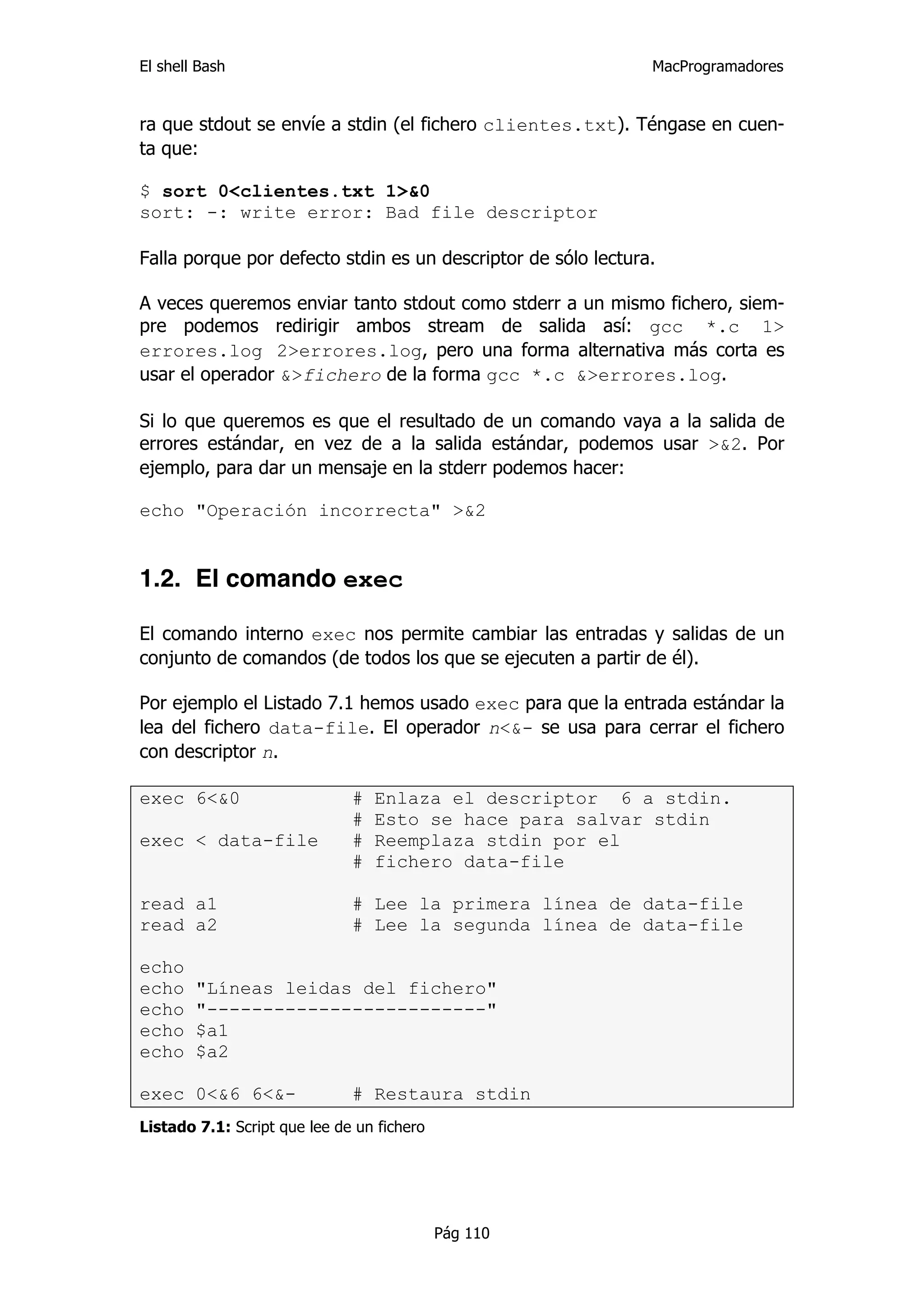 El shell Bash                                                  MacProgramadores


ra que stdout se envíe a stdin (el fichero clientes.txt). Téngase en cuen-
ta que:

$ sort 0<clientes.txt 1>&0
sort: -: write error: Bad file descriptor

Falla porque por defecto stdin es un descriptor de sólo lectura.

A veces queremos enviar tanto stdout como stderr a un mismo fichero, siem-
pre podemos redirigir ambos stream de salida así: gcc *.c 1>
errores.log 2>errores.log, pero una forma alternativa más corta es
usar el operador &>fichero de la forma gcc *.c &>errores.log.

Si lo que queremos es que el resultado de un comando vaya a la salida de
errores estándar, en vez de a la salida estándar, podemos usar >&2. Por
ejemplo, para dar un mensaje en la stderr podemos hacer:

echo "Operación incorrecta" >&2


1.2. El comando exec

El comando interno exec nos permite cambiar las entradas y salidas de un
conjunto de comandos (de todos los que se ejecuten a partir de él).

Por ejemplo el Listado 7.1 hemos usado exec para que la entrada estándar la
lea del fichero data-file. El operador n<&- se usa para cerrar el fichero
con descriptor n.

exec 6<&0                     #   Enlaza el descriptor 6 a stdin.
                              #   Esto se hace para salvar stdin
exec < data-file              #   Reemplaza stdin por el
                              #   fichero data-file

read a1                       # Lee la primera línea de data-file
read a2                       # Lee la segunda línea de data-file

echo
echo    "Líneas leidas del fichero"
echo    "-------------------------"
echo    $a1
echo    $a2

exec 0<&6 6<&-                # Restaura stdin
Listado 7.1: Script que lee de un fichero




                                            Pág 110
 
