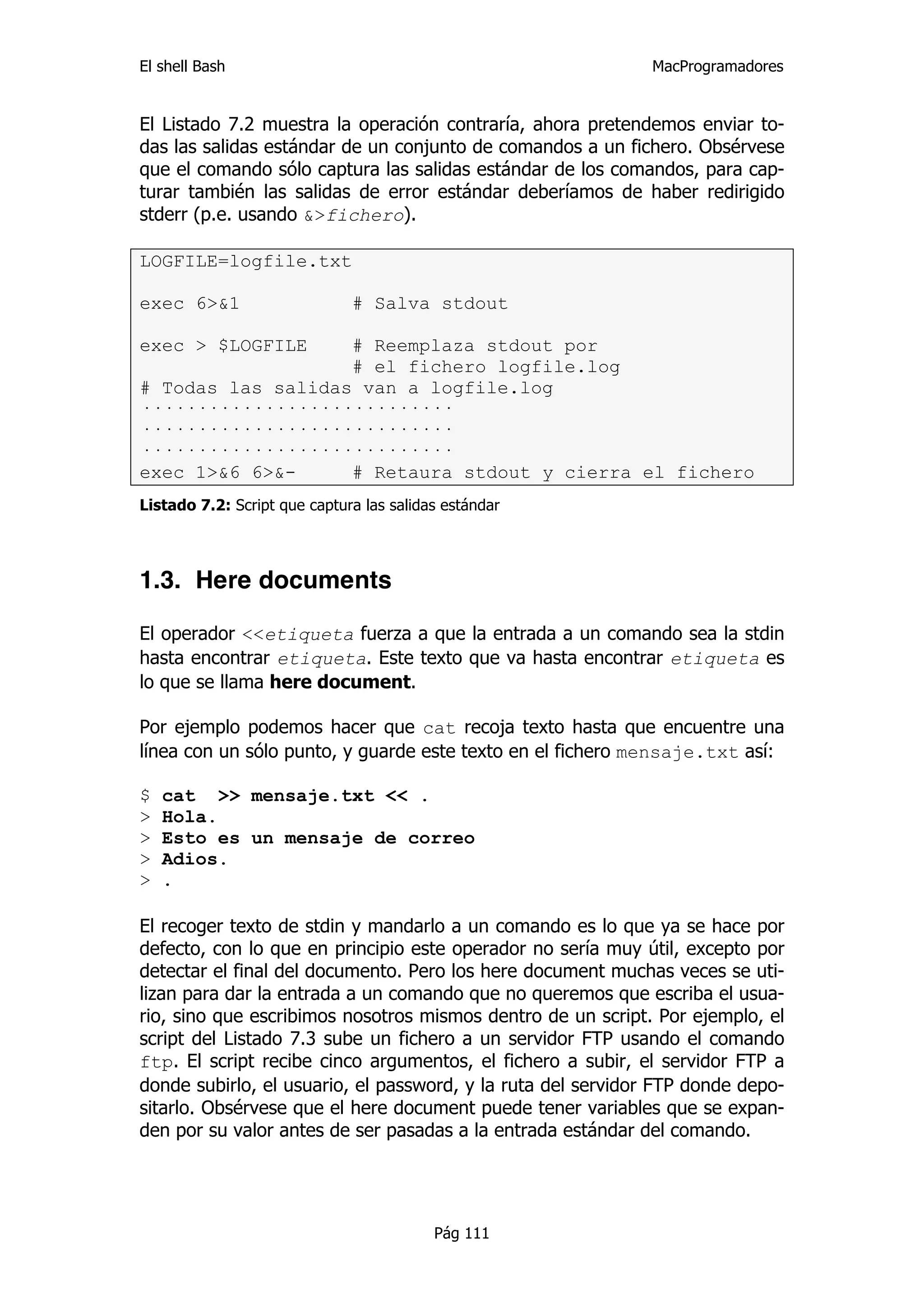 El shell Bash                                                 MacProgramadores


El Listado 7.2 muestra la operación contraría, ahora pretendemos enviar to-
das las salidas estándar de un conjunto de comandos a un fichero. Obsérvese
que el comando sólo captura las salidas estándar de los comandos, para cap-
turar también las salidas de error estándar deberíamos de haber redirigido
stderr (p.e. usando &>fichero).

LOGFILE=logfile.txt

exec 6>&1                     # Salva stdout

exec > $LOGFILE    # Reemplaza stdout por
                   # el fichero logfile.log
# Todas las salidas van a logfile.log
····························
····························
····························
exec 1>&6 6>&-     # Retaura stdout y cierra el fichero
Listado 7.2: Script que captura las salidas estándar




1.3. Here documents

El operador <<etiqueta fuerza a que la entrada a un comando sea la stdin
hasta encontrar etiqueta. Este texto que va hasta encontrar etiqueta es
lo que se llama here document.

Por ejemplo podemos hacer que cat recoja texto hasta que encuentre una
línea con un sólo punto, y guarde este texto en el fichero mensaje.txt así:

$   cat >> mensaje.txt << .
>   Hola.
>   Esto es un mensaje de correo
>   Adios.
>   .

El recoger texto de stdin y mandarlo a un comando es lo que ya se hace por
defecto, con lo que en principio este operador no sería muy útil, excepto por
detectar el final del documento. Pero los here document muchas veces se uti-
lizan para dar la entrada a un comando que no queremos que escriba el usua-
rio, sino que escribimos nosotros mismos dentro de un script. Por ejemplo, el
script del Listado 7.3 sube un fichero a un servidor FTP usando el comando
ftp. El script recibe cinco argumentos, el fichero a subir, el servidor FTP a
donde subirlo, el usuario, el password, y la ruta del servidor FTP donde depo-
sitarlo. Obsérvese que el here document puede tener variables que se expan-
den por su valor antes de ser pasadas a la entrada estándar del comando.




                                          Pág 111
 