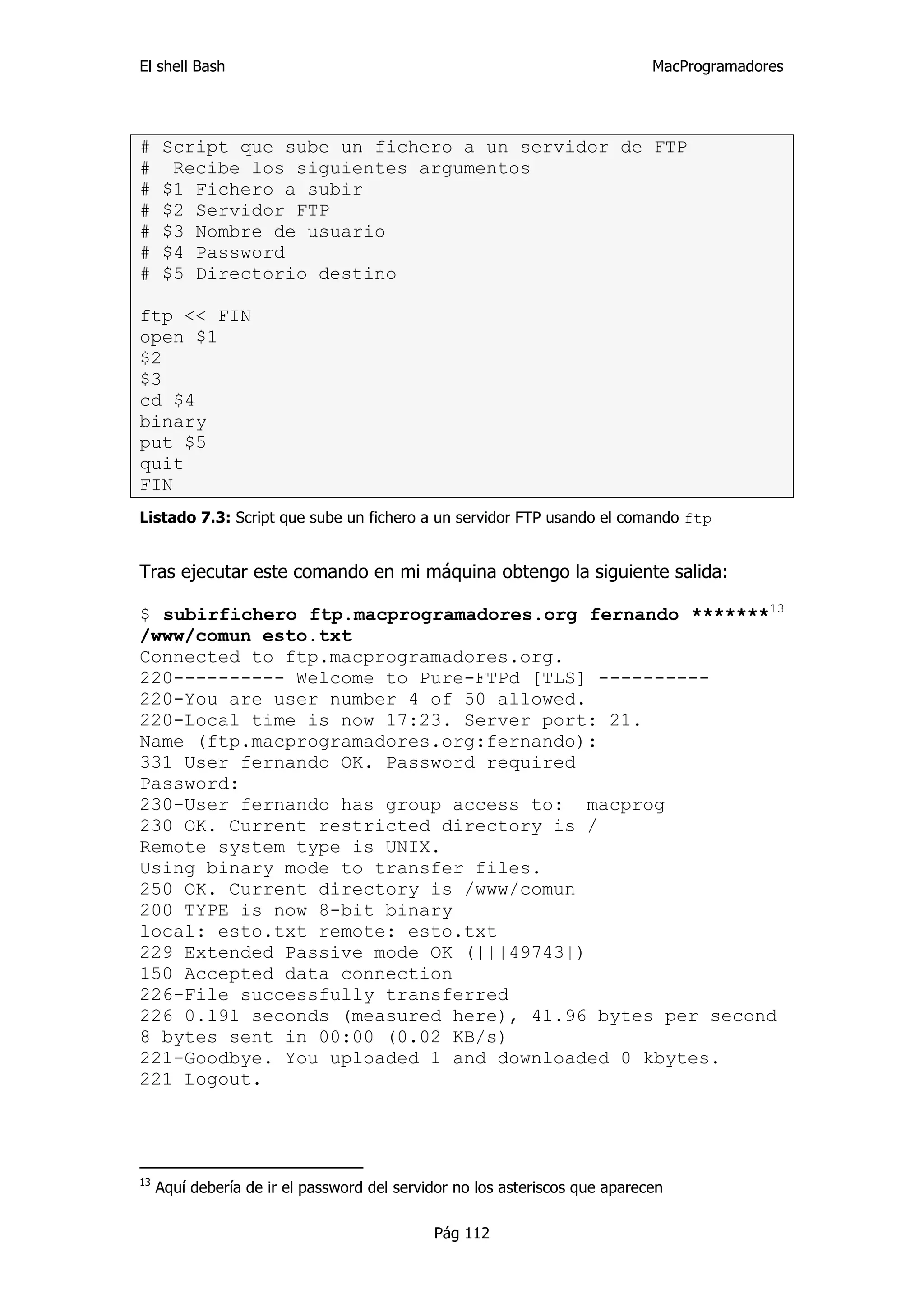 El shell Bash                                                                MacProgramadores




#    Script que sube un fichero a un servidor de FTP
#     Recibe los siguientes argumentos
#    $1 Fichero a subir
#    $2 Servidor FTP
#    $3 Nombre de usuario
#    $4 Password
#    $5 Directorio destino

ftp << FIN
open $1
$2
$3
cd $4
binary
put $5
quit
FIN
Listado 7.3: Script que sube un fichero a un servidor FTP usando el comando ftp


Tras ejecutar este comando en mi máquina obtengo la siguiente salida:

$ subirfichero ftp.macprogramadores.org fernando *******13
/www/comun esto.txt
Connected to ftp.macprogramadores.org.
220---------- Welcome to Pure-FTPd [TLS] ----------
220-You are user number 4 of 50 allowed.
220-Local time is now 17:23. Server port: 21.
Name (ftp.macprogramadores.org:fernando):
331 User fernando OK. Password required
Password:
230-User fernando has group access to: macprog
230 OK. Current restricted directory is /
Remote system type is UNIX.
Using binary mode to transfer files.
250 OK. Current directory is /www/comun
200 TYPE is now 8-bit binary
local: esto.txt remote: esto.txt
229 Extended Passive mode OK (|||49743|)
150 Accepted data connection
226-File successfully transferred
226 0.191 seconds (measured here), 41.96 bytes per second
8 bytes sent in 00:00 (0.02 KB/s)
221-Goodbye. You uploaded 1 and downloaded 0 kbytes.
221 Logout.




13
     Aquí debería de ir el password del servidor no los asteriscos que aparecen

                                             Pág 112
 