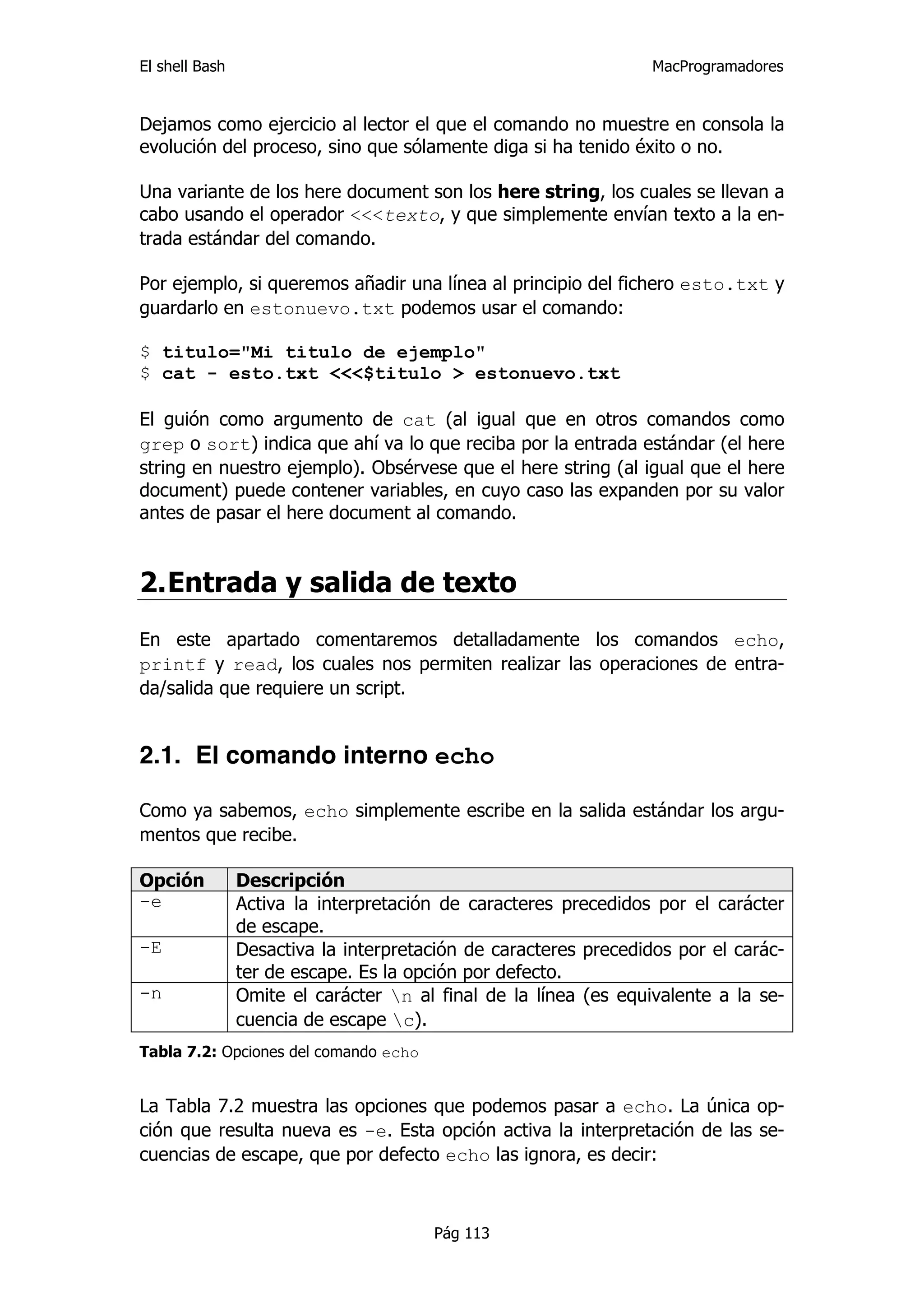 El shell Bash                                                     MacProgramadores


Dejamos como ejercicio al lector el que el comando no muestre en consola la
evolución del proceso, sino que sólamente diga si ha tenido éxito o no.

Una variante de los here document son los here string, los cuales se llevan a
cabo usando el operador <<<texto, y que simplemente envían texto a la en-
trada estándar del comando.

Por ejemplo, si queremos añadir una línea al principio del fichero esto.txt y
guardarlo en estonuevo.txt podemos usar el comando:

$ titulo="Mi titulo de ejemplo"
$ cat - esto.txt <<<$titulo > estonuevo.txt

El guión como argumento de cat (al igual que en otros comandos como
grep o sort) indica que ahí va lo que reciba por la entrada estándar (el here
string en nuestro ejemplo). Obsérvese que el here string (al igual que el here
document) puede contener variables, en cuyo caso las expanden por su valor
antes de pasar el here document al comando.


2. Entrada y salida de texto
En este apartado comentaremos detalladamente los comandos echo,
printf y read, los cuales nos permiten realizar las operaciones de entra-
da/salida que requiere un script.


2.1. El comando interno echo

Como ya sabemos, echo simplemente escribe en la salida estándar los argu-
mentos que recibe.

Opción          Descripción
-e              Activa la interpretación de caracteres precedidos por el carácter
                de escape.
-E              Desactiva la interpretación de caracteres precedidos por el carác-
                ter de escape. Es la opción por defecto.
-n              Omite el carácter n al final de la línea (es equivalente a la se-
                cuencia de escape c).
Tabla 7.2: Opciones del comando echo


La Tabla 7.2 muestra las opciones que podemos pasar a echo. La única op-
ción que resulta nueva es -e. Esta opción activa la interpretación de las se-
cuencias de escape, que por defecto echo las ignora, es decir:



                                       Pág 113
 