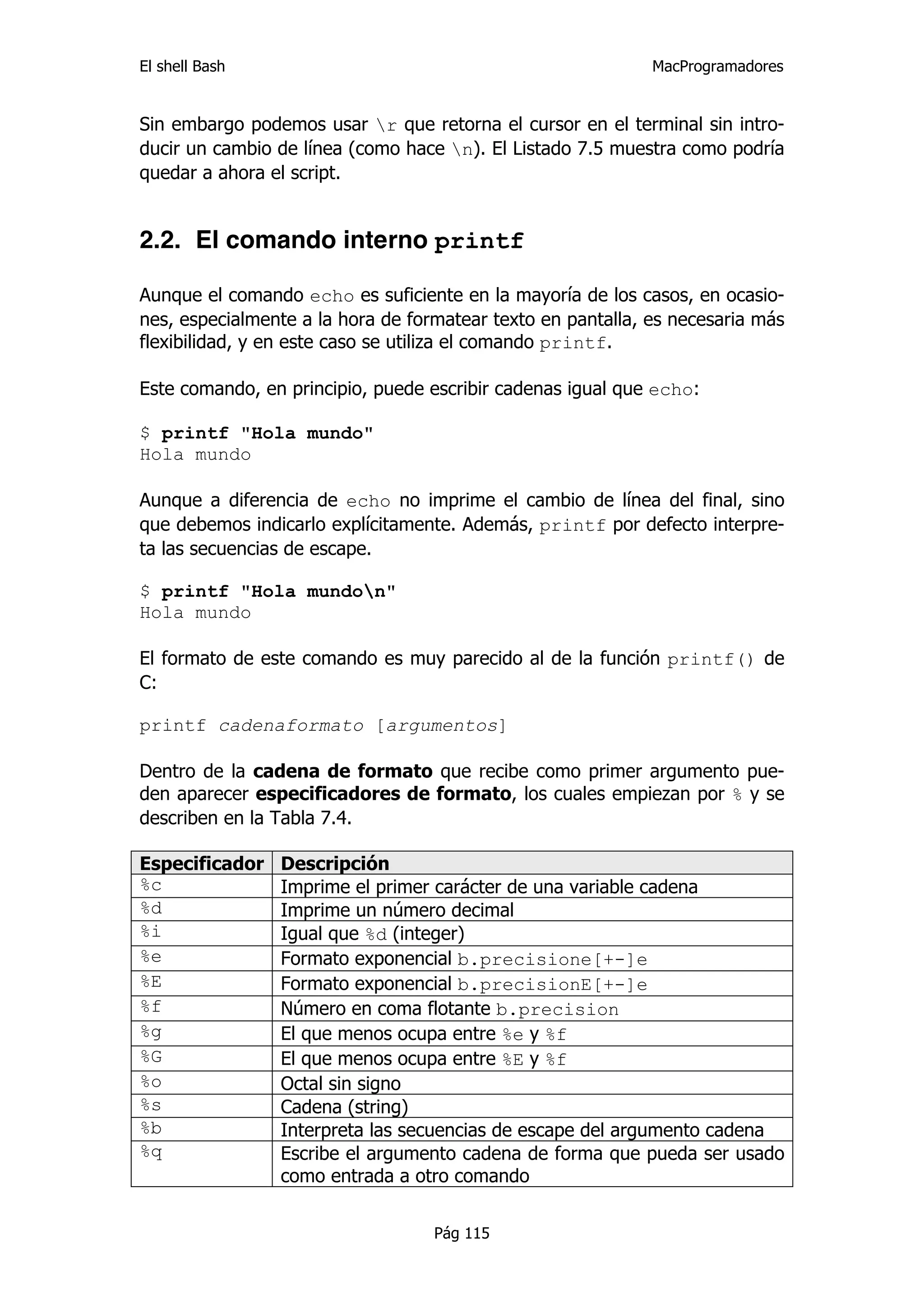 El shell Bash                                                MacProgramadores


Sin embargo podemos usar r que retorna el cursor en el terminal sin intro-
ducir un cambio de línea (como hace n). El Listado 7.5 muestra como podría
quedar a ahora el script.


2.2. El comando interno printf

Aunque el comando echo es suficiente en la mayoría de los casos, en ocasio-
nes, especialmente a la hora de formatear texto en pantalla, es necesaria más
flexibilidad, y en este caso se utiliza el comando printf.

Este comando, en principio, puede escribir cadenas igual que echo:

$ printf "Hola mundo"
Hola mundo

Aunque a diferencia de echo no imprime el cambio de línea del final, sino
que debemos indicarlo explícitamente. Además, printf por defecto interpre-
ta las secuencias de escape.

$ printf "Hola mundon"
Hola mundo

El formato de este comando es muy parecido al de la función printf() de
C:

printf cadenaformato [argumentos]

Dentro de la cadena de formato que recibe como primer argumento pue-
den aparecer especificadores de formato, los cuales empiezan por % y se
describen en la Tabla 7.4.

Especificador   Descripción
%c              Imprime el primer carácter de una variable cadena
%d              Imprime un número decimal
%i              Igual que %d (integer)
%e              Formato exponencial b.precisione[+-]e
%E              Formato exponencial b.precisionE[+-]e
%f              Número en coma flotante b.precision
%g              El que menos ocupa entre %e y %f
%G              El que menos ocupa entre %E y %f
%o              Octal sin signo
%s              Cadena (string)
%b              Interpreta las secuencias de escape del argumento cadena
%q              Escribe el argumento cadena de forma que pueda ser usado
                como entrada a otro comando


                                   Pág 115
 