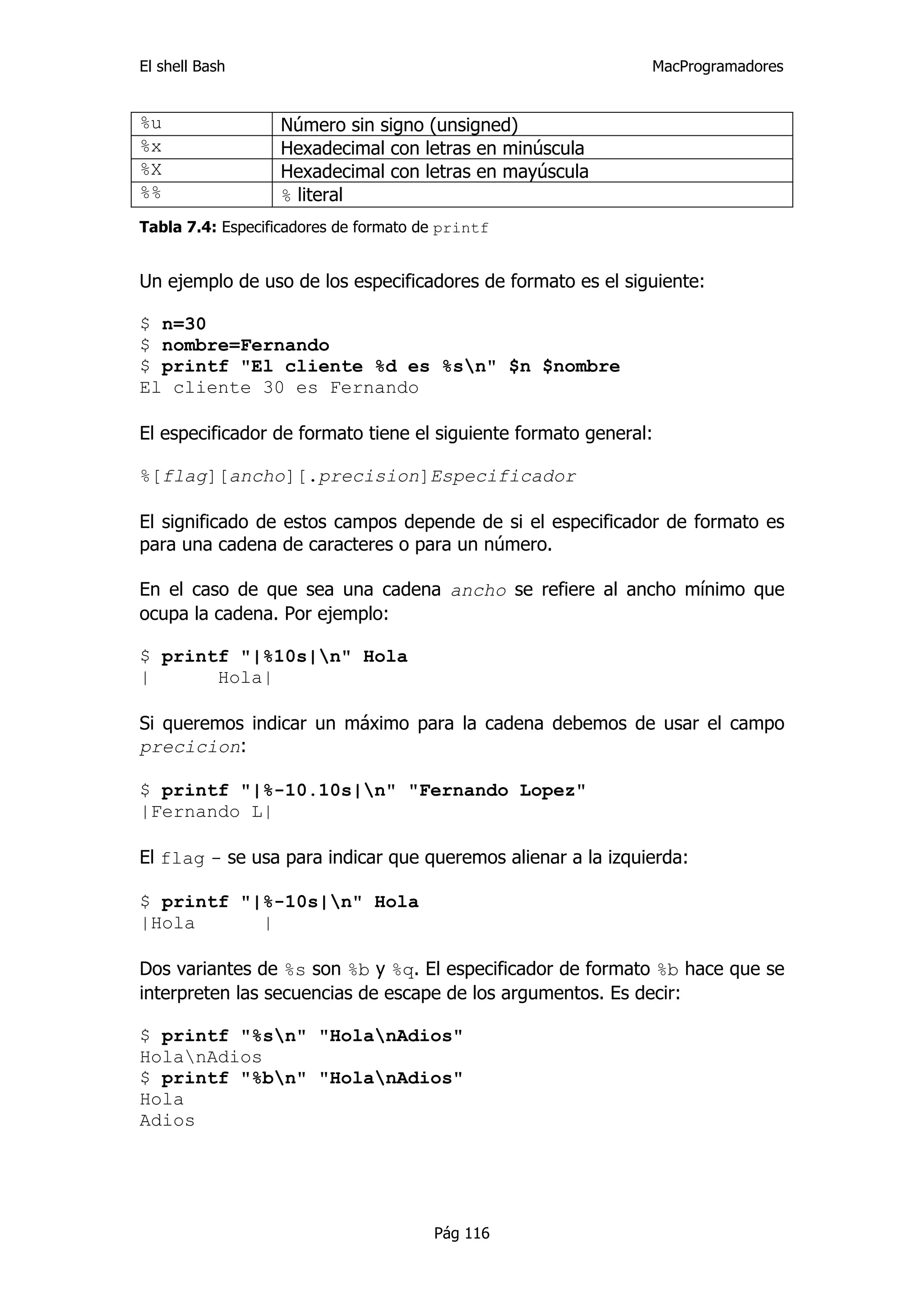 El shell Bash                                                 MacProgramadores


%u                Número sin signo (unsigned)
%x                Hexadecimal con letras en minúscula
%X                Hexadecimal con letras en mayúscula
%%                % literal
Tabla 7.4: Especificadores de formato de printf


Un ejemplo de uso de los especificadores de formato es el siguiente:

$ n=30
$ nombre=Fernando
$ printf "El cliente %d es %sn" $n $nombre
El cliente 30 es Fernando

El especificador de formato tiene el siguiente formato general:

%[flag][ancho][.precision]Especificador

El significado de estos campos depende de si el especificador de formato es
para una cadena de caracteres o para un número.

En el caso de que sea una cadena ancho se refiere al ancho mínimo que
ocupa la cadena. Por ejemplo:

$ printf "|%10s|n" Hola
|      Hola|

Si queremos indicar un máximo para la cadena debemos de usar el campo
precicion:

$ printf "|%-10.10s|n" "Fernando Lopez"
|Fernando L|

El flag - se usa para indicar que queremos alienar a la izquierda:

$ printf "|%-10s|n" Hola
|Hola      |

Dos variantes de %s son %b y %q. El especificador de formato %b hace que se
interpreten las secuencias de escape de los argumentos. Es decir:

$ printf "%sn" "HolanAdios"
HolanAdios
$ printf "%bn" "HolanAdios"
Hola
Adios




                                       Pág 116
 