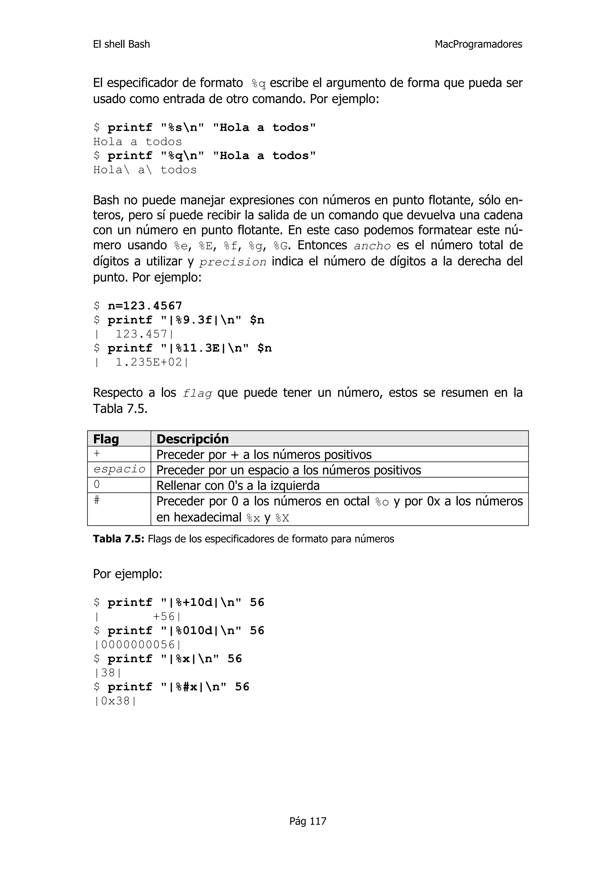 El shell Bash                                                     MacProgramadores


El especificador de formato %q escribe el argumento de forma que pueda ser
usado como entrada de otro comando. Por ejemplo:

$ printf "%sn" "Hola a todos"
Hola a todos
$ printf "%qn" "Hola a todos"
Hola a todos

Bash no puede manejar expresiones con números en punto flotante, sólo en-
teros, pero sí puede recibir la salida de un comando que devuelva una cadena
con un número en punto flotante. En este caso podemos formatear este nú-
mero usando %e, %E, %f, %g, %G. Entonces ancho es el número total de
dígitos a utilizar y precision indica el número de dígitos a la derecha del
punto. Por ejemplo:

$ n=123.4567
$ printf "|%9.3f|n" $n
| 123.457|
$ printf "|%11.3E|n" $n
| 1.235E+02|

Respecto a los flag que puede tener un número, estos se resumen en la
Tabla 7.5.

Flag            Descripción
+               Preceder por + a los números positivos
espacio         Preceder por un espacio a los números positivos
0               Rellenar con 0's a la izquierda
#               Preceder por 0 a los números en octal %o y por 0x a los números
                en hexadecimal %x y %X
Tabla 7.5: Flags de los especificadores de formato para números


Por ejemplo:

$ printf "|%+10d|n" 56
|       +56|
$ printf "|%010d|n" 56
|0000000056|
$ printf "|%x|n" 56
|38|
$ printf "|%#x|n" 56
|0x38|




                                         Pág 117
 