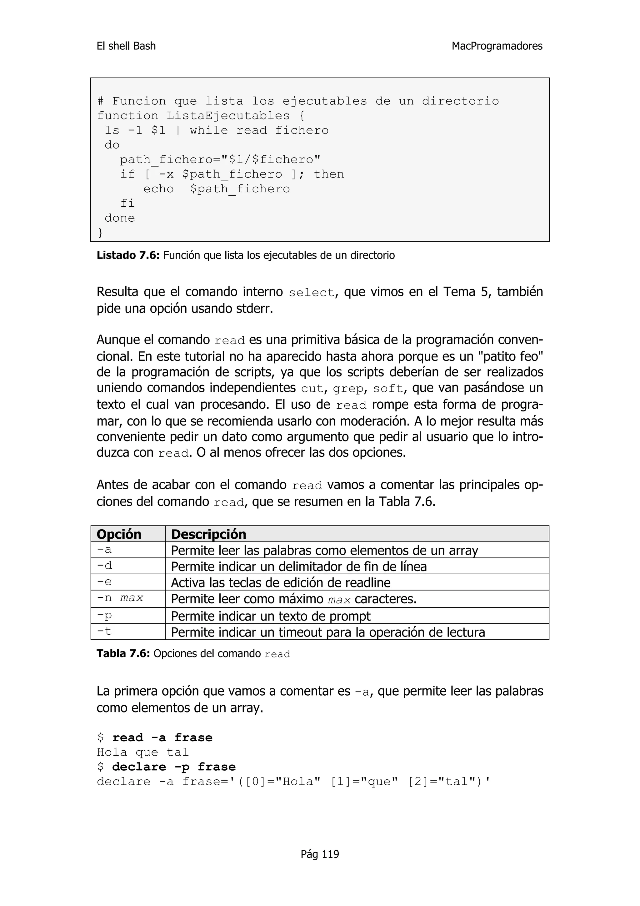 El shell Bash                                                     MacProgramadores




# Funcion que lista los ejecutables de un directorio
function ListaEjecutables {
  ls -1 $1 | while read fichero
  do
     path_fichero="$1/$fichero"
     if [ -x $path_fichero ]; then
        echo $path_fichero
     fi
  done
}
Listado 7.6: Función que lista los ejecutables de un directorio


Resulta que el comando interno select, que vimos en el Tema 5, también
pide una opción usando stderr.

Aunque el comando read es una primitiva básica de la programación conven-
cional. En este tutorial no ha aparecido hasta ahora porque es un "patito feo"
de la programación de scripts, ya que los scripts deberían de ser realizados
uniendo comandos independientes cut, grep, soft, que van pasándose un
texto el cual van procesando. El uso de read rompe esta forma de progra-
mar, con lo que se recomienda usarlo con moderación. A lo mejor resulta más
conveniente pedir un dato como argumento que pedir al usuario que lo intro-
duzca con read. O al menos ofrecer las dos opciones.

Antes de acabar con el comando read vamos a comentar las principales op-
ciones del comando read, que se resumen en la Tabla 7.6.

Opción          Descripción
-a              Permite leer las palabras como elementos de un array
-d              Permite indicar un delimitador de fin de línea
-e              Activa las teclas de edición de readline
-n max          Permite leer como máximo max caracteres.
-p              Permite indicar un texto de prompt
-t              Permite indicar un timeout para la operación de lectura
Tabla 7.6: Opciones del comando read


La primera opción que vamos a comentar es -a, que permite leer las palabras
como elementos de un array.

$ read -a frase
Hola que tal
$ declare -p frase
declare -a frase='([0]="Hola" [1]="que" [2]="tal")'




                                           Pág 119
 