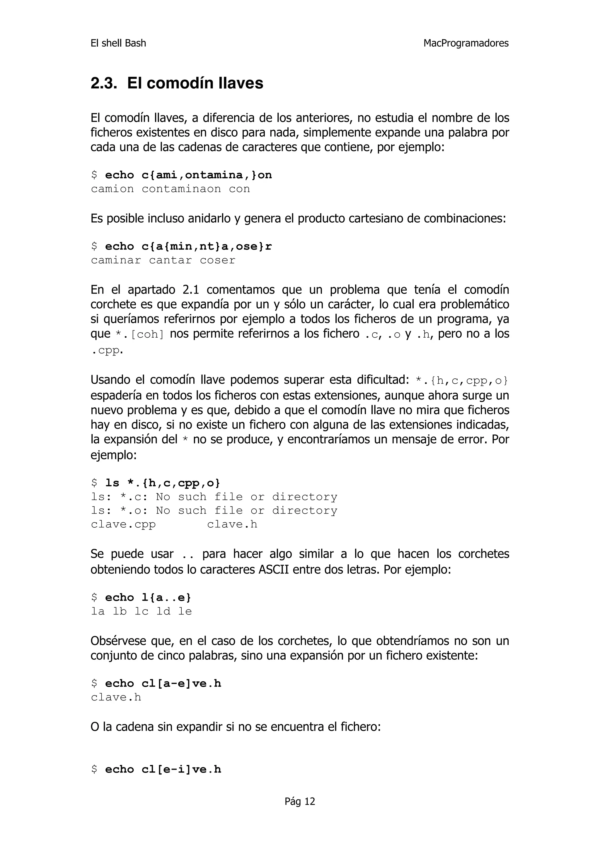 El shell Bash                                                 MacProgramadores



2.3. El comodín llaves

El comodín llaves, a diferencia de los anteriores, no estudia el nombre de los
ficheros existentes en disco para nada, simplemente expande una palabra por
cada una de las cadenas de caracteres que contiene, por ejemplo:

$ echo c{ami,ontamina,}on
camion contaminaon con

Es posible incluso anidarlo y genera el producto cartesiano de combinaciones:

$ echo c{a{min,nt}a,ose}r
caminar cantar coser

En el apartado 2.1 comentamos que un problema que tenía el comodín
corchete es que expandía por un y sólo un carácter, lo cual era problemático
si queríamos referirnos por ejemplo a todos los ficheros de un programa, ya
que *.[coh] nos permite referirnos a los fichero .c, .o y .h, pero no a los
.cpp.

Usando el comodín llave podemos superar esta dificultad: *.{h,c,cpp,o}
espadería en todos los ficheros con estas extensiones, aunque ahora surge un
nuevo problema y es que, debido a que el comodín llave no mira que ficheros
hay en disco, si no existe un fichero con alguna de las extensiones indicadas,
la expansión del * no se produce, y encontraríamos un mensaje de error. Por
ejemplo:

$ ls *.{h,c,cpp,o}
ls: *.c: No such file or directory
ls: *.o: No such file or directory
clave.cpp       clave.h

Se puede usar .. para hacer algo similar a lo que hacen los corchetes
obteniendo todos lo caracteres ASCII entre dos letras. Por ejemplo:

$ echo l{a..e}
la lb lc ld le

Obsérvese que, en el caso de los corchetes, lo que obtendríamos no son un
conjunto de cinco palabras, sino una expansión por un fichero existente:

$ echo cl[a-e]ve.h
clave.h

O la cadena sin expandir si no se encuentra el fichero:


$ echo cl[e-i]ve.h

                                    Pág 12
 
