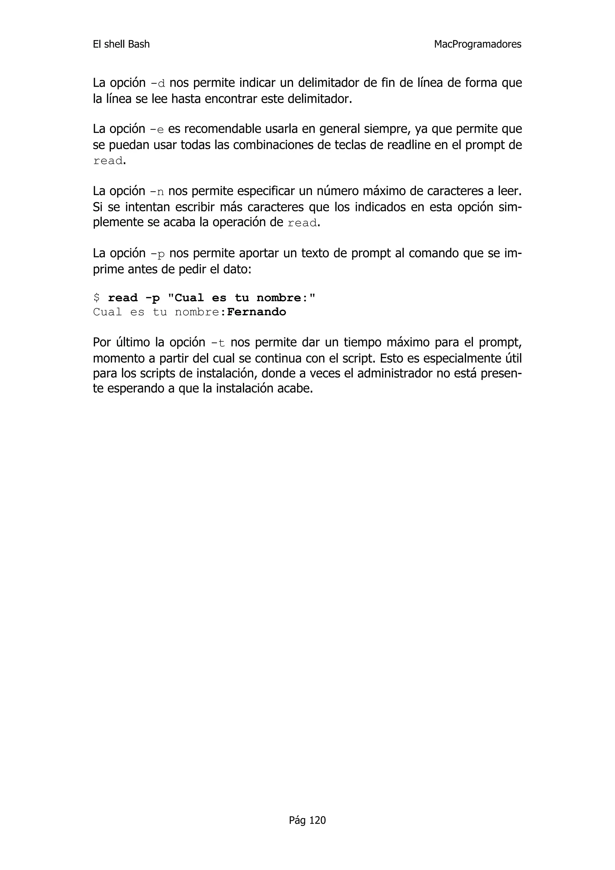 El shell Bash                                                 MacProgramadores


La opción -d nos permite indicar un delimitador de fin de línea de forma que
la línea se lee hasta encontrar este delimitador.

La opción -e es recomendable usarla en general siempre, ya que permite que
se puedan usar todas las combinaciones de teclas de readline en el prompt de
read.

La opción -n nos permite especificar un número máximo de caracteres a leer.
Si se intentan escribir más caracteres que los indicados en esta opción sim-
plemente se acaba la operación de read.

La opción -p nos permite aportar un texto de prompt al comando que se im-
prime antes de pedir el dato:

$ read -p "Cual es tu nombre:"
Cual es tu nombre:Fernando

Por último la opción -t nos permite dar un tiempo máximo para el prompt,
momento a partir del cual se continua con el script. Esto es especialmente útil
para los scripts de instalación, donde a veces el administrador no está presen-
te esperando a que la instalación acabe.




                                    Pág 120
 