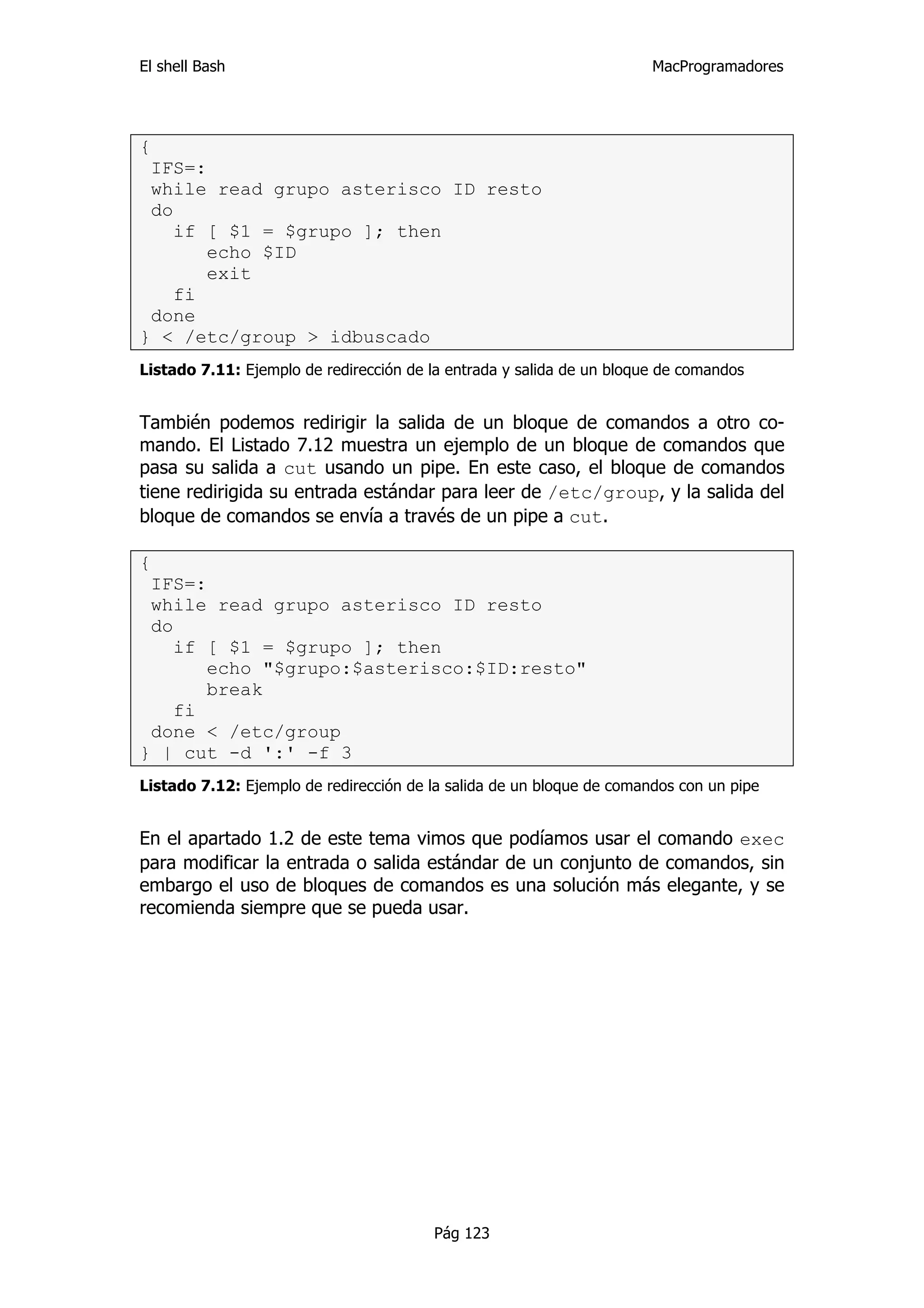 El shell Bash                                                          MacProgramadores




{
 IFS=:
 while read grupo asterisco ID resto
 do
    if [ $1 = $grupo ]; then
       echo $ID
       exit
    fi
 done
} < /etc/group > idbuscado
Listado 7.11: Ejemplo de redirección de la entrada y salida de un bloque de comandos


También podemos redirigir la salida de un bloque de comandos a otro co-
mando. El Listado 7.12 muestra un ejemplo de un bloque de comandos que
pasa su salida a cut usando un pipe. En este caso, el bloque de comandos
tiene redirigida su entrada estándar para leer de /etc/group, y la salida del
bloque de comandos se envía a través de un pipe a cut.

{
 IFS=:
 while read grupo asterisco ID resto
 do
    if [ $1 = $grupo ]; then
       echo "$grupo:$asterisco:$ID:resto"
       break
    fi
 done < /etc/group
} | cut -d ':' -f 3
Listado 7.12: Ejemplo de redirección de la salida de un bloque de comandos con un pipe


En el apartado 1.2 de este tema vimos que podíamos usar el comando exec
para modificar la entrada o salida estándar de un conjunto de comandos, sin
embargo el uso de bloques de comandos es una solución más elegante, y se
recomienda siempre que se pueda usar.




                                        Pág 123
 