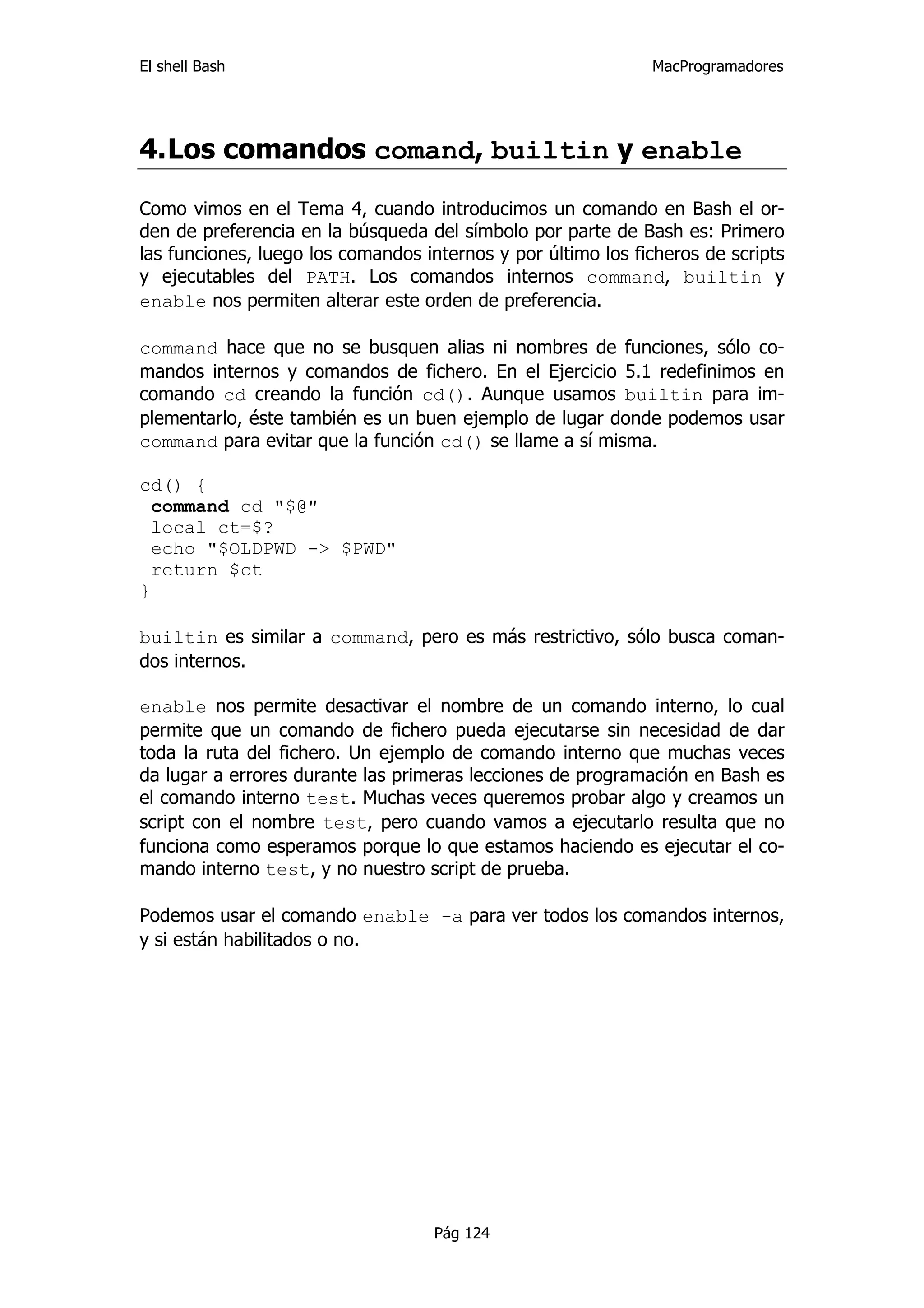 El shell Bash                                                 MacProgramadores




4. Los comandos comand, builtin y enable

Como vimos en el Tema 4, cuando introducimos un comando en Bash el or-
den de preferencia en la búsqueda del símbolo por parte de Bash es: Primero
las funciones, luego los comandos internos y por último los ficheros de scripts
y ejecutables del PATH. Los comandos internos command, builtin y
enable nos permiten alterar este orden de preferencia.

command hace que no se busquen alias ni nombres de funciones, sólo co-
mandos internos y comandos de fichero. En el Ejercicio 5.1 redefinimos en
comando cd creando la función cd(). Aunque usamos builtin para im-
plementarlo, éste también es un buen ejemplo de lugar donde podemos usar
command para evitar que la función cd() se llame a sí misma.

cd() {
  command cd "$@"
  local ct=$?
  echo "$OLDPWD -> $PWD"
  return $ct
}

builtin es similar a command, pero es más restrictivo, sólo busca coman-
dos internos.

enable nos permite desactivar el nombre de un comando interno, lo cual
permite que un comando de fichero pueda ejecutarse sin necesidad de dar
toda la ruta del fichero. Un ejemplo de comando interno que muchas veces
da lugar a errores durante las primeras lecciones de programación en Bash es
el comando interno test. Muchas veces queremos probar algo y creamos un
script con el nombre test, pero cuando vamos a ejecutarlo resulta que no
funciona como esperamos porque lo que estamos haciendo es ejecutar el co-
mando interno test, y no nuestro script de prueba.

Podemos usar el comando enable -a para ver todos los comandos internos,
y si están habilitados o no.




                                    Pág 124
 