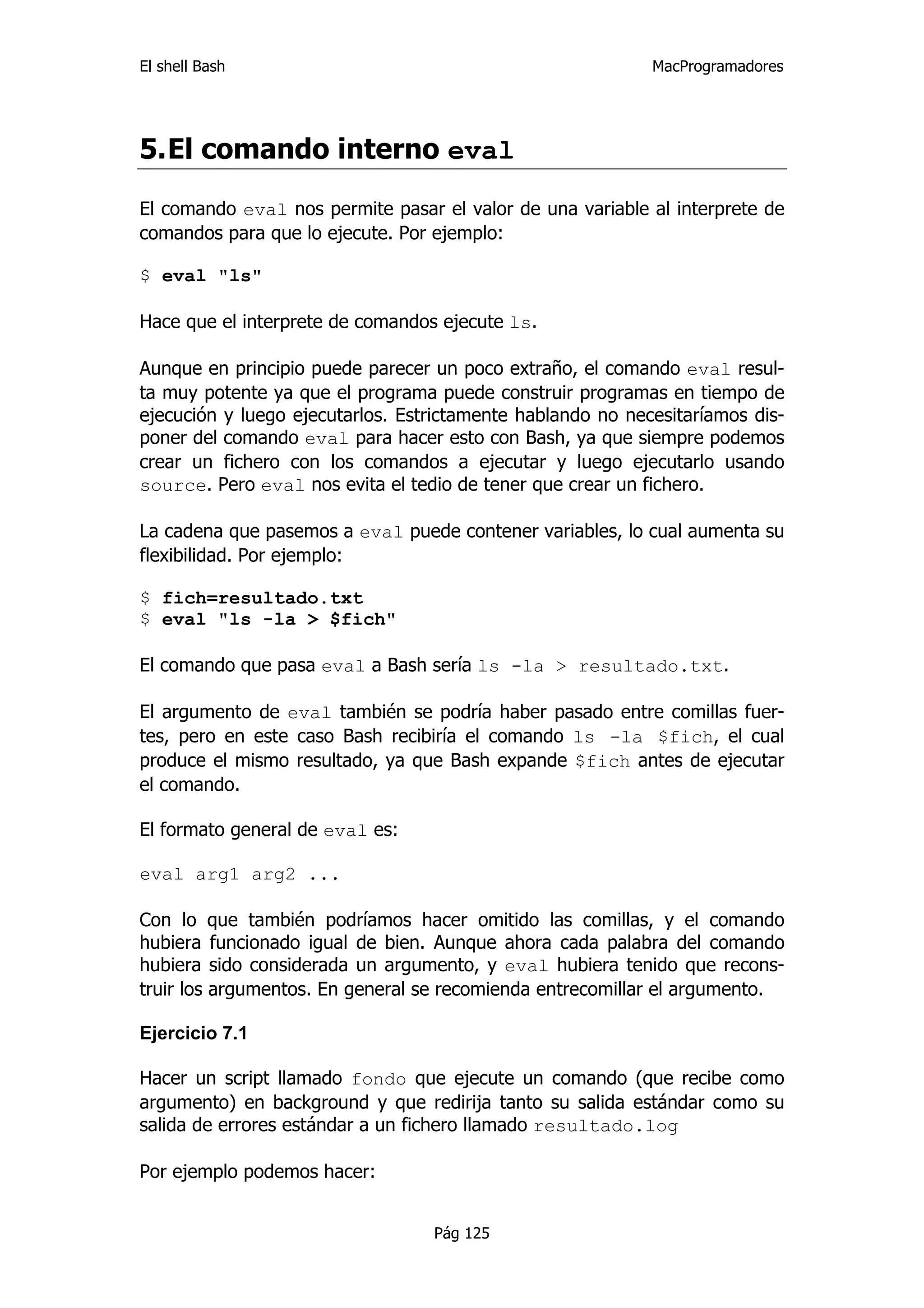 El shell Bash                                               MacProgramadores




5. El comando interno eval

El comando eval nos permite pasar el valor de una variable al interprete de
comandos para que lo ejecute. Por ejemplo:

$ eval "ls"

Hace que el interprete de comandos ejecute ls.

Aunque en principio puede parecer un poco extraño, el comando eval resul-
ta muy potente ya que el programa puede construir programas en tiempo de
ejecución y luego ejecutarlos. Estrictamente hablando no necesitaríamos dis-
poner del comando eval para hacer esto con Bash, ya que siempre podemos
crear un fichero con los comandos a ejecutar y luego ejecutarlo usando
source. Pero eval nos evita el tedio de tener que crear un fichero.

La cadena que pasemos a eval puede contener variables, lo cual aumenta su
flexibilidad. Por ejemplo:

$ fich=resultado.txt
$ eval "ls -la > $fich"

El comando que pasa eval a Bash sería ls -la > resultado.txt.

El argumento de eval también se podría haber pasado entre comillas fuer-
tes, pero en este caso Bash recibiría el comando ls -la $fich, el cual
produce el mismo resultado, ya que Bash expande $fich antes de ejecutar
el comando.

El formato general de eval es:

eval arg1 arg2 ...

Con lo que también podríamos hacer omitido las comillas, y el comando
hubiera funcionado igual de bien. Aunque ahora cada palabra del comando
hubiera sido considerada un argumento, y eval hubiera tenido que recons-
truir los argumentos. En general se recomienda entrecomillar el argumento.

Ejercicio 7.1

Hacer un script llamado fondo que ejecute un comando (que recibe como
argumento) en background y que redirija tanto su salida estándar como su
salida de errores estándar a un fichero llamado resultado.log

Por ejemplo podemos hacer:


                                  Pág 125
 