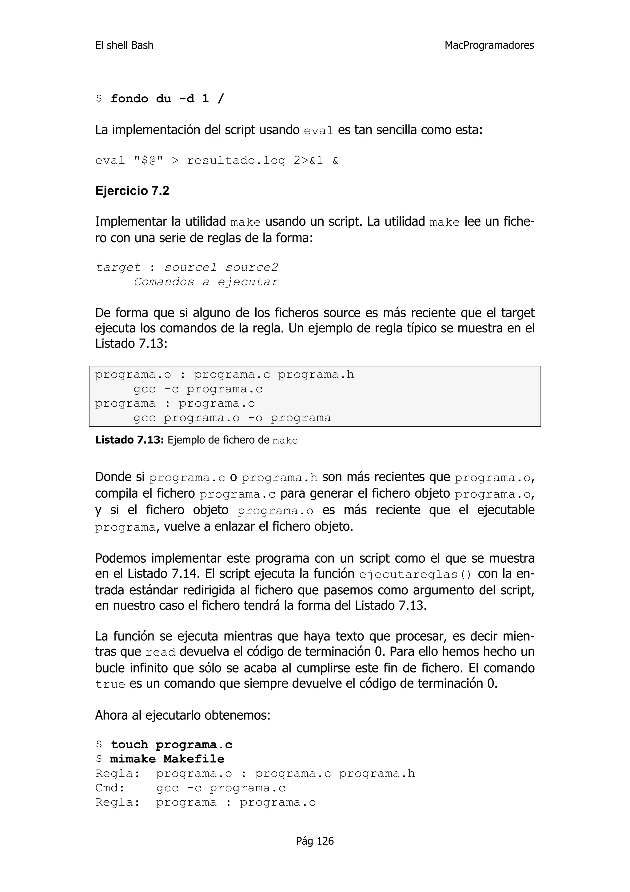 El shell Bash                                                MacProgramadores




$ fondo du -d 1 /

La implementación del script usando eval es tan sencilla como esta:

eval "$@" > resultado.log 2>&1 &

Ejercicio 7.2

Implementar la utilidad make usando un script. La utilidad make lee un fiche-
ro con una serie de reglas de la forma:

target : source1 source2
     Comandos a ejecutar

De forma que si alguno de los ficheros source es más reciente que el target
ejecuta los comandos de la regla. Un ejemplo de regla típico se muestra en el
Listado 7.13:

programa.o : programa.c programa.h
     gcc -c programa.c
programa : programa.o
     gcc programa.o -o programa
Listado 7.13: Ejemplo de fichero de make


Donde si programa.c o programa.h son más recientes que programa.o,
compila el fichero programa.c para generar el fichero objeto programa.o,
y si el fichero objeto programa.o es más reciente que el ejecutable
programa, vuelve a enlazar el fichero objeto.

Podemos implementar este programa con un script como el que se muestra
en el Listado 7.14. El script ejecuta la función ejecutareglas() con la en-
trada estándar redirigida al fichero que pasemos como argumento del script,
en nuestro caso el fichero tendrá la forma del Listado 7.13.

La función se ejecuta mientras que haya texto que procesar, es decir mien-
tras que read devuelva el código de terminación 0. Para ello hemos hecho un
bucle infinito que sólo se acaba al cumplirse este fin de fichero. El comando
true es un comando que siempre devuelve el código de terminación 0.

Ahora al ejecutarlo obtenemos:

$ touch programa.c
$ mimake Makefile
Regla: programa.o : programa.c programa.h
Cmd:    gcc -c programa.c
Regla: programa : programa.o


                                       Pág 126
 