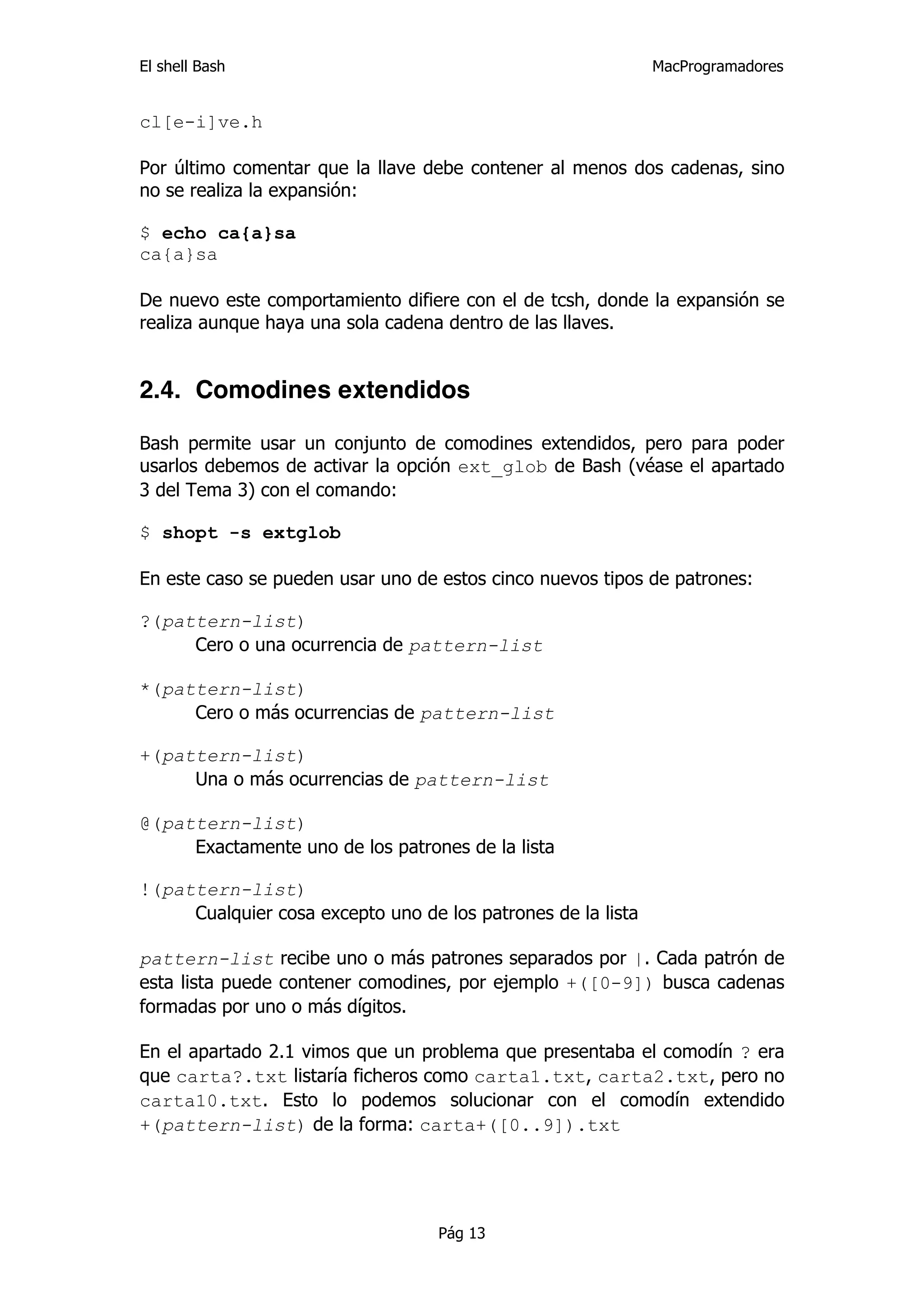 El shell Bash                                                 MacProgramadores


cl[e-i]ve.h

Por último comentar que la llave debe contener al menos dos cadenas, sino
no se realiza la expansión:

$ echo ca{a}sa
ca{a}sa

De nuevo este comportamiento difiere con el de tcsh, donde la expansión se
realiza aunque haya una sola cadena dentro de las llaves.


2.4. Comodines extendidos

Bash permite usar un conjunto de comodines extendidos, pero para poder
usarlos debemos de activar la opción ext_glob de Bash (véase el apartado
3 del Tema 3) con el comando:

$ shopt -s extglob

En este caso se pueden usar uno de estos cinco nuevos tipos de patrones:

?(pattern-list)
     Cero o una ocurrencia de pattern-list

*(pattern-list)
     Cero o más ocurrencias de pattern-list

+(pattern-list)
     Una o más ocurrencias de pattern-list

@(pattern-list)
     Exactamente uno de los patrones de la lista

!(pattern-list)
     Cualquier cosa excepto uno de los patrones de la lista

pattern-list recibe uno o más patrones separados por |. Cada patrón de
esta lista puede contener comodines, por ejemplo +([0-9]) busca cadenas
formadas por uno o más dígitos.

En el apartado 2.1 vimos que un problema que presentaba el comodín ? era
que carta?.txt listaría ficheros como carta1.txt, carta2.txt, pero no
carta10.txt. Esto lo podemos solucionar con el comodín extendido
+(pattern-list) de la forma: carta+([0..9]).txt




                                   Pág 13
 