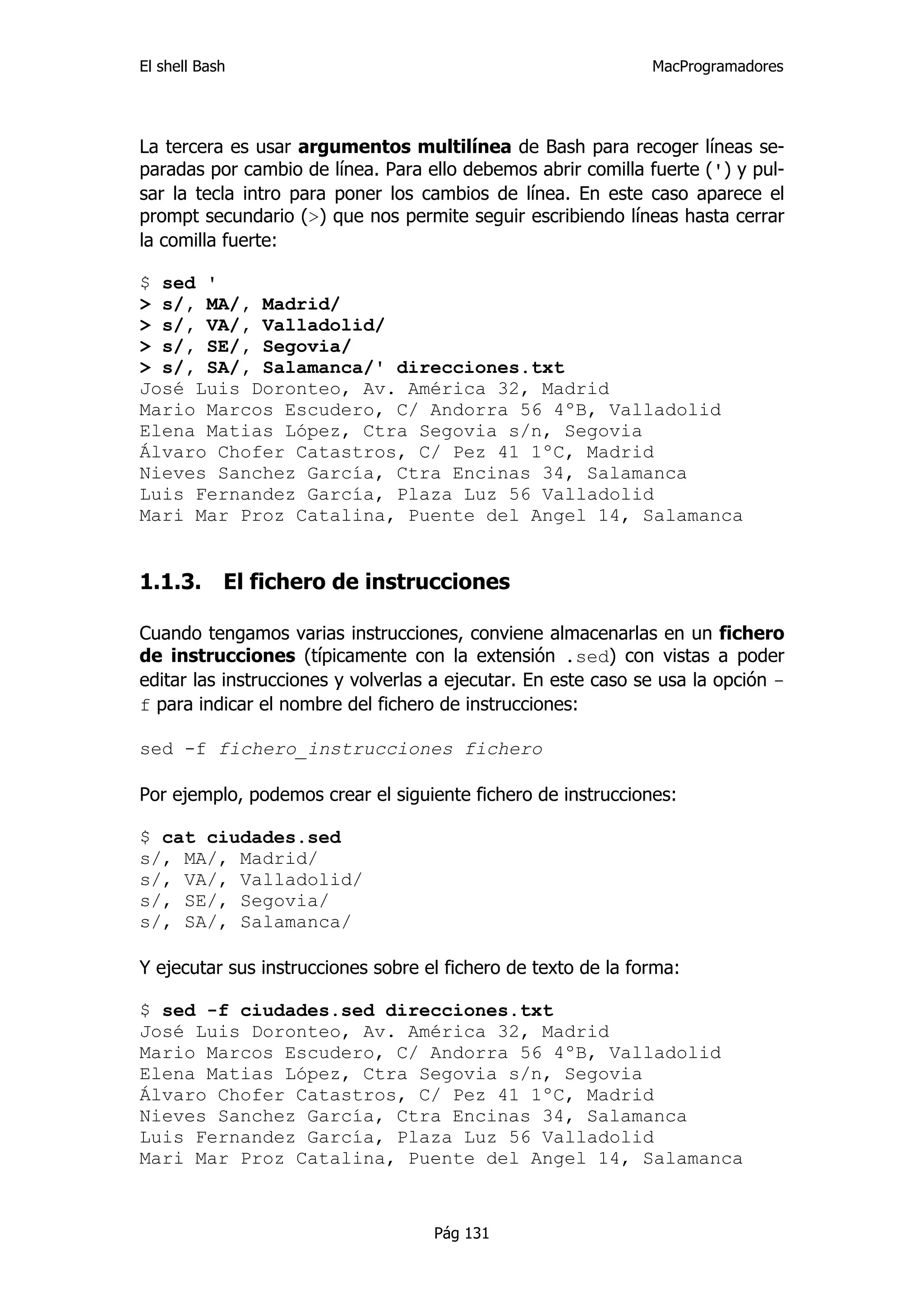 El shell Bash                                                  MacProgramadores




La tercera es usar argumentos multilínea de Bash para recoger líneas se-
paradas por cambio de línea. Para ello debemos abrir comilla fuerte (') y pul-
sar la tecla intro para poner los cambios de línea. En este caso aparece el
prompt secundario (>) que nos permite seguir escribiendo líneas hasta cerrar
la comilla fuerte:

$ sed '
> s/, MA/, Madrid/
> s/, VA/, Valladolid/
> s/, SE/, Segovia/
> s/, SA/, Salamanca/' direcciones.txt
José Luis Doronteo, Av. América 32, Madrid
Mario Marcos Escudero, C/ Andorra 56 4ºB, Valladolid
Elena Matias López, Ctra Segovia s/n, Segovia
Álvaro Chofer Catastros, C/ Pez 41 1ºC, Madrid
Nieves Sanchez García, Ctra Encinas 34, Salamanca
Luis Fernandez García, Plaza Luz 56 Valladolid
Mari Mar Proz Catalina, Puente del Angel 14, Salamanca


1.1.3.      El fichero de instrucciones

Cuando tengamos varias instrucciones, conviene almacenarlas en un fichero
de instrucciones (típicamente con la extensión .sed) con vistas a poder
editar las instrucciones y volverlas a ejecutar. En este caso se usa la opción -
f para indicar el nombre del fichero de instrucciones:

sed -f fichero_instrucciones fichero

Por ejemplo, podemos crear el siguiente fichero de instrucciones:

$ cat ciudades.sed
s/, MA/, Madrid/
s/, VA/, Valladolid/
s/, SE/, Segovia/
s/, SA/, Salamanca/

Y ejecutar sus instrucciones sobre el fichero de texto de la forma:

$ sed -f ciudades.sed direcciones.txt
José Luis Doronteo, Av. América 32, Madrid
Mario Marcos Escudero, C/ Andorra 56 4ºB, Valladolid
Elena Matias López, Ctra Segovia s/n, Segovia
Álvaro Chofer Catastros, C/ Pez 41 1ºC, Madrid
Nieves Sanchez García, Ctra Encinas 34, Salamanca
Luis Fernandez García, Plaza Luz 56 Valladolid
Mari Mar Proz Catalina, Puente del Angel 14, Salamanca



                                    Pág 131
 