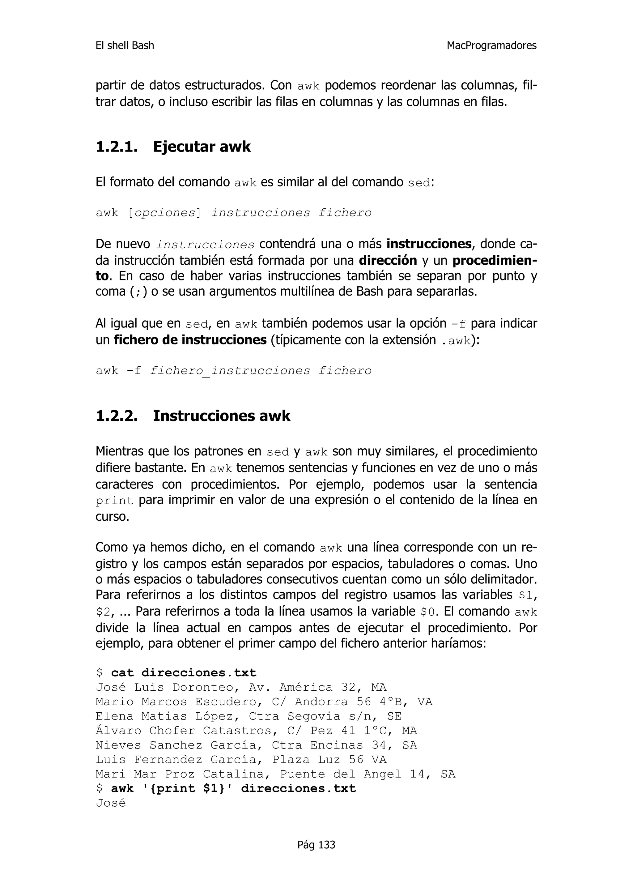 El shell Bash                                                MacProgramadores


partir de datos estructurados. Con awk podemos reordenar las columnas, fil-
trar datos, o incluso escribir las filas en columnas y las columnas en filas.


1.2.1.      Ejecutar awk

El formato del comando awk es similar al del comando sed:

awk [opciones] instrucciones fichero

De nuevo instrucciones contendrá una o más instrucciones, donde ca-
da instrucción también está formada por una dirección y un procedimien-
to. En caso de haber varias instrucciones también se separan por punto y
coma (;) o se usan argumentos multilínea de Bash para separarlas.

Al igual que en sed, en awk también podemos usar la opción -f para indicar
un fichero de instrucciones (típicamente con la extensión .awk):

awk -f fichero_instrucciones fichero


1.2.2.      Instrucciones awk

Mientras que los patrones en sed y awk son muy similares, el procedimiento
difiere bastante. En awk tenemos sentencias y funciones en vez de uno o más
caracteres con procedimientos. Por ejemplo, podemos usar la sentencia
print para imprimir en valor de una expresión o el contenido de la línea en
curso.

Como ya hemos dicho, en el comando awk una línea corresponde con un re-
gistro y los campos están separados por espacios, tabuladores o comas. Uno
o más espacios o tabuladores consecutivos cuentan como un sólo delimitador.
Para referirnos a los distintos campos del registro usamos las variables $1,
$2, ... Para referirnos a toda la línea usamos la variable $0. El comando awk
divide la línea actual en campos antes de ejecutar el procedimiento. Por
ejemplo, para obtener el primer campo del fichero anterior haríamos:

$ cat direcciones.txt
José Luis Doronteo, Av. América 32, MA
Mario Marcos Escudero, C/ Andorra 56 4ºB, VA
Elena Matias López, Ctra Segovia s/n, SE
Álvaro Chofer Catastros, C/ Pez 41 1ºC, MA
Nieves Sanchez García, Ctra Encinas 34, SA
Luis Fernandez García, Plaza Luz 56 VA
Mari Mar Proz Catalina, Puente del Angel 14, SA
$ awk '{print $1}' direcciones.txt
José


                                   Pág 133
 