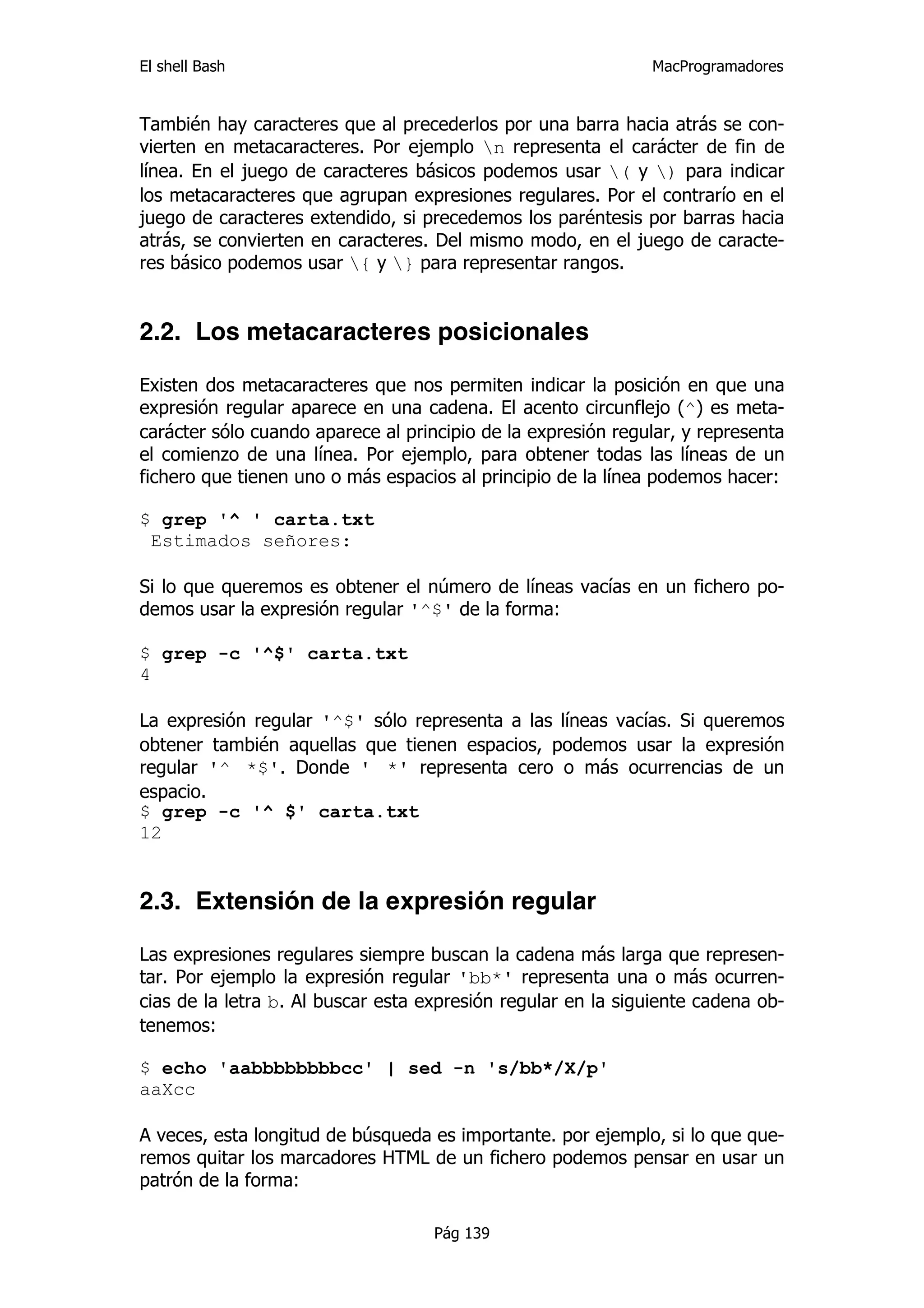 El shell Bash                                                 MacProgramadores


También hay caracteres que al precederlos por una barra hacia atrás se con-
vierten en metacaracteres. Por ejemplo n representa el carácter de fin de
línea. En el juego de caracteres básicos podemos usar ( y ) para indicar
los metacaracteres que agrupan expresiones regulares. Por el contrarío en el
juego de caracteres extendido, si precedemos los paréntesis por barras hacia
atrás, se convierten en caracteres. Del mismo modo, en el juego de caracte-
res básico podemos usar { y } para representar rangos.


2.2. Los metacaracteres posicionales

Existen dos metacaracteres que nos permiten indicar la posición en que una
expresión regular aparece en una cadena. El acento circunflejo (^) es meta-
carácter sólo cuando aparece al principio de la expresión regular, y representa
el comienzo de una línea. Por ejemplo, para obtener todas las líneas de un
fichero que tienen uno o más espacios al principio de la línea podemos hacer:

$ grep '^ ' carta.txt
 Estimados señores:

Si lo que queremos es obtener el número de líneas vacías en un fichero po-
demos usar la expresión regular '^$' de la forma:

$ grep -c '^$' carta.txt
4

La expresión regular '^$' sólo representa a las líneas vacías. Si queremos
obtener también aquellas que tienen espacios, podemos usar la expresión
regular '^ *$'. Donde ' *' representa cero o más ocurrencias de un
espacio.
$ grep -c '^ $' carta.txt
12


2.3. Extensión de la expresión regular

Las expresiones regulares siempre buscan la cadena más larga que represen-
tar. Por ejemplo la expresión regular 'bb*' representa una o más ocurren-
cias de la letra b. Al buscar esta expresión regular en la siguiente cadena ob-
tenemos:

$ echo 'aabbbbbbbbcc' | sed -n 's/bb*/X/p'
aaXcc

A veces, esta longitud de búsqueda es importante. por ejemplo, si lo que que-
remos quitar los marcadores HTML de un fichero podemos pensar en usar un
patrón de la forma:

                                    Pág 139
 