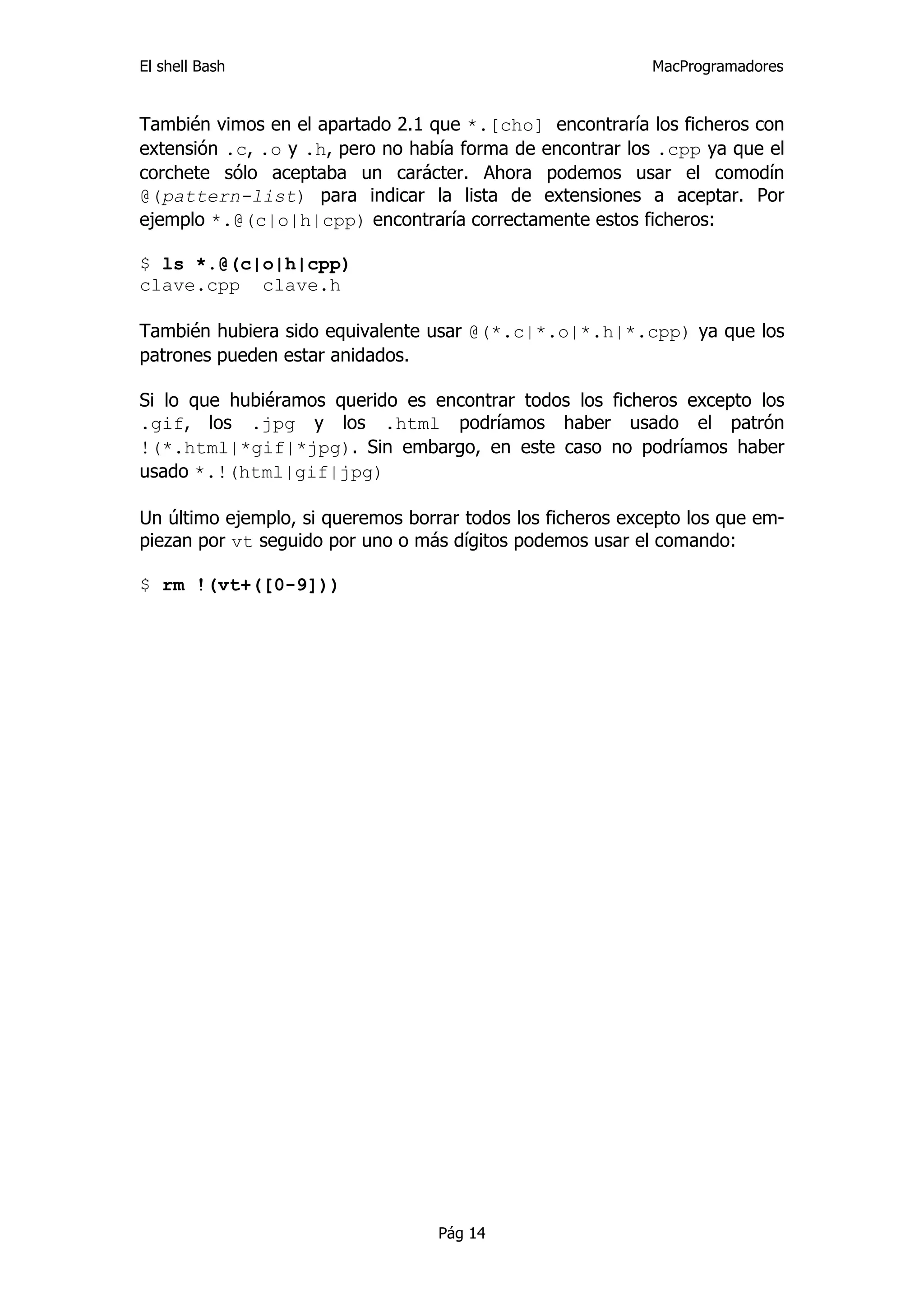 El shell Bash                                               MacProgramadores


También vimos en el apartado 2.1 que *.[cho] encontraría los ficheros con
extensión .c, .o y .h, pero no había forma de encontrar los .cpp ya que el
corchete sólo aceptaba un carácter. Ahora podemos usar el comodín
@(pattern-list) para indicar la lista de extensiones a aceptar. Por
ejemplo *.@(c|o|h|cpp) encontraría correctamente estos ficheros:

$ ls *.@(c|o|h|cpp)
clave.cpp clave.h

También hubiera sido equivalente usar @(*.c|*.o|*.h|*.cpp) ya que los
patrones pueden estar anidados.

Si lo que hubiéramos querido es encontrar todos los ficheros excepto los
.gif, los .jpg y los .html podríamos haber usado el patrón
!(*.html|*gif|*jpg). Sin embargo, en este caso no podríamos haber
usado *.!(html|gif|jpg)

Un último ejemplo, si queremos borrar todos los ficheros excepto los que em-
piezan por vt seguido por uno o más dígitos podemos usar el comando:

$ rm !(vt+([0-9]))




                                   Pág 14
 