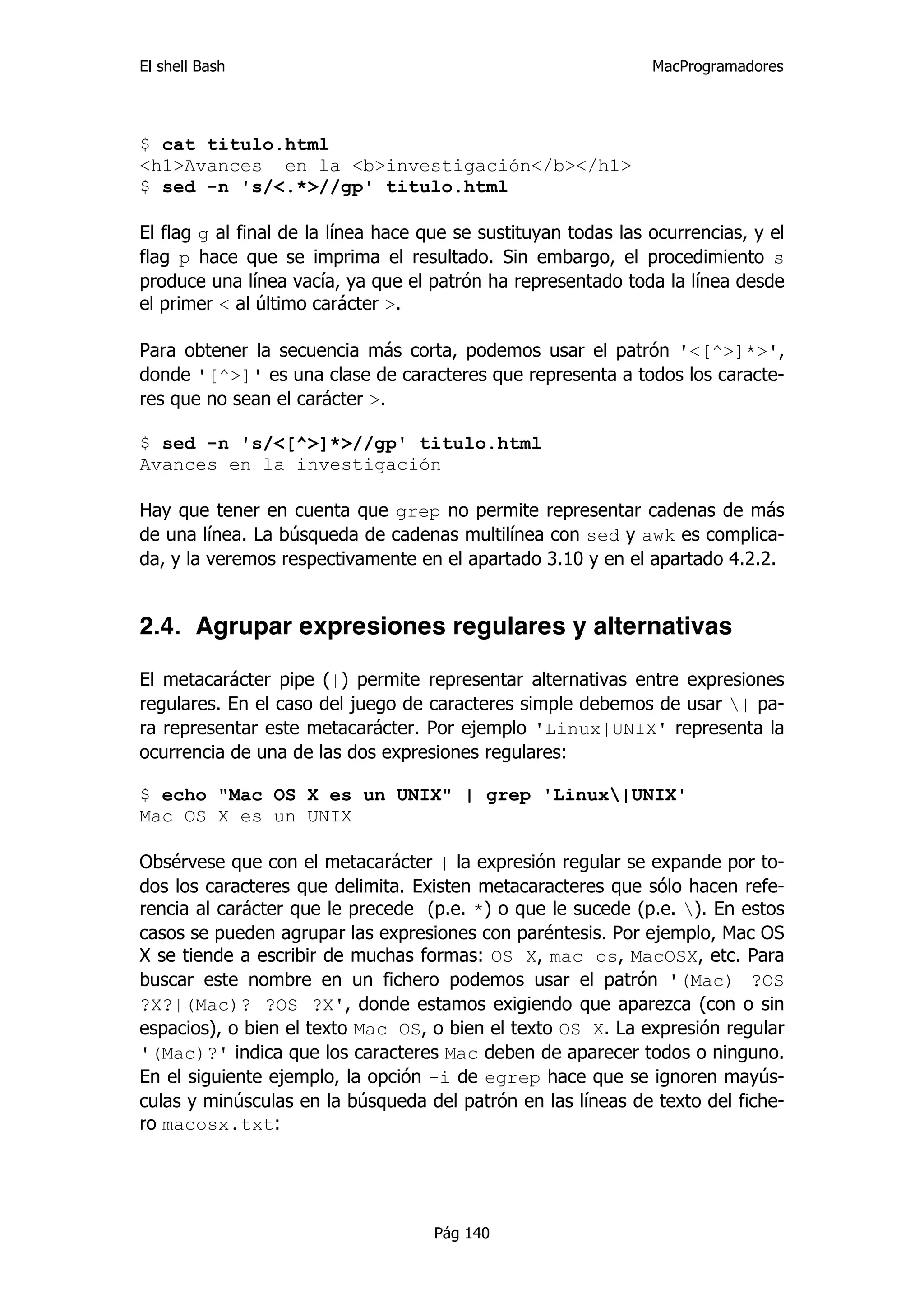El shell Bash                                                   MacProgramadores




$ cat titulo.html
<h1>Avances en la <b>investigación</b></h1>
$ sed -n 's/<.*>//gp' titulo.html

El flag g al final de la línea hace que se sustituyan todas las ocurrencias, y el
flag p hace que se imprima el resultado. Sin embargo, el procedimiento s
produce una línea vacía, ya que el patrón ha representado toda la línea desde
el primer < al último carácter >.

Para obtener la secuencia más corta, podemos usar el patrón '<[^>]*>',
donde '[^>]' es una clase de caracteres que representa a todos los caracte-
res que no sean el carácter >.

$ sed -n 's/<[^>]*>//gp' titulo.html
Avances en la investigación

Hay que tener en cuenta que grep no permite representar cadenas de más
de una línea. La búsqueda de cadenas multilínea con sed y awk es complica-
da, y la veremos respectivamente en el apartado 3.10 y en el apartado 4.2.2.


2.4. Agrupar expresiones regulares y alternativas

El metacarácter pipe (|) permite representar alternativas entre expresiones
regulares. En el caso del juego de caracteres simple debemos de usar | pa-
ra representar este metacarácter. Por ejemplo 'Linux|UNIX' representa la
ocurrencia de una de las dos expresiones regulares:

$ echo "Mac OS X es un UNIX" | grep 'Linux|UNIX'
Mac OS X es un UNIX

Obsérvese que con el metacarácter | la expresión regular se expande por to-
dos los caracteres que delimita. Existen metacaracteres que sólo hacen refe-
rencia al carácter que le precede (p.e. *) o que le sucede (p.e. ). En estos
casos se pueden agrupar las expresiones con paréntesis. Por ejemplo, Mac OS
X se tiende a escribir de muchas formas: OS X, mac os, MacOSX, etc. Para
buscar este nombre en un fichero podemos usar el patrón '(Mac) ?OS
?X?|(Mac)? ?OS ?X', donde estamos exigiendo que aparezca (con o sin
espacios), o bien el texto Mac OS, o bien el texto OS X. La expresión regular
'(Mac)?' indica que los caracteres Mac deben de aparecer todos o ninguno.
En el siguiente ejemplo, la opción -i de egrep hace que se ignoren mayús-
culas y minúsculas en la búsqueda del patrón en las líneas de texto del fiche-
ro macosx.txt:




                                     Pág 140
 