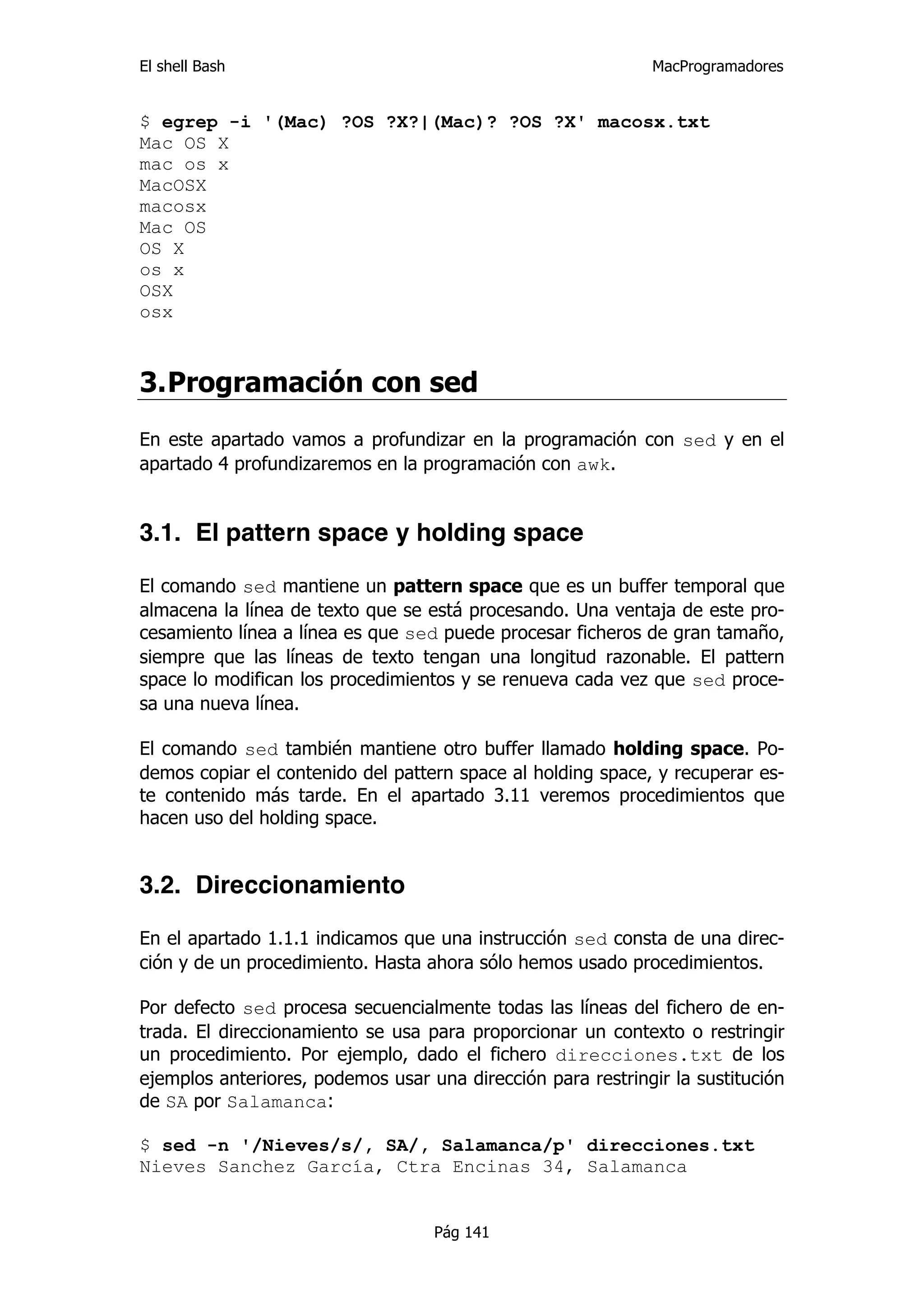 El shell Bash                                                 MacProgramadores


$ egrep -i '(Mac) ?OS ?X?|(Mac)? ?OS ?X' macosx.txt
Mac OS X
mac os x
MacOSX
macosx
Mac OS
OS X
os x
OSX
osx



3. Programación con sed
En este apartado vamos a profundizar en la programación con sed y en el
apartado 4 profundizaremos en la programación con awk.


3.1. El pattern space y holding space

El comando sed mantiene un pattern space que es un buffer temporal que
almacena la línea de texto que se está procesando. Una ventaja de este pro-
cesamiento línea a línea es que sed puede procesar ficheros de gran tamaño,
siempre que las líneas de texto tengan una longitud razonable. El pattern
space lo modifican los procedimientos y se renueva cada vez que sed proce-
sa una nueva línea.

El comando sed también mantiene otro buffer llamado holding space. Po-
demos copiar el contenido del pattern space al holding space, y recuperar es-
te contenido más tarde. En el apartado 3.11 veremos procedimientos que
hacen uso del holding space.


3.2. Direccionamiento

En el apartado 1.1.1 indicamos que una instrucción sed consta de una direc-
ción y de un procedimiento. Hasta ahora sólo hemos usado procedimientos.

Por defecto sed procesa secuencialmente todas las líneas del fichero de en-
trada. El direccionamiento se usa para proporcionar un contexto o restringir
un procedimiento. Por ejemplo, dado el fichero direcciones.txt de los
ejemplos anteriores, podemos usar una dirección para restringir la sustitución
de SA por Salamanca:

$ sed -n '/Nieves/s/, SA/, Salamanca/p' direcciones.txt
Nieves Sanchez García, Ctra Encinas 34, Salamanca


                                   Pág 141
 