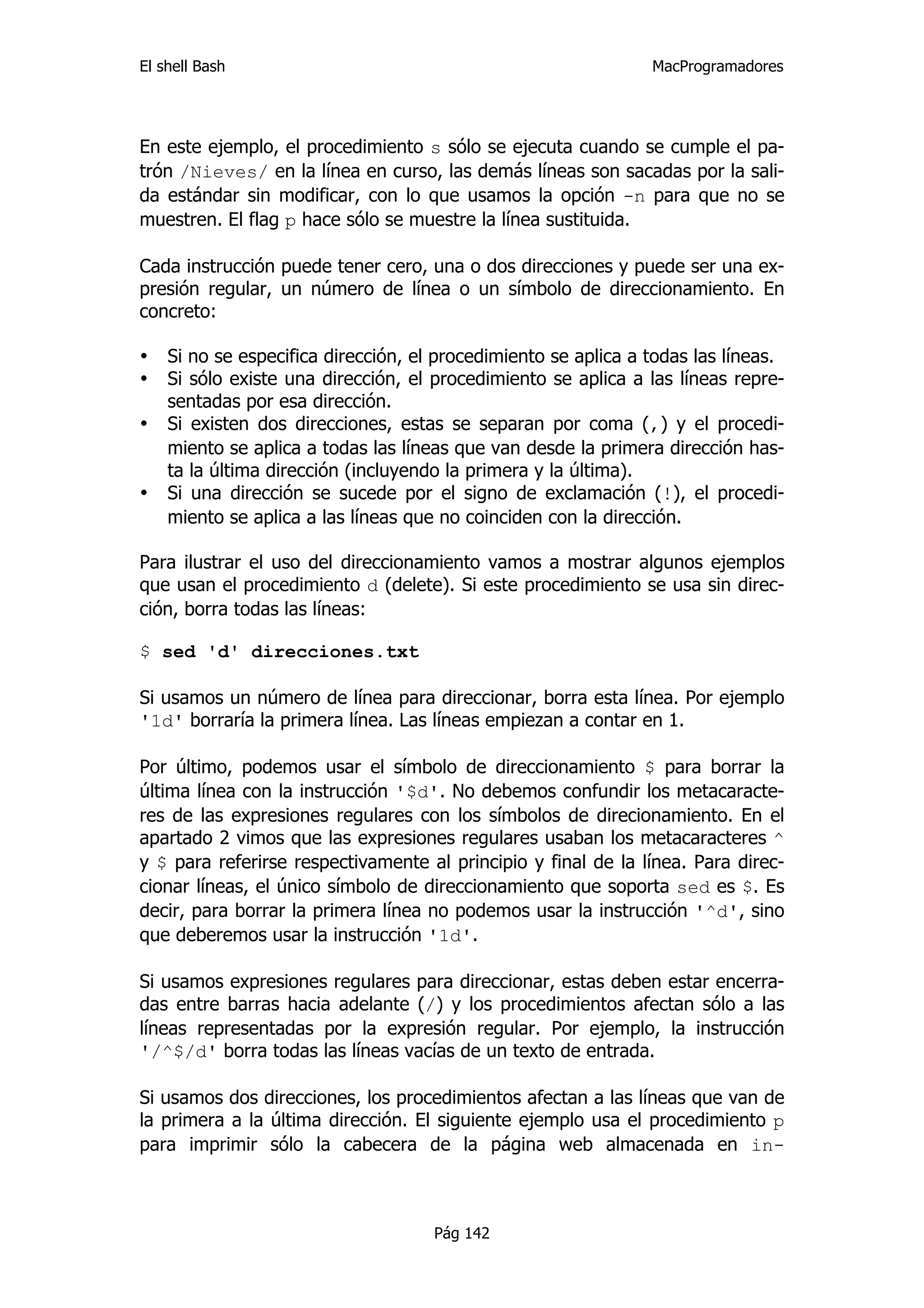 El shell Bash                                                   MacProgramadores




En este ejemplo, el procedimiento s sólo se ejecuta cuando se cumple el pa-
trón /Nieves/ en la línea en curso, las demás líneas son sacadas por la sali-
da estándar sin modificar, con lo que usamos la opción -n para que no se
muestren. El flag p hace sólo se muestre la línea sustituida.

Cada instrucción puede tener cero, una o dos direcciones y puede ser una ex-
presión regular, un número de línea o un símbolo de direccionamiento. En
concreto:

•   Si no se especifica dirección, el procedimiento se aplica a todas las líneas.
•   Si sólo existe una dirección, el procedimiento se aplica a las líneas repre-
    sentadas por esa dirección.
•   Si existen dos direcciones, estas se separan por coma (,) y el procedi-
    miento se aplica a todas las líneas que van desde la primera dirección has-
    ta la última dirección (incluyendo la primera y la última).
•   Si una dirección se sucede por el signo de exclamación (!), el procedi-
    miento se aplica a las líneas que no coinciden con la dirección.

Para ilustrar el uso del direccionamiento vamos a mostrar algunos ejemplos
que usan el procedimiento d (delete). Si este procedimiento se usa sin direc-
ción, borra todas las líneas:

$ sed 'd' direcciones.txt

Si usamos un número de línea para direccionar, borra esta línea. Por ejemplo
'1d' borraría la primera línea. Las líneas empiezan a contar en 1.

Por último, podemos usar el símbolo de direccionamiento $ para borrar la
última línea con la instrucción '$d'. No debemos confundir los metacaracte-
res de las expresiones regulares con los símbolos de direcionamiento. En el
apartado 2 vimos que las expresiones regulares usaban los metacaracteres ^
y $ para referirse respectivamente al principio y final de la línea. Para direc-
cionar líneas, el único símbolo de direccionamiento que soporta sed es $. Es
decir, para borrar la primera línea no podemos usar la instrucción '^d', sino
que deberemos usar la instrucción '1d'.

Si usamos expresiones regulares para direccionar, estas deben estar encerra-
das entre barras hacia adelante (/) y los procedimientos afectan sólo a las
líneas representadas por la expresión regular. Por ejemplo, la instrucción
'/^$/d' borra todas las líneas vacías de un texto de entrada.

Si usamos dos direcciones, los procedimientos afectan a las líneas que van de
la primera a la última dirección. El siguiente ejemplo usa el procedimiento p
para imprimir sólo la cabecera de la página web almacenada en in-



                                     Pág 142
 