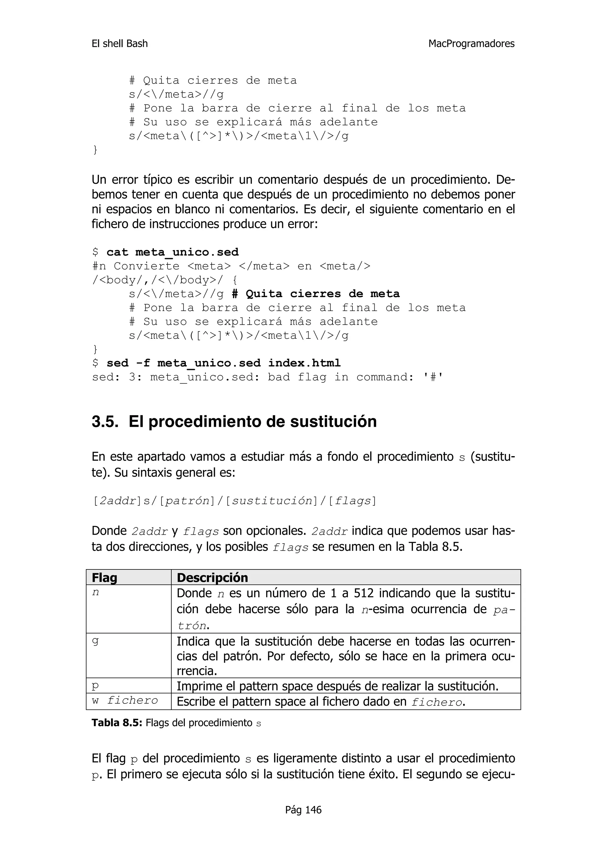 El shell Bash                                                   MacProgramadores


        # Quita cierres de meta
        s/</meta>//g
        # Pone la barra de cierre al final de los meta
        # Su uso se explicará más adelante
        s/<meta([^>]*)>/<meta1/>/g
}

Un error típico es escribir un comentario después de un procedimiento. De-
bemos tener en cuenta que después de un procedimiento no debemos poner
ni espacios en blanco ni comentarios. Es decir, el siguiente comentario en el
fichero de instrucciones produce un error:

$ cat meta_unico.sed
#n Convierte <meta> </meta> en <meta/>
/<body/,/</body>/ {
     s/</meta>//g # Quita cierres de meta
     # Pone la barra de cierre al final de los meta
     # Su uso se explicará más adelante
     s/<meta([^>]*)>/<meta1/>/g
}
$ sed -f meta_unico.sed index.html
sed: 3: meta_unico.sed: bad flag in command: '#'


3.5. El procedimiento de sustitución

En este apartado vamos a estudiar más a fondo el procedimiento s (sustitu-
te). Su sintaxis general es:

[2addr]s/[patrón]/[sustitución]/[flags]

Donde 2addr y flags son opcionales. 2addr indica que podemos usar has-
ta dos direcciones, y los posibles flags se resumen en la Tabla 8.5.

Flag              Descripción
n                 Donde n es un número de 1 a 512 indicando que la sustitu-
                  ción debe hacerse sólo para la n-esima ocurrencia de pa-
                  trón.
g                 Indica que la sustitución debe hacerse en todas las ocurren-
                  cias del patrón. Por defecto, sólo se hace en la primera ocu-
                  rrencia.
p                 Imprime el pattern space después de realizar la sustitución.
w fichero         Escribe el pattern space al fichero dado en fichero.
Tabla 8.5: Flags del procedimiento s


El flag p del procedimiento s es ligeramente distinto a usar el procedimiento
p. El primero se ejecuta sólo si la sustitución tiene éxito. El segundo se ejecu-

                                       Pág 146
 