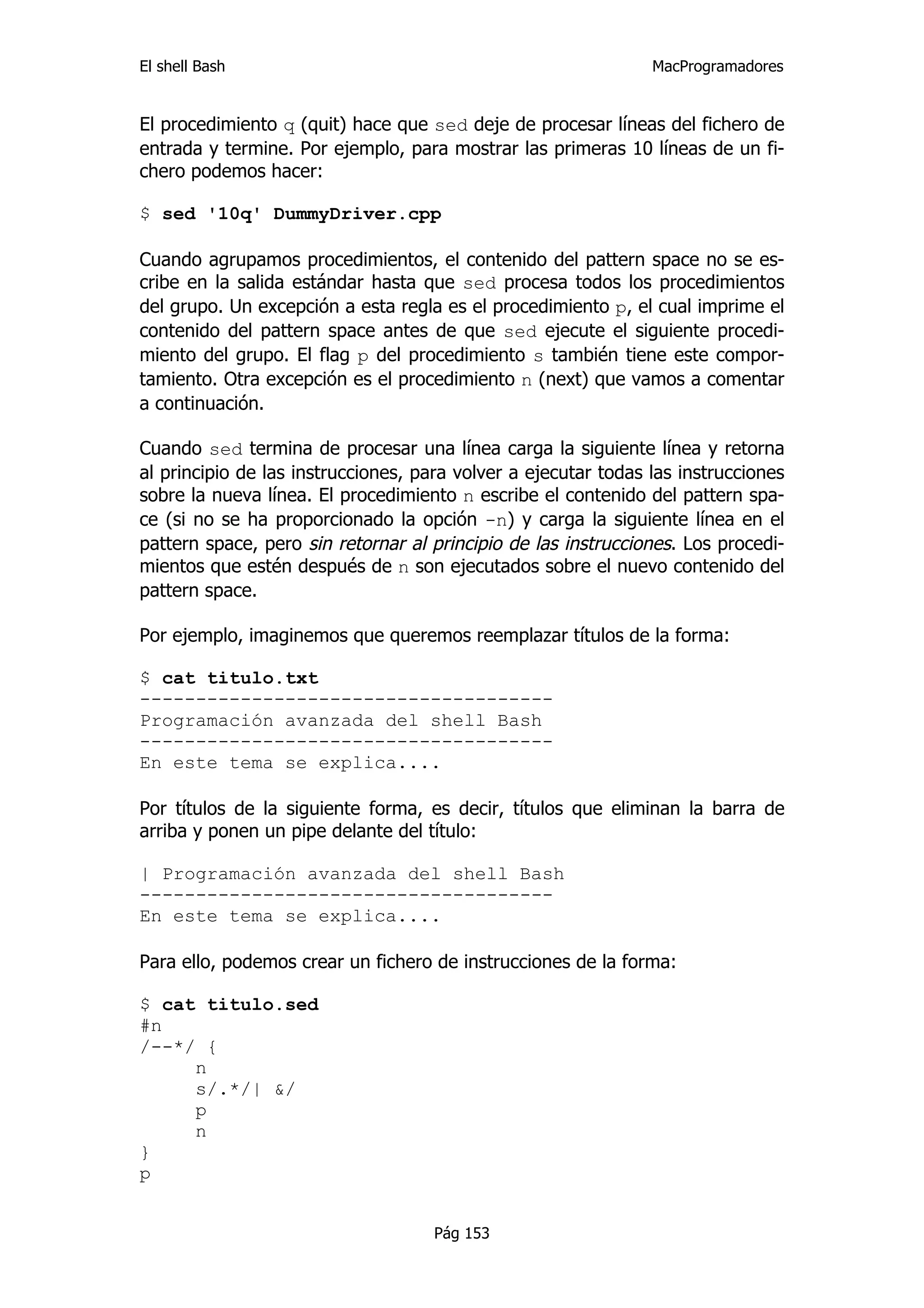 El shell Bash                                                   MacProgramadores


El procedimiento q (quit) hace que sed deje de procesar líneas del fichero de
entrada y termine. Por ejemplo, para mostrar las primeras 10 líneas de un fi-
chero podemos hacer:

$ sed '10q' DummyDriver.cpp

Cuando agrupamos procedimientos, el contenido del pattern space no se es-
cribe en la salida estándar hasta que sed procesa todos los procedimientos
del grupo. Un excepción a esta regla es el procedimiento p, el cual imprime el
contenido del pattern space antes de que sed ejecute el siguiente procedi-
miento del grupo. El flag p del procedimiento s también tiene este compor-
tamiento. Otra excepción es el procedimiento n (next) que vamos a comentar
a continuación.

Cuando sed termina de procesar una línea carga la siguiente línea y retorna
al principio de las instrucciones, para volver a ejecutar todas las instrucciones
sobre la nueva línea. El procedimiento n escribe el contenido del pattern spa-
ce (si no se ha proporcionado la opción -n) y carga la siguiente línea en el
pattern space, pero sin retornar al principio de las instrucciones. Los procedi-
mientos que estén después de n son ejecutados sobre el nuevo contenido del
pattern space.

Por ejemplo, imaginemos que queremos reemplazar títulos de la forma:

$ cat titulo.txt
-------------------------------------
Programación avanzada del shell Bash
-------------------------------------
En este tema se explica....

Por títulos de la siguiente forma, es decir, títulos que eliminan la barra de
arriba y ponen un pipe delante del título:

| Programación avanzada del shell Bash
-------------------------------------
En este tema se explica....

Para ello, podemos crear un fichero de instrucciones de la forma:

$ cat titulo.sed
#n
/--*/ {
     n
     s/.*/| &/
     p
     n
}
p


                                     Pág 153
 