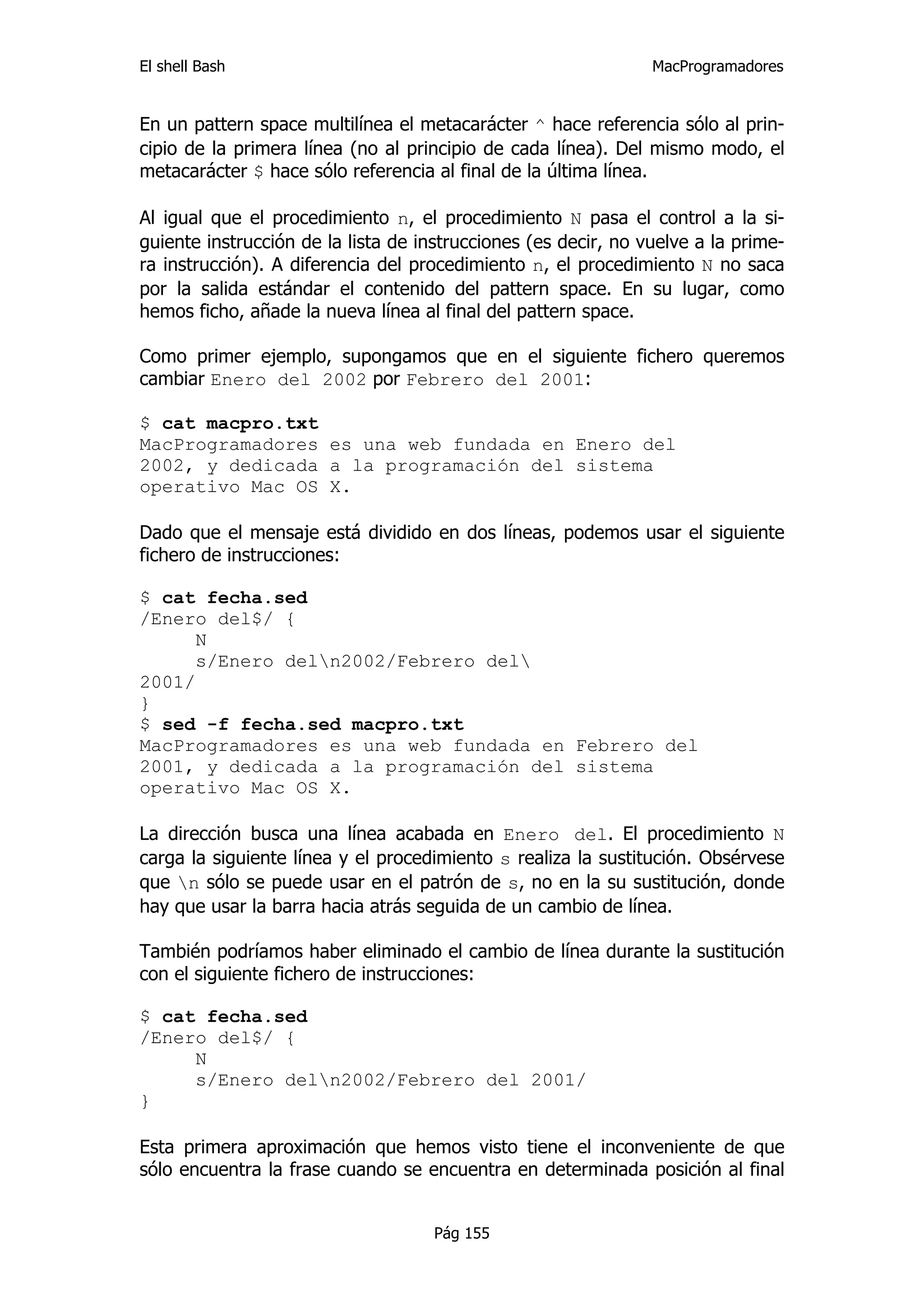 El shell Bash                                                   MacProgramadores


En un pattern space multilínea el metacarácter ^ hace referencia sólo al prin-
cipio de la primera línea (no al principio de cada línea). Del mismo modo, el
metacarácter $ hace sólo referencia al final de la última línea.

Al igual que el procedimiento n, el procedimiento N pasa el control a la si-
guiente instrucción de la lista de instrucciones (es decir, no vuelve a la prime-
ra instrucción). A diferencia del procedimiento n, el procedimiento N no saca
por la salida estándar el contenido del pattern space. En su lugar, como
hemos ficho, añade la nueva línea al final del pattern space.

Como primer ejemplo, supongamos que en el siguiente fichero queremos
cambiar Enero del 2002 por Febrero del 2001:

$ cat macpro.txt
MacProgramadores es una web fundada en Enero del
2002, y dedicada a la programación del sistema
operativo Mac OS X.

Dado que el mensaje está dividido en dos líneas, podemos usar el siguiente
fichero de instrucciones:

$ cat fecha.sed
/Enero del$/ {
      N
      s/Enero deln2002/Febrero del
2001/
}
$ sed -f fecha.sed macpro.txt
MacProgramadores es una web fundada en Febrero del
2001, y dedicada a la programación del sistema
operativo Mac OS X.

La dirección busca una línea acabada en Enero del. El procedimiento N
carga la siguiente línea y el procedimiento s realiza la sustitución. Obsérvese
que n sólo se puede usar en el patrón de s, no en la su sustitución, donde
hay que usar la barra hacia atrás seguida de un cambio de línea.

También podríamos haber eliminado el cambio de línea durante la sustitución
con el siguiente fichero de instrucciones:

$ cat fecha.sed
/Enero del$/ {
     N
     s/Enero deln2002/Febrero del 2001/
}

Esta primera aproximación que hemos visto tiene el inconveniente de que
sólo encuentra la frase cuando se encuentra en determinada posición al final


                                     Pág 155
 