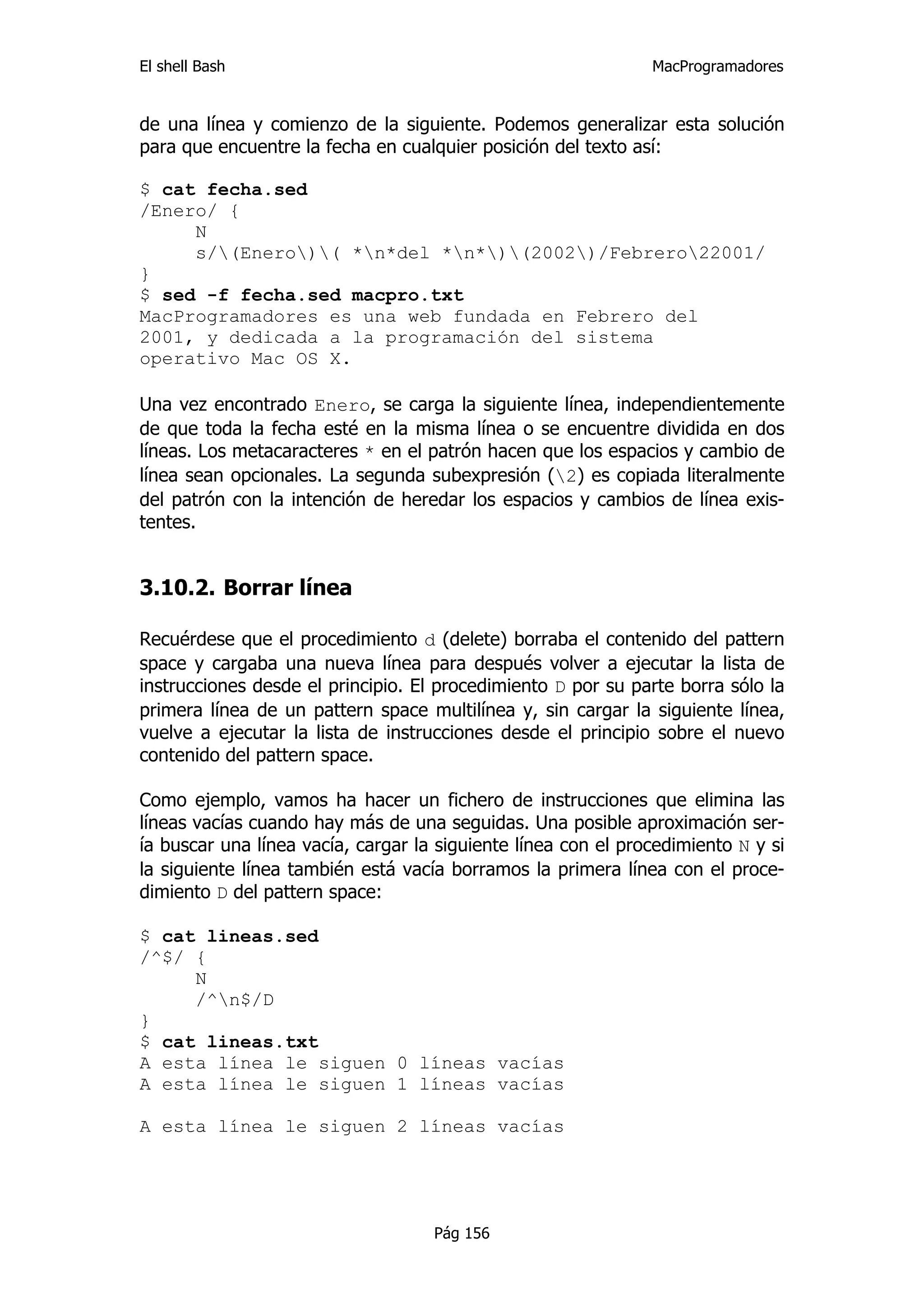 El shell Bash                                                  MacProgramadores


de una línea y comienzo de la siguiente. Podemos generalizar esta solución
para que encuentre la fecha en cualquier posición del texto así:

$ cat fecha.sed
/Enero/ {
     N
     s/(Enero)( *n*del *n*)(2002)/Febrero22001/
}
$ sed -f fecha.sed macpro.txt
MacProgramadores es una web fundada en Febrero del
2001, y dedicada a la programación del sistema
operativo Mac OS X.

Una vez encontrado Enero, se carga la siguiente línea, independientemente
de que toda la fecha esté en la misma línea o se encuentre dividida en dos
líneas. Los metacaracteres * en el patrón hacen que los espacios y cambio de
línea sean opcionales. La segunda subexpresión (2) es copiada literalmente
del patrón con la intención de heredar los espacios y cambios de línea exis-
tentes.


3.10.2. Borrar línea

Recuérdese que el procedimiento d (delete) borraba el contenido del pattern
space y cargaba una nueva línea para después volver a ejecutar la lista de
instrucciones desde el principio. El procedimiento D por su parte borra sólo la
primera línea de un pattern space multilínea y, sin cargar la siguiente línea,
vuelve a ejecutar la lista de instrucciones desde el principio sobre el nuevo
contenido del pattern space.

Como ejemplo, vamos ha hacer un fichero de instrucciones que elimina las
líneas vacías cuando hay más de una seguidas. Una posible aproximación ser-
ía buscar una línea vacía, cargar la siguiente línea con el procedimiento N y si
la siguiente línea también está vacía borramos la primera línea con el proce-
dimiento D del pattern space:

$ cat lineas.sed
/^$/ {
     N
     /^n$/D
}
$ cat lineas.txt
A esta línea le siguen 0 líneas vacías
A esta línea le siguen 1 líneas vacías

A esta línea le siguen 2 líneas vacías




                                    Pág 156
 