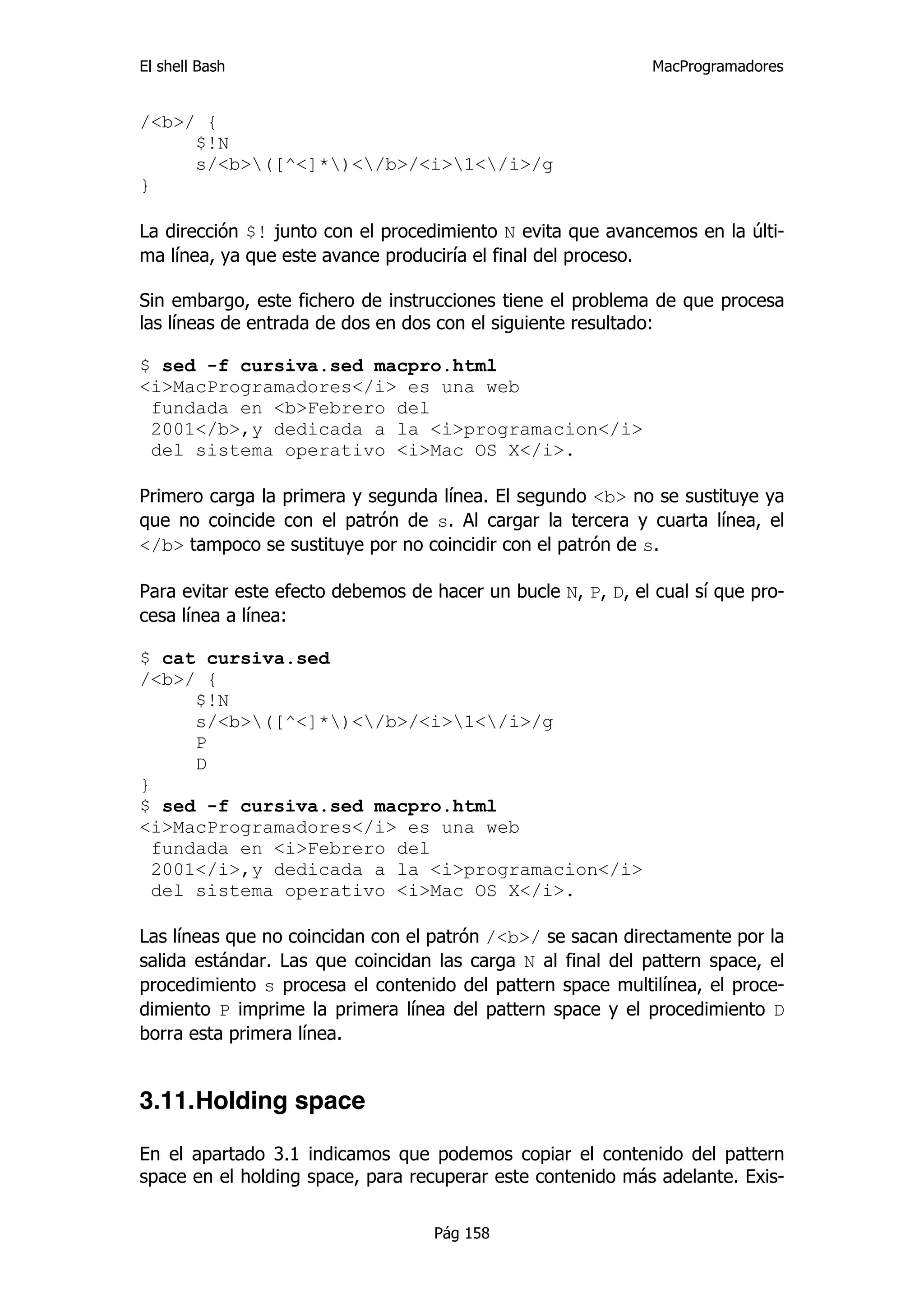 El shell Bash                                                 MacProgramadores


/<b>/ {
     $!N
     s/<b>([^<]*)</b>/<i>1</i>/g
}

La dirección $! junto con el procedimiento N evita que avancemos en la últi-
ma línea, ya que este avance produciría el final del proceso.

Sin embargo, este fichero de instrucciones tiene el problema de que procesa
las líneas de entrada de dos en dos con el siguiente resultado:

$ sed -f cursiva.sed macpro.html
<i>MacProgramadores</i> es una web
 fundada en <b>Febrero del
 2001</b>,y dedicada a la <i>programacion</i>
 del sistema operativo <i>Mac OS X</i>.

Primero carga la primera y segunda línea. El segundo <b> no se sustituye ya
que no coincide con el patrón de s. Al cargar la tercera y cuarta línea, el
</b> tampoco se sustituye por no coincidir con el patrón de s.

Para evitar este efecto debemos de hacer un bucle N, P, D, el cual sí que pro-
cesa línea a línea:

$ cat cursiva.sed
/<b>/ {
      $!N
      s/<b>([^<]*)</b>/<i>1</i>/g
      P
      D
}
$ sed -f cursiva.sed macpro.html
<i>MacProgramadores</i> es una web
  fundada en <i>Febrero del
  2001</i>,y dedicada a la <i>programacion</i>
  del sistema operativo <i>Mac OS X</i>.

Las líneas que no coincidan con el patrón /<b>/ se sacan directamente por la
salida estándar. Las que coincidan las carga N al final del pattern space, el
procedimiento s procesa el contenido del pattern space multilínea, el proce-
dimiento P imprime la primera línea del pattern space y el procedimiento D
borra esta primera línea.


3.11.Holding space

En el apartado 3.1 indicamos que podemos copiar el contenido del pattern
space en el holding space, para recuperar este contenido más adelante. Exis-

                                   Pág 158
 