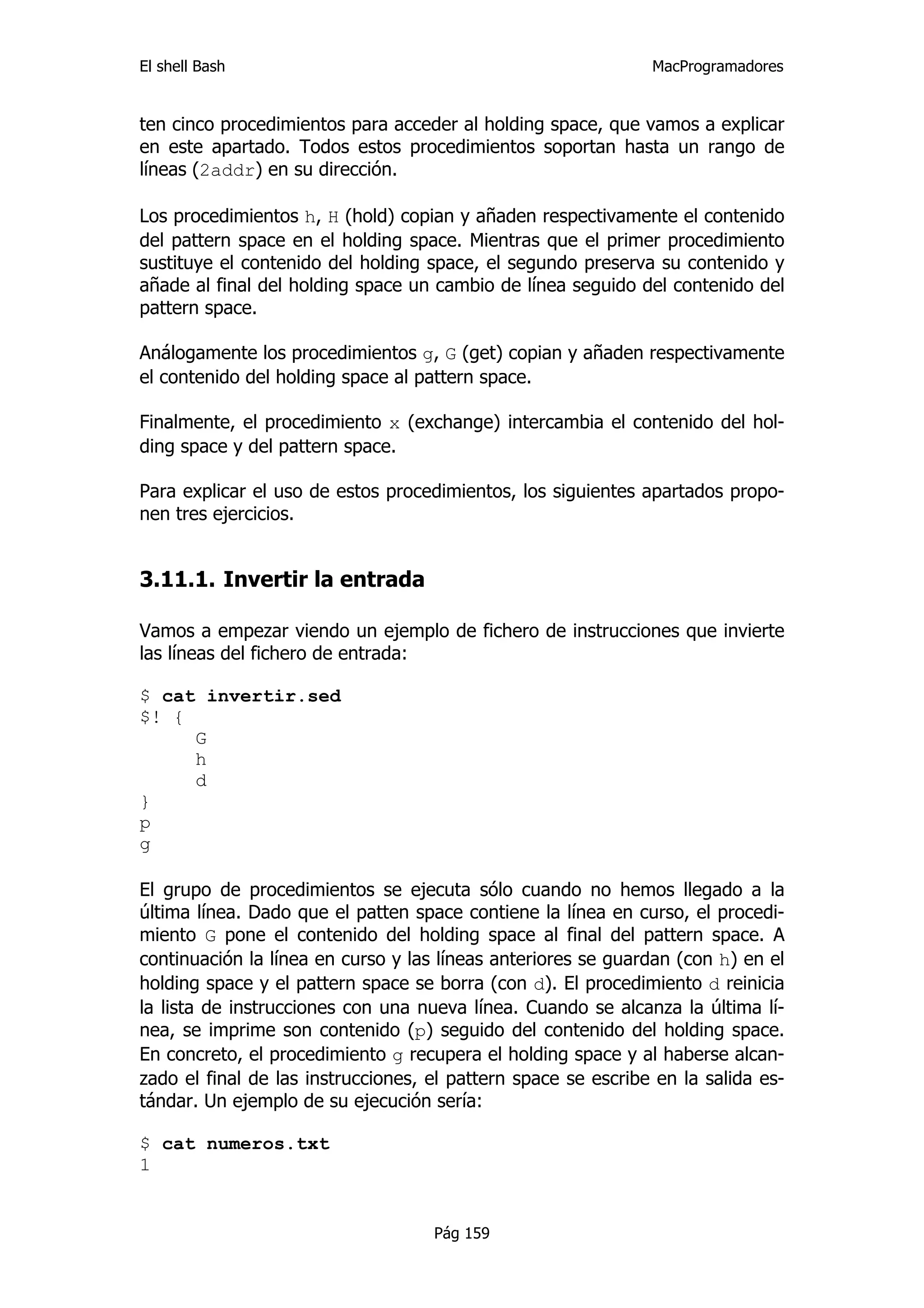 El shell Bash                                                  MacProgramadores


ten cinco procedimientos para acceder al holding space, que vamos a explicar
en este apartado. Todos estos procedimientos soportan hasta un rango de
líneas (2addr) en su dirección.

Los procedimientos h, H (hold) copian y añaden respectivamente el contenido
del pattern space en el holding space. Mientras que el primer procedimiento
sustituye el contenido del holding space, el segundo preserva su contenido y
añade al final del holding space un cambio de línea seguido del contenido del
pattern space.

Análogamente los procedimientos g, G (get) copian y añaden respectivamente
el contenido del holding space al pattern space.

Finalmente, el procedimiento x (exchange) intercambia el contenido del hol-
ding space y del pattern space.

Para explicar el uso de estos procedimientos, los siguientes apartados propo-
nen tres ejercicios.


3.11.1. Invertir la entrada

Vamos a empezar viendo un ejemplo de fichero de instrucciones que invierte
las líneas del fichero de entrada:

$ cat invertir.sed
$! {
     G
     h
     d
}
p
g

El grupo de procedimientos se ejecuta sólo cuando no hemos llegado a la
última línea. Dado que el patten space contiene la línea en curso, el procedi-
miento G pone el contenido del holding space al final del pattern space. A
continuación la línea en curso y las líneas anteriores se guardan (con h) en el
holding space y el pattern space se borra (con d). El procedimiento d reinicia
la lista de instrucciones con una nueva línea. Cuando se alcanza la última lí-
nea, se imprime son contenido (p) seguido del contenido del holding space.
En concreto, el procedimiento g recupera el holding space y al haberse alcan-
zado el final de las instrucciones, el pattern space se escribe en la salida es-
tándar. Un ejemplo de su ejecución sería:

$ cat numeros.txt
1


                                    Pág 159
 