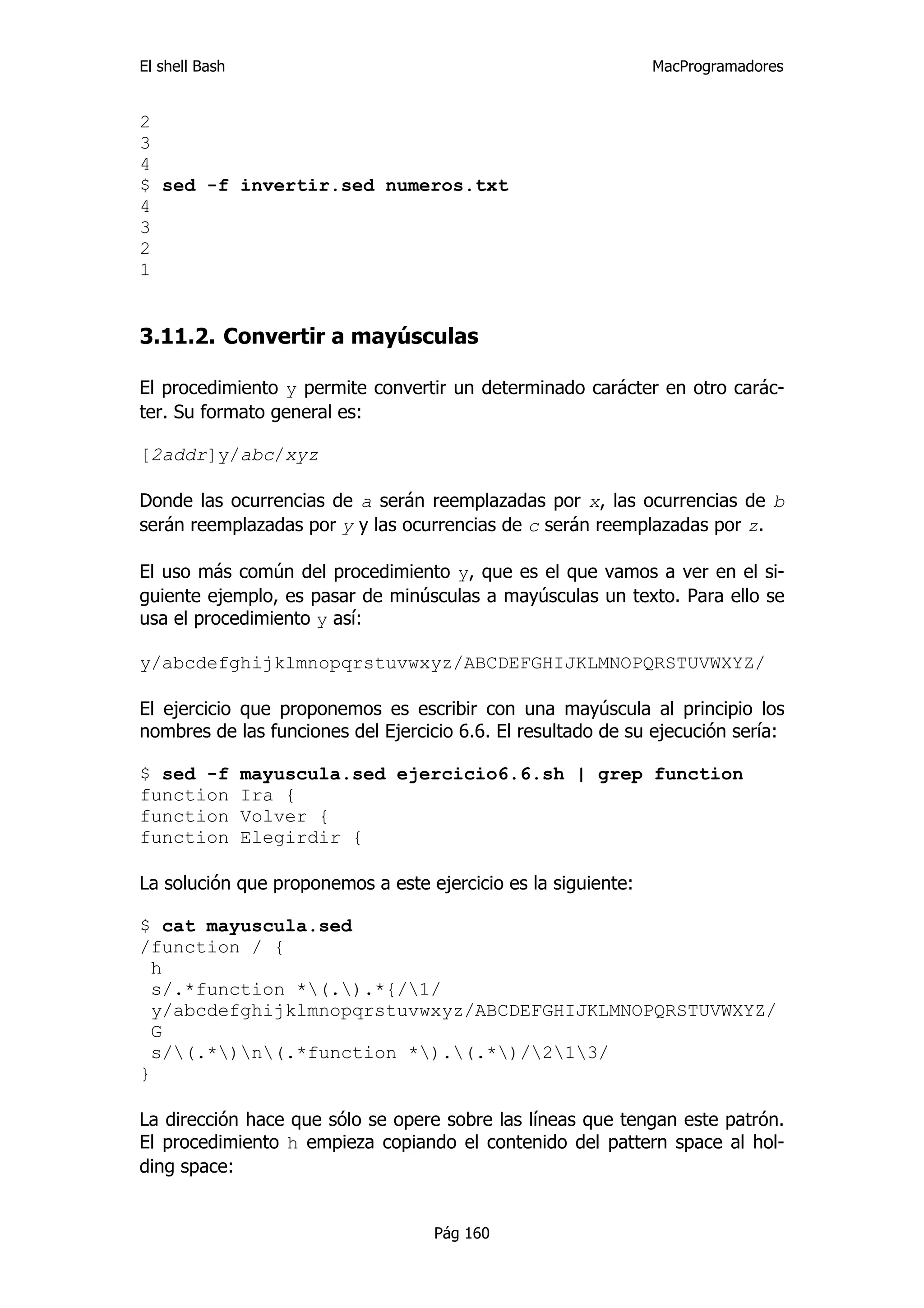 El shell Bash                                                  MacProgramadores


2
3
4
$ sed -f invertir.sed numeros.txt
4
3
2
1


3.11.2. Convertir a mayúsculas

El procedimiento y permite convertir un determinado carácter en otro carác-
ter. Su formato general es:

[2addr]y/abc/xyz

Donde las ocurrencias de a serán reemplazadas por x, las ocurrencias de b
serán reemplazadas por y y las ocurrencias de c serán reemplazadas por z.

El uso más común del procedimiento y, que es el que vamos a ver en el si-
guiente ejemplo, es pasar de minúsculas a mayúsculas un texto. Para ello se
usa el procedimiento y así:

y/abcdefghijklmnopqrstuvwxyz/ABCDEFGHIJKLMNOPQRSTUVWXYZ/

El ejercicio que proponemos es escribir con una mayúscula al principio los
nombres de las funciones del Ejercicio 6.6. El resultado de su ejecución sería:

$ sed -f        mayuscula.sed ejercicio6.6.sh | grep function
function        Ira {
function        Volver {
function        Elegirdir {

La solución que proponemos a este ejercicio es la siguiente:

$ cat mayuscula.sed
/function / {
  h
  s/.*function *(.).*{/1/
  y/abcdefghijklmnopqrstuvwxyz/ABCDEFGHIJKLMNOPQRSTUVWXYZ/
  G
  s/(.*)n(.*function *).(.*)/213/
}

La dirección hace que sólo se opere sobre las líneas que tengan este patrón.
El procedimiento h empieza copiando el contenido del pattern space al hol-
ding space:


                                    Pág 160
 