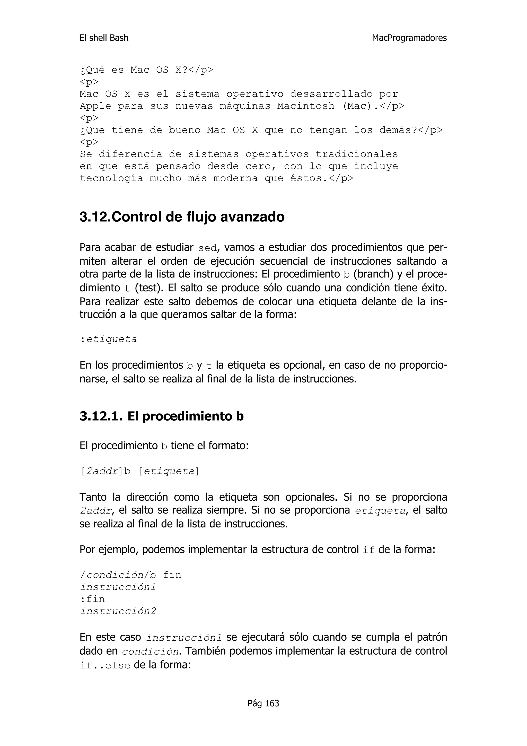 El shell Bash                                                  MacProgramadores


¿Qué es Mac OS X?</p>
<p>
Mac OS X es el sistema operativo dessarrollado por
Apple para sus nuevas máquinas Macintosh (Mac).</p>
<p>
¿Que tiene de bueno Mac OS X que no tengan los demás?</p>
<p>
Se diferencia de sistemas operativos tradicionales
en que está pensado desde cero, con lo que incluye
tecnología mucho más moderna que éstos.</p>


3.12.Control de flujo avanzado

Para acabar de estudiar sed, vamos a estudiar dos procedimientos que per-
miten alterar el orden de ejecución secuencial de instrucciones saltando a
otra parte de la lista de instrucciones: El procedimiento b (branch) y el proce-
dimiento t (test). El salto se produce sólo cuando una condición tiene éxito.
Para realizar este salto debemos de colocar una etiqueta delante de la ins-
trucción a la que queramos saltar de la forma:

:etiqueta

En los procedimientos b y t la etiqueta es opcional, en caso de no proporcio-
narse, el salto se realiza al final de la lista de instrucciones.


3.12.1. El procedimiento b

El procedimiento b tiene el formato:

[2addr]b [etiqueta]

Tanto la dirección como la etiqueta son opcionales. Si no se proporciona
2addr, el salto se realiza siempre. Si no se proporciona etiqueta, el salto
se realiza al final de la lista de instrucciones.

Por ejemplo, podemos implementar la estructura de control if de la forma:

/condición/b fin
instrucción1
:fin
instrucción2

En este caso instrucción1 se ejecutará sólo cuando se cumpla el patrón
dado en condición. También podemos implementar la estructura de control
if..else de la forma:


                                    Pág 163
 
