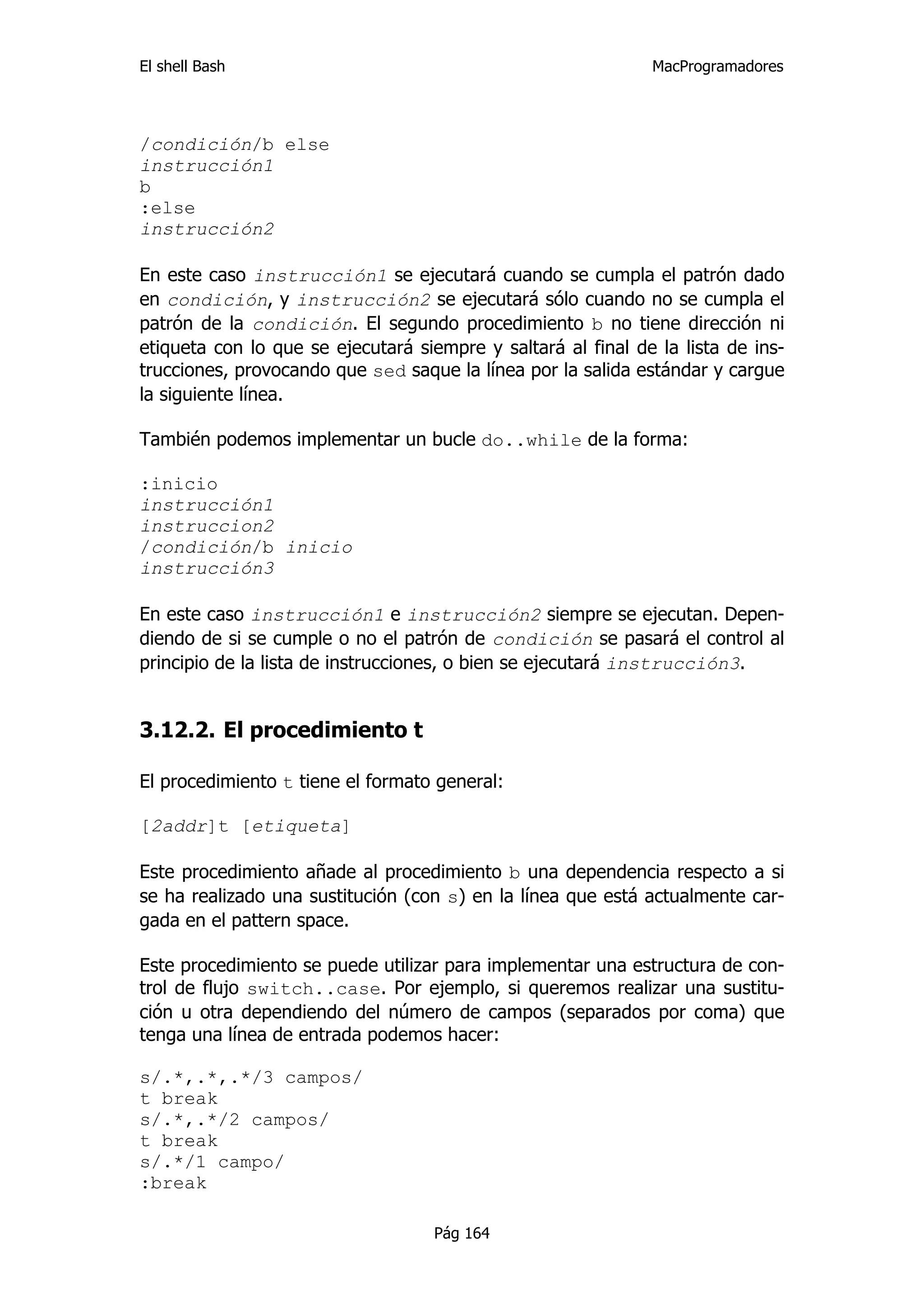 El shell Bash                                                 MacProgramadores




/condición/b else
instrucción1
b
:else
instrucción2

En este caso instrucción1 se ejecutará cuando se cumpla el patrón dado
en condición, y instrucción2 se ejecutará sólo cuando no se cumpla el
patrón de la condición. El segundo procedimiento b no tiene dirección ni
etiqueta con lo que se ejecutará siempre y saltará al final de la lista de ins-
trucciones, provocando que sed saque la línea por la salida estándar y cargue
la siguiente línea.

También podemos implementar un bucle do..while de la forma:

:inicio
instrucción1
instruccion2
/condición/b inicio
instrucción3

En este caso instrucción1 e instrucción2 siempre se ejecutan. Depen-
diendo de si se cumple o no el patrón de condición se pasará el control al
principio de la lista de instrucciones, o bien se ejecutará instrucción3.


3.12.2. El procedimiento t

El procedimiento t tiene el formato general:

[2addr]t [etiqueta]

Este procedimiento añade al procedimiento b una dependencia respecto a si
se ha realizado una sustitución (con s) en la línea que está actualmente car-
gada en el pattern space.

Este procedimiento se puede utilizar para implementar una estructura de con-
trol de flujo switch..case. Por ejemplo, si queremos realizar una sustitu-
ción u otra dependiendo del número de campos (separados por coma) que
tenga una línea de entrada podemos hacer:

s/.*,.*,.*/3 campos/
t break
s/.*,.*/2 campos/
t break
s/.*/1 campo/
:break

                                    Pág 164
 