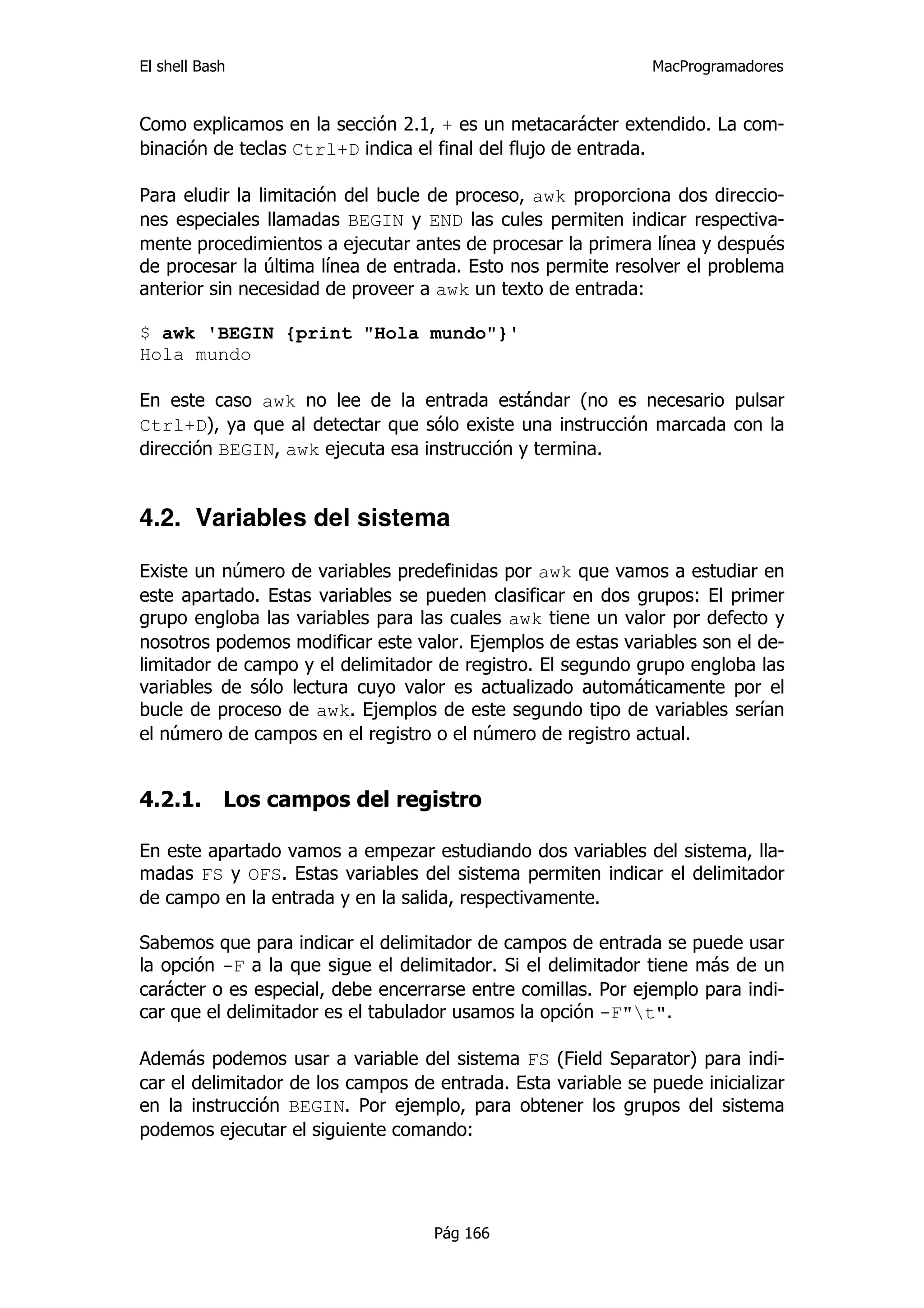 El shell Bash                                                 MacProgramadores


Como explicamos en la sección 2.1, + es un metacarácter extendido. La com-
binación de teclas Ctrl+D indica el final del flujo de entrada.

Para eludir la limitación del bucle de proceso, awk proporciona dos direccio-
nes especiales llamadas BEGIN y END las cules permiten indicar respectiva-
mente procedimientos a ejecutar antes de procesar la primera línea y después
de procesar la última línea de entrada. Esto nos permite resolver el problema
anterior sin necesidad de proveer a awk un texto de entrada:

$ awk 'BEGIN {print "Hola mundo"}'
Hola mundo

En este caso awk no lee de la entrada estándar (no es necesario pulsar
Ctrl+D), ya que al detectar que sólo existe una instrucción marcada con la
dirección BEGIN, awk ejecuta esa instrucción y termina.


4.2. Variables del sistema

Existe un número de variables predefinidas por awk que vamos a estudiar en
este apartado. Estas variables se pueden clasificar en dos grupos: El primer
grupo engloba las variables para las cuales awk tiene un valor por defecto y
nosotros podemos modificar este valor. Ejemplos de estas variables son el de-
limitador de campo y el delimitador de registro. El segundo grupo engloba las
variables de sólo lectura cuyo valor es actualizado automáticamente por el
bucle de proceso de awk. Ejemplos de este segundo tipo de variables serían
el número de campos en el registro o el número de registro actual.


4.2.1.      Los campos del registro

En este apartado vamos a empezar estudiando dos variables del sistema, lla-
madas FS y OFS. Estas variables del sistema permiten indicar el delimitador
de campo en la entrada y en la salida, respectivamente.

Sabemos que para indicar el delimitador de campos de entrada se puede usar
la opción -F a la que sigue el delimitador. Si el delimitador tiene más de un
carácter o es especial, debe encerrarse entre comillas. Por ejemplo para indi-
car que el delimitador es el tabulador usamos la opción -F"t".

Además podemos usar a variable del sistema FS (Field Separator) para indi-
car el delimitador de los campos de entrada. Esta variable se puede inicializar
en la instrucción BEGIN. Por ejemplo, para obtener los grupos del sistema
podemos ejecutar el siguiente comando:




                                    Pág 166
 