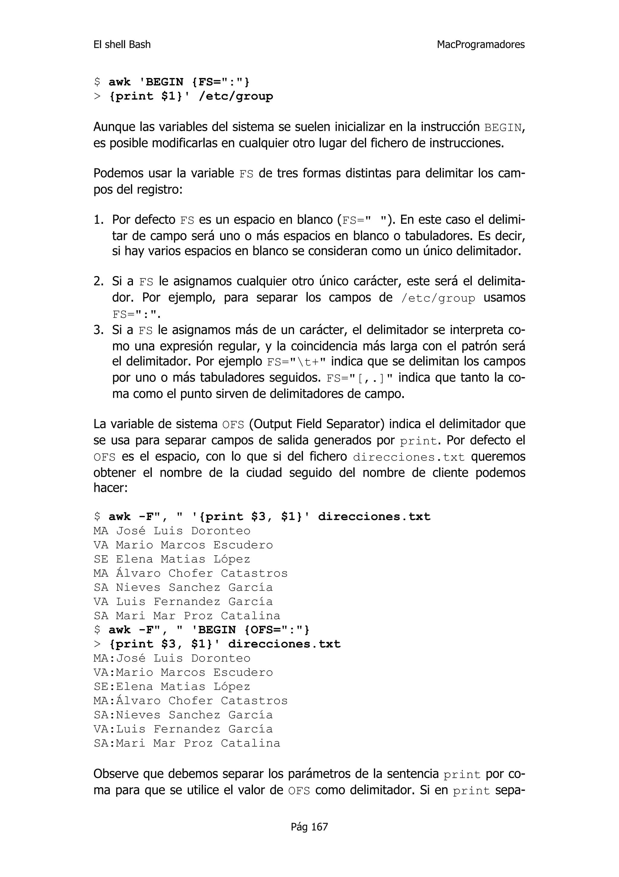 El shell Bash                                                 MacProgramadores


$ awk 'BEGIN {FS=":"}
> {print $1}' /etc/group

Aunque las variables del sistema se suelen inicializar en la instrucción BEGIN,
es posible modificarlas en cualquier otro lugar del fichero de instrucciones.

Podemos usar la variable FS de tres formas distintas para delimitar los cam-
pos del registro:

1. Por defecto FS es un espacio en blanco (FS=" "). En este caso el delimi-
   tar de campo será uno o más espacios en blanco o tabuladores. Es decir,
   si hay varios espacios en blanco se consideran como un único delimitador.

2. Si a FS le asignamos cualquier otro único carácter, este será el delimita-
   dor. Por ejemplo, para separar los campos de /etc/group usamos
   FS=":".
3. Si a FS le asignamos más de un carácter, el delimitador se interpreta co-
   mo una expresión regular, y la coincidencia más larga con el patrón será
   el delimitador. Por ejemplo FS="t+" indica que se delimitan los campos
   por uno o más tabuladores seguidos. FS="[,.]" indica que tanto la co-
   ma como el punto sirven de delimitadores de campo.

La variable de sistema OFS (Output Field Separator) indica el delimitador que
se usa para separar campos de salida generados por print. Por defecto el
OFS es el espacio, con lo que si del fichero direcciones.txt queremos
obtener el nombre de la ciudad seguido del nombre de cliente podemos
hacer:

$ awk -F", " '{print $3, $1}' direcciones.txt
MA José Luis Doronteo
VA Mario Marcos Escudero
SE Elena Matias López
MA Álvaro Chofer Catastros
SA Nieves Sanchez García
VA Luis Fernandez García
SA Mari Mar Proz Catalina
$ awk -F", " 'BEGIN {OFS=":"}
> {print $3, $1}' direcciones.txt
MA:José Luis Doronteo
VA:Mario Marcos Escudero
SE:Elena Matias López
MA:Álvaro Chofer Catastros
SA:Nieves Sanchez García
VA:Luis Fernandez García
SA:Mari Mar Proz Catalina

Observe que debemos separar los parámetros de la sentencia print por co-
ma para que se utilice el valor de OFS como delimitador. Si en print sepa-

                                    Pág 167
 
