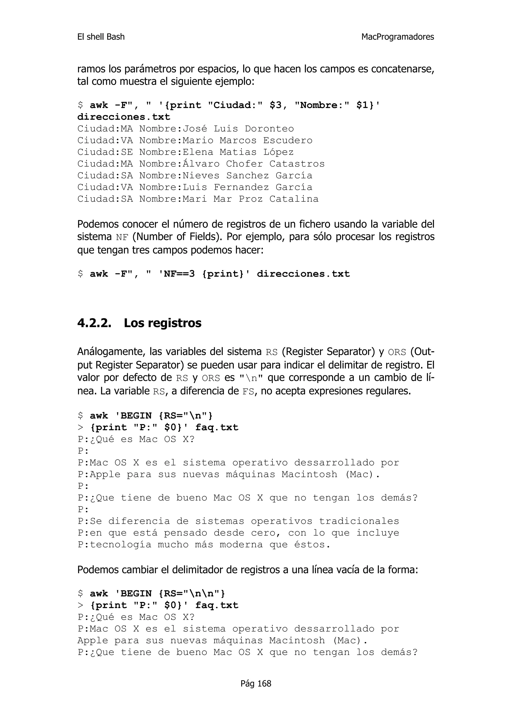 El shell Bash                                                  MacProgramadores


ramos los parámetros por espacios, lo que hacen los campos es concatenarse,
tal como muestra el siguiente ejemplo:

$ awk -F", " '{print "Ciudad:" $3, "Nombre:" $1}'
direcciones.txt
Ciudad:MA Nombre:José Luis Doronteo
Ciudad:VA Nombre:Mario Marcos Escudero
Ciudad:SE Nombre:Elena Matias López
Ciudad:MA Nombre:Álvaro Chofer Catastros
Ciudad:SA Nombre:Nieves Sanchez García
Ciudad:VA Nombre:Luis Fernandez García
Ciudad:SA Nombre:Mari Mar Proz Catalina

Podemos conocer el número de registros de un fichero usando la variable del
sistema NF (Number of Fields). Por ejemplo, para sólo procesar los registros
que tengan tres campos podemos hacer:

$ awk -F", " 'NF==3 {print}' direcciones.txt



4.2.2.      Los registros

Análogamente, las variables del sistema RS (Register Separator) y ORS (Out-
put Register Separator) se pueden usar para indicar el delimitar de registro. El
valor por defecto de RS y ORS es "n" que corresponde a un cambio de lí-
nea. La variable RS, a diferencia de FS, no acepta expresiones regulares.

$ awk 'BEGIN {RS="n"}
> {print "P:" $0}' faq.txt
P:¿Qué es Mac OS X?
P:
P:Mac OS X es el sistema operativo dessarrollado por
P:Apple para sus nuevas máquinas Macintosh (Mac).
P:
P:¿Que tiene de bueno Mac OS X que no tengan los demás?
P:
P:Se diferencia de sistemas operativos tradicionales
P:en que está pensado desde cero, con lo que incluye
P:tecnología mucho más moderna que éstos.

Podemos cambiar el delimitador de registros a una línea vacía de la forma:

$ awk 'BEGIN {RS="nn"}
> {print "P:" $0}' faq.txt
P:¿Qué es Mac OS X?
P:Mac OS X es el sistema operativo dessarrollado por
Apple para sus nuevas máquinas Macintosh (Mac).
P:¿Que tiene de bueno Mac OS X que no tengan los demás?


                                    Pág 168
 