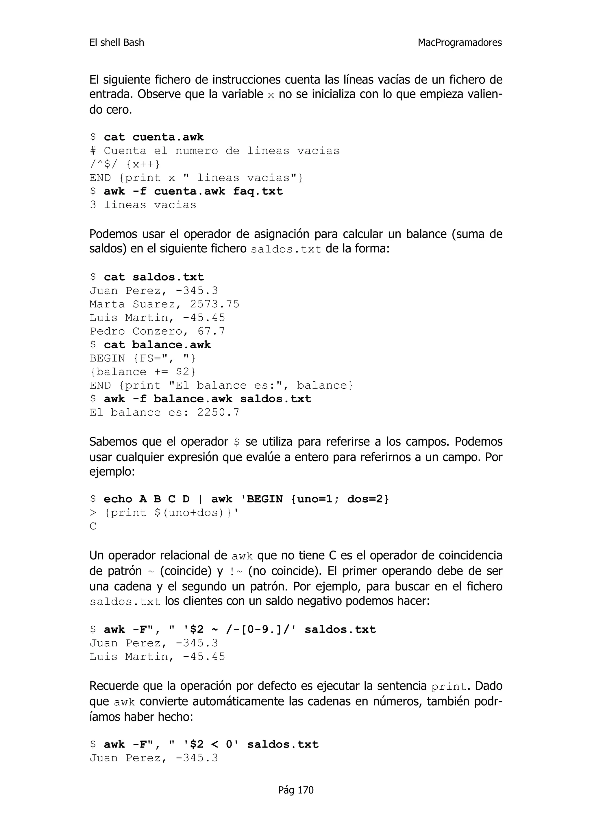 El shell Bash                                                 MacProgramadores


El siguiente fichero de instrucciones cuenta las líneas vacías de un fichero de
entrada. Observe que la variable x no se inicializa con lo que empieza valien-
do cero.

$ cat cuenta.awk
# Cuenta el numero de lineas vacias
/^$/ {x++}
END {print x " lineas vacias"}
$ awk -f cuenta.awk faq.txt
3 lineas vacias

Podemos usar el operador de asignación para calcular un balance (suma de
saldos) en el siguiente fichero saldos.txt de la forma:

$ cat saldos.txt
Juan Perez, -345.3
Marta Suarez, 2573.75
Luis Martin, -45.45
Pedro Conzero, 67.7
$ cat balance.awk
BEGIN {FS=", "}
{balance += $2}
END {print "El balance es:", balance}
$ awk -f balance.awk saldos.txt
El balance es: 2250.7

Sabemos que el operador $ se utiliza para referirse a los campos. Podemos
usar cualquier expresión que evalúe a entero para referirnos a un campo. Por
ejemplo:

$ echo A B C D | awk 'BEGIN {uno=1; dos=2}
> {print $(uno+dos)}'
C

Un operador relacional de awk que no tiene C es el operador de coincidencia
de patrón ~ (coincide) y !~ (no coincide). El primer operando debe de ser
una cadena y el segundo un patrón. Por ejemplo, para buscar en el fichero
saldos.txt los clientes con un saldo negativo podemos hacer:

$ awk -F", " '$2 ~ /-[0-9.]/' saldos.txt
Juan Perez, -345.3
Luis Martin, -45.45

Recuerde que la operación por defecto es ejecutar la sentencia print. Dado
que awk convierte automáticamente las cadenas en números, también podr-
íamos haber hecho:

$ awk -F", " '$2 < 0' saldos.txt
Juan Perez, -345.3

                                    Pág 170
 