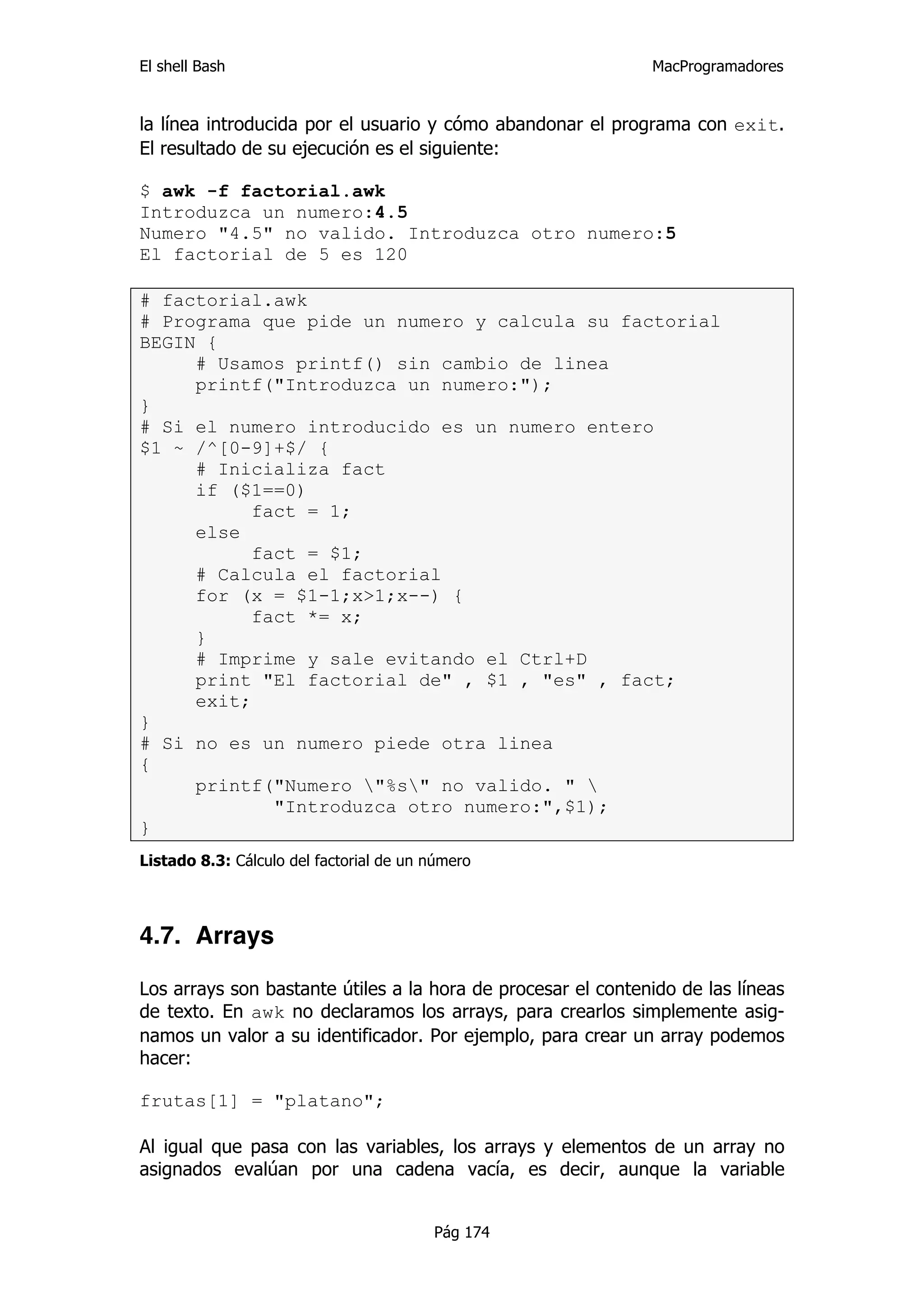 El shell Bash                                                 MacProgramadores


la línea introducida por el usuario y cómo abandonar el programa con exit.
El resultado de su ejecución es el siguiente:

$ awk -f factorial.awk
Introduzca un numero:4.5
Numero "4.5" no valido. Introduzca otro numero:5
El factorial de 5 es 120

# factorial.awk
# Programa que pide un numero y calcula su factorial
BEGIN {
     # Usamos printf() sin cambio de linea
     printf("Introduzca un numero:");
}
# Si el numero introducido es un numero entero
$1 ~ /^[0-9]+$/ {
     # Inicializa fact
     if ($1==0)
           fact = 1;
     else
           fact = $1;
     # Calcula el factorial
     for (x = $1-1;x>1;x--) {
           fact *= x;
     }
     # Imprime y sale evitando el Ctrl+D
     print "El factorial de" , $1 , "es" , fact;
     exit;
}
# Si no es un numero piede otra linea
{
     printf("Numero "%s" no valido. " 
             "Introduzca otro numero:",$1);
}
Listado 8.3: Cálculo del factorial de un número




4.7. Arrays

Los arrays son bastante útiles a la hora de procesar el contenido de las líneas
de texto. En awk no declaramos los arrays, para crearlos simplemente asig-
namos un valor a su identificador. Por ejemplo, para crear un array podemos
hacer:

frutas[1] = "platano";

Al igual que pasa con las variables, los arrays y elementos de un array no
asignados evalúan por una cadena vacía, es decir, aunque la variable


                                         Pág 174
 