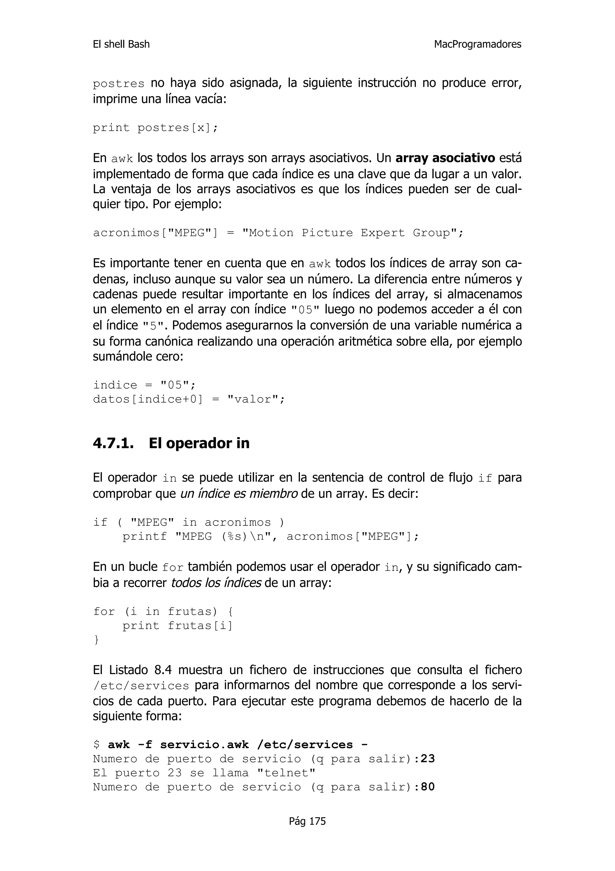El shell Bash                                                MacProgramadores


postres no haya sido asignada, la siguiente instrucción no produce error,
imprime una línea vacía:

print postres[x];

En awk los todos los arrays son arrays asociativos. Un array asociativo está
implementado de forma que cada índice es una clave que da lugar a un valor.
La ventaja de los arrays asociativos es que los índices pueden ser de cual-
quier tipo. Por ejemplo:

acronimos["MPEG"] = "Motion Picture Expert Group";

Es importante tener en cuenta que en awk todos los índices de array son ca-
denas, incluso aunque su valor sea un número. La diferencia entre números y
cadenas puede resultar importante en los índices del array, si almacenamos
un elemento en el array con índice "05" luego no podemos acceder a él con
el índice "5". Podemos asegurarnos la conversión de una variable numérica a
su forma canónica realizando una operación aritmética sobre ella, por ejemplo
sumándole cero:

indice = "05";
datos[indice+0] = "valor";


4.7.1.      El operador in

El operador in se puede utilizar en la sentencia de control de flujo if para
comprobar que un índice es miembro de un array. Es decir:

if ( "MPEG" in acronimos )
    printf "MPEG (%s)n", acronimos["MPEG"];

En un bucle for también podemos usar el operador in, y su significado cam-
bia a recorrer todos los índices de un array:

for (i in frutas) {
    print frutas[i]
}

El Listado 8.4 muestra un fichero de instrucciones que consulta el fichero
/etc/services para informarnos del nombre que corresponde a los servi-
cios de cada puerto. Para ejecutar este programa debemos de hacerlo de la
siguiente forma:

$ awk -f servicio.awk /etc/services -
Numero de puerto de servicio (q para salir):23
El puerto 23 se llama "telnet"
Numero de puerto de servicio (q para salir):80

                                   Pág 175
 