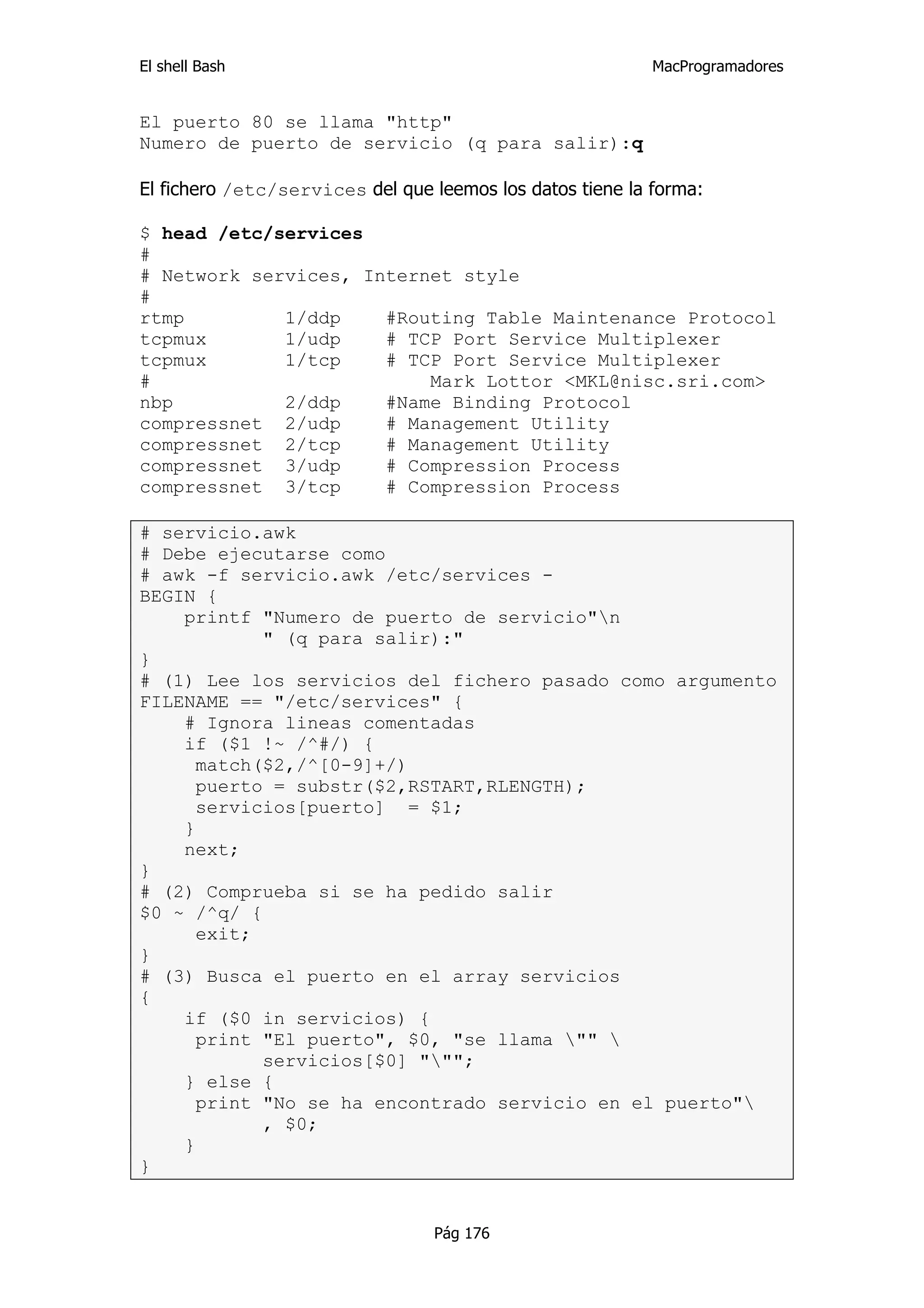El shell Bash                                              MacProgramadores


El puerto 80 se llama "http"
Numero de puerto de servicio (q para salir):q

El fichero /etc/services del que leemos los datos tiene la forma:

$ head /etc/services
#
# Network services, Internet style
#
rtmp         1/ddp    #Routing Table Maintenance Protocol
tcpmux       1/udp    # TCP Port Service Multiplexer
tcpmux       1/tcp    # TCP Port Service Multiplexer
#                         Mark Lottor <MKL@nisc.sri.com>
nbp          2/ddp    #Name Binding Protocol
compressnet 2/udp     # Management Utility
compressnet 2/tcp     # Management Utility
compressnet 3/udp     # Compression Process
compressnet 3/tcp     # Compression Process

# servicio.awk
# Debe ejecutarse como
# awk -f servicio.awk /etc/services -
BEGIN {
    printf "Numero de puerto de servicio"n
            " (q para salir):"
}
# (1) Lee los servicios del fichero pasado como argumento
FILENAME == "/etc/services" {
    # Ignora lineas comentadas
    if ($1 !~ /^#/) {
      match($2,/^[0-9]+/)
      puerto = substr($2,RSTART,RLENGTH);
      servicios[puerto] = $1;
    }
    next;
}
# (2) Comprueba si se ha pedido salir
$0 ~ /^q/ {
      exit;
}
# (3) Busca el puerto en el array servicios
{
    if ($0 in servicios) {
      print "El puerto", $0, "se llama "" 
            servicios[$0] """;
    } else {
      print "No se ha encontrado servicio en el puerto"
            , $0;
    }
}


                                 Pág 176
 