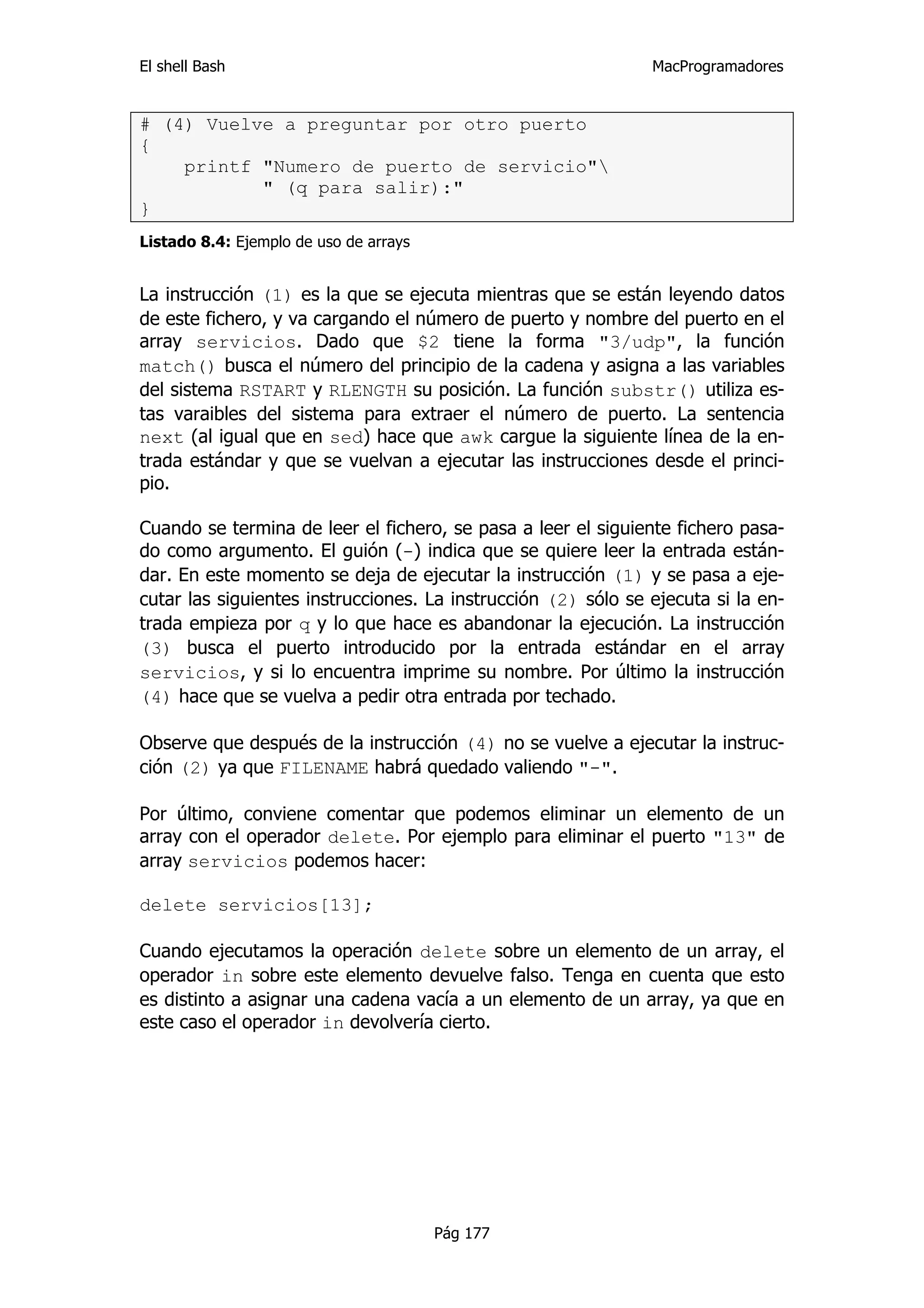 El shell Bash                                                  MacProgramadores


# (4) Vuelve a preguntar por otro puerto
{
    printf "Numero de puerto de servicio"
           " (q para salir):"
}
Listado 8.4: Ejemplo de uso de arrays


La instrucción (1) es la que se ejecuta mientras que se están leyendo datos
de este fichero, y va cargando el número de puerto y nombre del puerto en el
array servicios. Dado que $2 tiene la forma "3/udp", la función
match() busca el número del principio de la cadena y asigna a las variables
del sistema RSTART y RLENGTH su posición. La función substr() utiliza es-
tas varaibles del sistema para extraer el número de puerto. La sentencia
next (al igual que en sed) hace que awk cargue la siguiente línea de la en-
trada estándar y que se vuelvan a ejecutar las instrucciones desde el princi-
pio.

Cuando se termina de leer el fichero, se pasa a leer el siguiente fichero pasa-
do como argumento. El guión (-) indica que se quiere leer la entrada están-
dar. En este momento se deja de ejecutar la instrucción (1) y se pasa a eje-
cutar las siguientes instrucciones. La instrucción (2) sólo se ejecuta si la en-
trada empieza por q y lo que hace es abandonar la ejecución. La instrucción
(3) busca el puerto introducido por la entrada estándar en el array
servicios, y si lo encuentra imprime su nombre. Por último la instrucción
(4) hace que se vuelva a pedir otra entrada por techado.

Observe que después de la instrucción (4) no se vuelve a ejecutar la instruc-
ción (2) ya que FILENAME habrá quedado valiendo "-".

Por último, conviene comentar que podemos eliminar un elemento de un
array con el operador delete. Por ejemplo para eliminar el puerto "13" de
array servicios podemos hacer:

delete servicios[13];

Cuando ejecutamos la operación delete sobre un elemento de un array, el
operador in sobre este elemento devuelve falso. Tenga en cuenta que esto
es distinto a asignar una cadena vacía a un elemento de un array, ya que en
este caso el operador in devolvería cierto.




                                        Pág 177
 