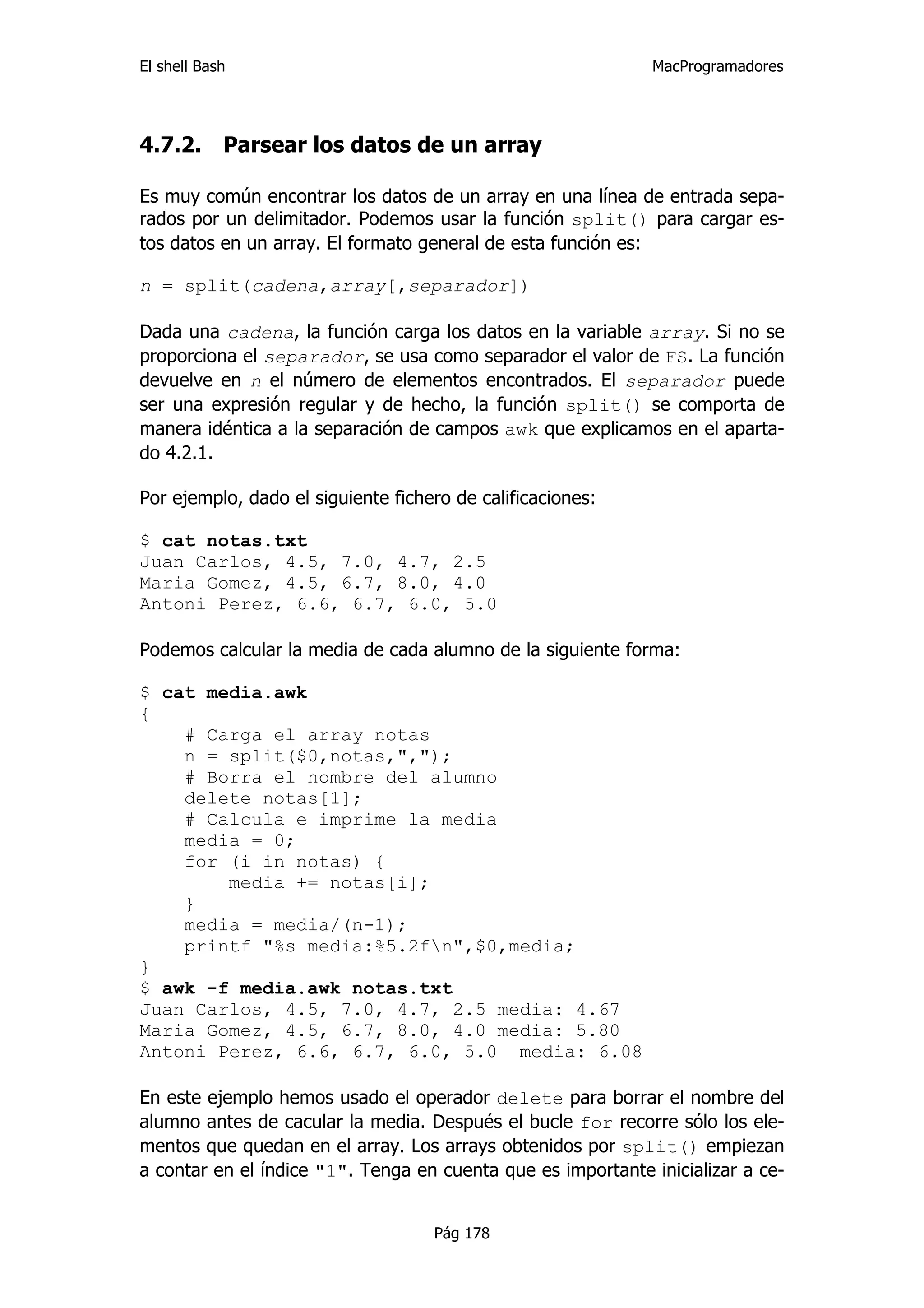 El shell Bash                                                 MacProgramadores




4.7.2.      Parsear los datos de un array

Es muy común encontrar los datos de un array en una línea de entrada sepa-
rados por un delimitador. Podemos usar la función split() para cargar es-
tos datos en un array. El formato general de esta función es:

n = split(cadena,array[,separador])

Dada una cadena, la función carga los datos en la variable array. Si no se
proporciona el separador, se usa como separador el valor de FS. La función
devuelve en n el número de elementos encontrados. El separador puede
ser una expresión regular y de hecho, la función split() se comporta de
manera idéntica a la separación de campos awk que explicamos en el aparta-
do 4.2.1.

Por ejemplo, dado el siguiente fichero de calificaciones:

$ cat notas.txt
Juan Carlos, 4.5, 7.0, 4.7, 2.5
Maria Gomez, 4.5, 6.7, 8.0, 4.0
Antoni Perez, 6.6, 6.7, 6.0, 5.0

Podemos calcular la media de cada alumno de la siguiente forma:

$ cat media.awk
{
    # Carga el array notas
    n = split($0,notas,",");
    # Borra el nombre del alumno
    delete notas[1];
    # Calcula e imprime la media
    media = 0;
    for (i in notas) {
        media += notas[i];
    }
    media = media/(n-1);
    printf "%s media:%5.2fn",$0,media;
}
$ awk -f media.awk notas.txt
Juan Carlos, 4.5, 7.0, 4.7, 2.5 media: 4.67
Maria Gomez, 4.5, 6.7, 8.0, 4.0 media: 5.80
Antoni Perez, 6.6, 6.7, 6.0, 5.0 media: 6.08

En este ejemplo hemos usado el operador delete para borrar el nombre del
alumno antes de cacular la media. Después el bucle for recorre sólo los ele-
mentos que quedan en el array. Los arrays obtenidos por split() empiezan
a contar en el índice "1". Tenga en cuenta que es importante inicializar a ce-


                                    Pág 178
 