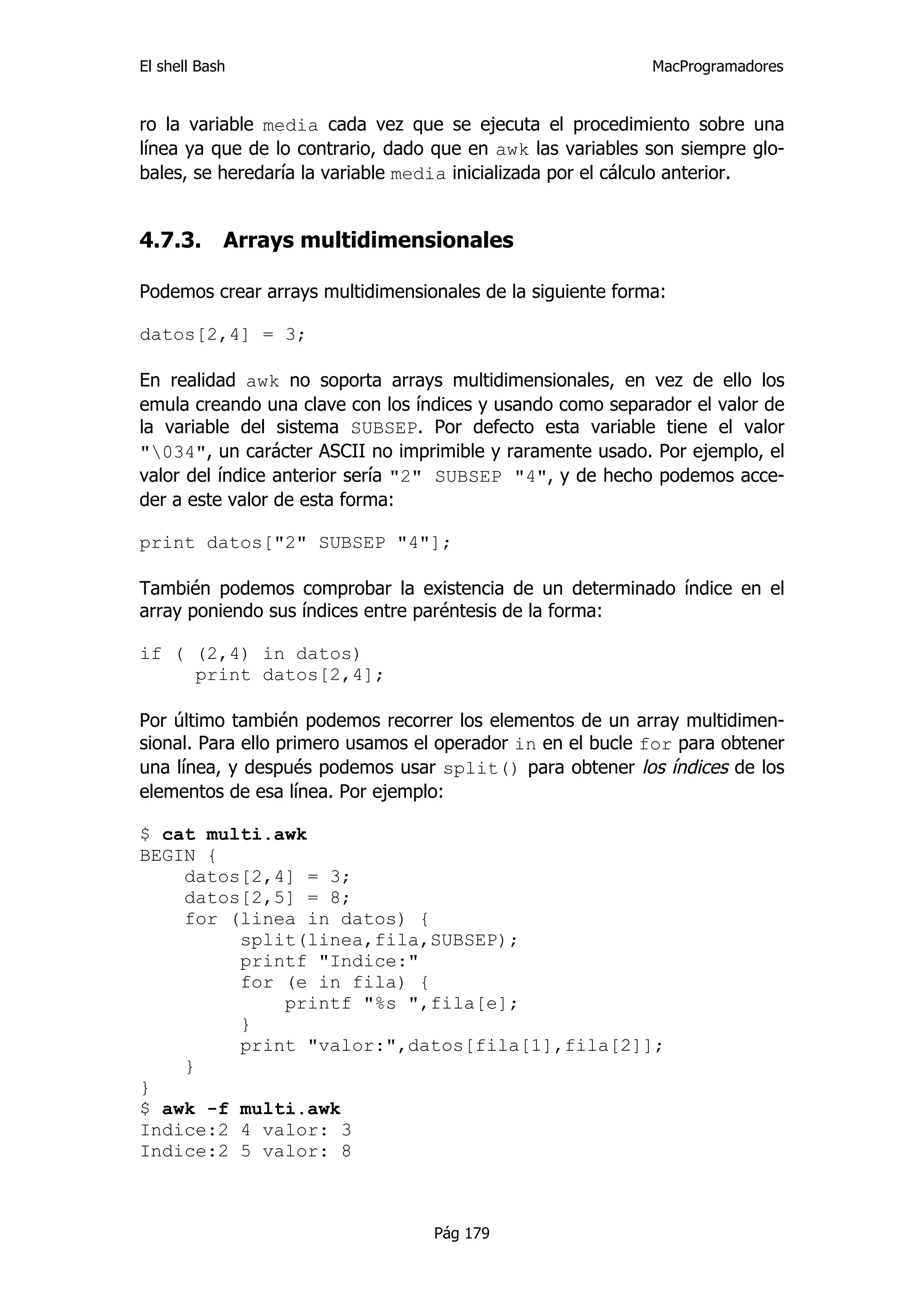 El shell Bash                                               MacProgramadores


ro la variable media cada vez que se ejecuta el procedimiento sobre una
línea ya que de lo contrario, dado que en awk las variables son siempre glo-
bales, se heredaría la variable media inicializada por el cálculo anterior.


4.7.3.      Arrays multidimensionales

Podemos crear arrays multidimensionales de la siguiente forma:

datos[2,4] = 3;

En realidad awk no soporta arrays multidimensionales, en vez de ello los
emula creando una clave con los índices y usando como separador el valor de
la variable del sistema SUBSEP. Por defecto esta variable tiene el valor
"034", un carácter ASCII no imprimible y raramente usado. Por ejemplo, el
valor del índice anterior sería "2" SUBSEP "4", y de hecho podemos acce-
der a este valor de esta forma:

print datos["2" SUBSEP "4"];

También podemos comprobar la existencia de un determinado índice en el
array poniendo sus índices entre paréntesis de la forma:

if ( (2,4) in datos)
     print datos[2,4];

Por último también podemos recorrer los elementos de un array multidimen-
sional. Para ello primero usamos el operador in en el bucle for para obtener
una línea, y después podemos usar split() para obtener los índices de los
elementos de esa línea. Por ejemplo:

$ cat multi.awk
BEGIN {
    datos[2,4] = 3;
    datos[2,5] = 8;
    for (linea in datos) {
         split(linea,fila,SUBSEP);
         printf "Indice:"
         for (e in fila) {
             printf "%s ",fila[e];
         }
         print "valor:",datos[fila[1],fila[2]];
    }
}
$ awk -f multi.awk
Indice:2 4 valor: 3
Indice:2 5 valor: 8



                                  Pág 179
 
