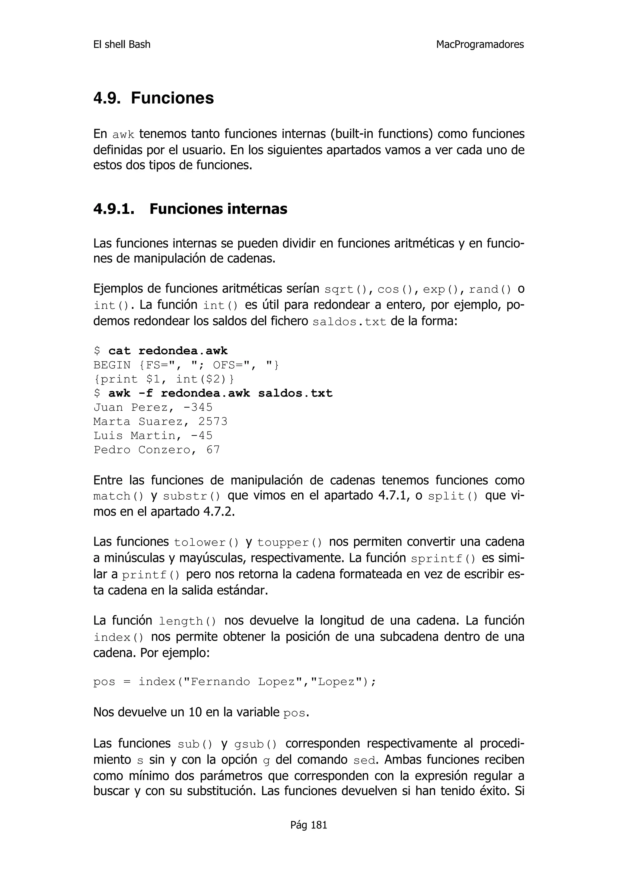 El shell Bash                                                 MacProgramadores




4.9. Funciones

En awk tenemos tanto funciones internas (built-in functions) como funciones
definidas por el usuario. En los siguientes apartados vamos a ver cada uno de
estos dos tipos de funciones.


4.9.1.      Funciones internas

Las funciones internas se pueden dividir en funciones aritméticas y en funcio-
nes de manipulación de cadenas.

Ejemplos de funciones aritméticas serían sqrt(), cos(), exp(), rand() o
int(). La función int() es útil para redondear a entero, por ejemplo, po-
demos redondear los saldos del fichero saldos.txt de la forma:

$ cat redondea.awk
BEGIN {FS=", "; OFS=", "}
{print $1, int($2)}
$ awk -f redondea.awk saldos.txt
Juan Perez, -345
Marta Suarez, 2573
Luis Martin, -45
Pedro Conzero, 67

Entre las funciones de manipulación de cadenas tenemos funciones como
match() y substr() que vimos en el apartado 4.7.1, o split() que vi-
mos en el apartado 4.7.2.

Las funciones tolower() y toupper() nos permiten convertir una cadena
a minúsculas y mayúsculas, respectivamente. La función sprintf() es simi-
lar a printf() pero nos retorna la cadena formateada en vez de escribir es-
ta cadena en la salida estándar.

La función length() nos devuelve la longitud de una cadena. La función
index() nos permite obtener la posición de una subcadena dentro de una
cadena. Por ejemplo:

pos = index("Fernando Lopez","Lopez");

Nos devuelve un 10 en la variable pos.

Las funciones sub() y gsub() corresponden respectivamente al procedi-
miento s sin y con la opción g del comando sed. Ambas funciones reciben
como mínimo dos parámetros que corresponden con la expresión regular a
buscar y con su substitución. Las funciones devuelven si han tenido éxito. Si

                                   Pág 181
 