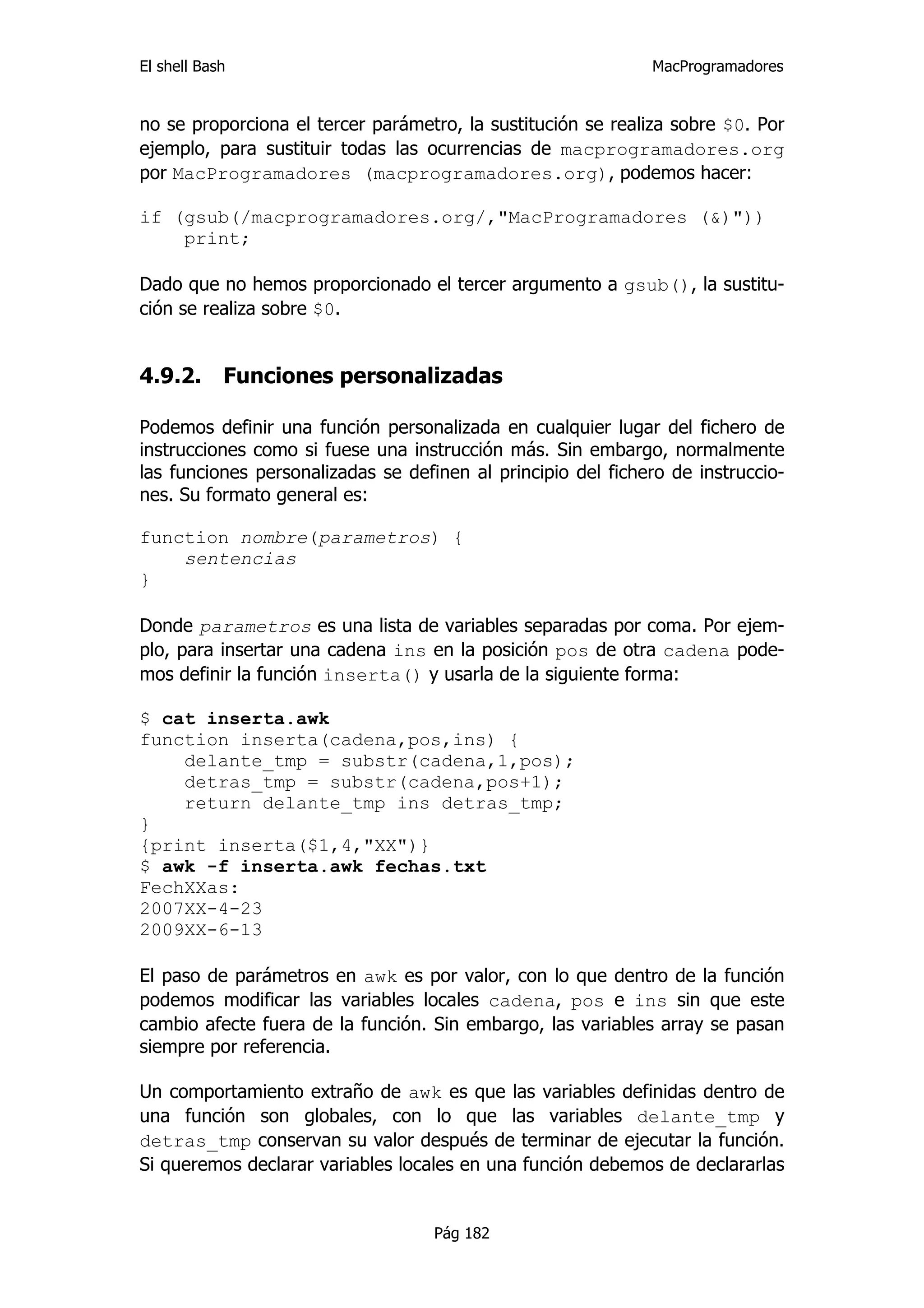 El shell Bash                                                 MacProgramadores


no se proporciona el tercer parámetro, la sustitución se realiza sobre $0. Por
ejemplo, para sustituir todas las ocurrencias de macprogramadores.org
por MacProgramadores (macprogramadores.org), podemos hacer:

if (gsub(/macprogramadores.org/,"MacProgramadores (&)"))
    print;

Dado que no hemos proporcionado el tercer argumento a gsub(), la sustitu-
ción se realiza sobre $0.


4.9.2.      Funciones personalizadas

Podemos definir una función personalizada en cualquier lugar del fichero de
instrucciones como si fuese una instrucción más. Sin embargo, normalmente
las funciones personalizadas se definen al principio del fichero de instruccio-
nes. Su formato general es:

function nombre(parametros) {
    sentencias
}

Donde parametros es una lista de variables separadas por coma. Por ejem-
plo, para insertar una cadena ins en la posición pos de otra cadena pode-
mos definir la función inserta() y usarla de la siguiente forma:

$ cat inserta.awk
function inserta(cadena,pos,ins) {
    delante_tmp = substr(cadena,1,pos);
    detras_tmp = substr(cadena,pos+1);
    return delante_tmp ins detras_tmp;
}
{print inserta($1,4,"XX")}
$ awk -f inserta.awk fechas.txt
FechXXas:
2007XX-4-23
2009XX-6-13

El paso de parámetros en awk es por valor, con lo que dentro de la función
podemos modificar las variables locales cadena, pos e ins sin que este
cambio afecte fuera de la función. Sin embargo, las variables array se pasan
siempre por referencia.

Un comportamiento extraño de awk es que las variables definidas dentro de
una función son globales, con lo que las variables delante_tmp y
detras_tmp conservan su valor después de terminar de ejecutar la función.
Si queremos declarar variables locales en una función debemos de declararlas


                                    Pág 182
 