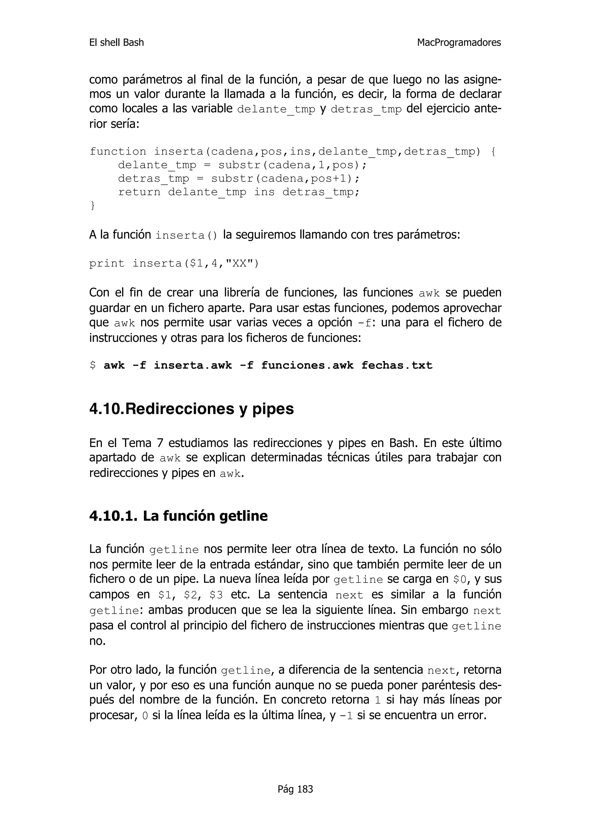 El shell Bash                                                  MacProgramadores


como parámetros al final de la función, a pesar de que luego no las asigne-
mos un valor durante la llamada a la función, es decir, la forma de declarar
como locales a las variable delante_tmp y detras_tmp del ejercicio ante-
rior sería:

function inserta(cadena,pos,ins,delante_tmp,detras_tmp) {
    delante_tmp = substr(cadena,1,pos);
    detras_tmp = substr(cadena,pos+1);
    return delante_tmp ins detras_tmp;
}

A la función inserta() la seguiremos llamando con tres parámetros:

print inserta($1,4,"XX")

Con el fin de crear una librería de funciones, las funciones awk se pueden
guardar en un fichero aparte. Para usar estas funciones, podemos aprovechar
que awk nos permite usar varias veces a opción -f: una para el fichero de
instrucciones y otras para los ficheros de funciones:

$ awk -f inserta.awk -f funciones.awk fechas.txt


4.10.Redirecciones y pipes

En el Tema 7 estudiamos las redirecciones y pipes en Bash. En este último
apartado de awk se explican determinadas técnicas útiles para trabajar con
redirecciones y pipes en awk.


4.10.1. La función getline

La función getline nos permite leer otra línea de texto. La función no sólo
nos permite leer de la entrada estándar, sino que también permite leer de un
fichero o de un pipe. La nueva línea leída por getline se carga en $0, y sus
campos en $1, $2, $3 etc. La sentencia next es similar a la función
getline: ambas producen que se lea la siguiente línea. Sin embargo next
pasa el control al principio del fichero de instrucciones mientras que getline
no.

Por otro lado, la función getline, a diferencia de la sentencia next, retorna
un valor, y por eso es una función aunque no se pueda poner paréntesis des-
pués del nombre de la función. En concreto retorna 1 si hay más líneas por
procesar, 0 si la línea leída es la última línea, y -1 si se encuentra un error.




                                    Pág 183
 