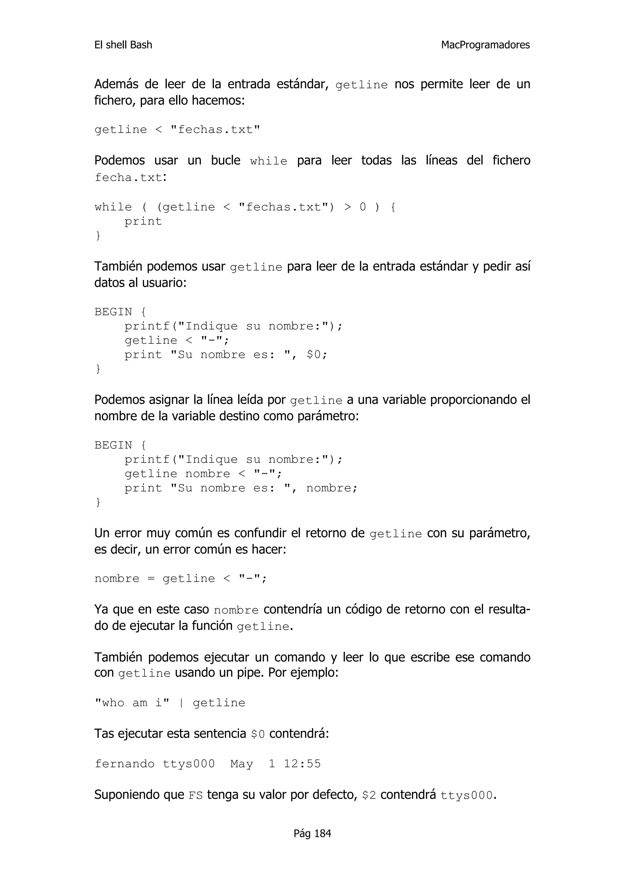 El shell Bash                                              MacProgramadores


Además de leer de la entrada estándar, getline nos permite leer de un
fichero, para ello hacemos:

getline < "fechas.txt"

Podemos usar un bucle while para leer todas las líneas del fichero
fecha.txt:

while ( (getline < "fechas.txt") > 0 ) {
    print
}

También podemos usar getline para leer de la entrada estándar y pedir así
datos al usuario:

BEGIN {
    printf("Indique su nombre:");
    getline < "-";
    print "Su nombre es: ", $0;
}

Podemos asignar la línea leída por getline a una variable proporcionando el
nombre de la variable destino como parámetro:

BEGIN {
    printf("Indique su nombre:");
    getline nombre < "-";
    print "Su nombre es: ", nombre;
}

Un error muy común es confundir el retorno de getline con su parámetro,
es decir, un error común es hacer:

nombre = getline < "-";

Ya que en este caso nombre contendría un código de retorno con el resulta-
do de ejecutar la función getline.

También podemos ejecutar un comando y leer lo que escribe ese comando
con getline usando un pipe. Por ejemplo:

"who am i" | getline

Tas ejecutar esta sentencia $0 contendrá:

fernando ttys000       May    1 12:55

Suponiendo que FS tenga su valor por defecto, $2 contendrá ttys000.


                                  Pág 184
 