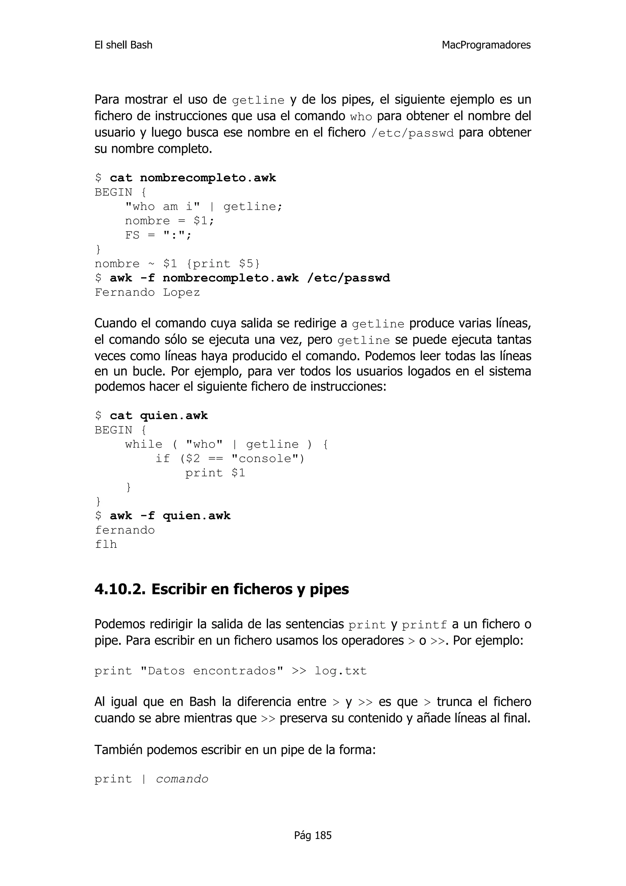 El shell Bash                                                MacProgramadores




Para mostrar el uso de getline y de los pipes, el siguiente ejemplo es un
fichero de instrucciones que usa el comando who para obtener el nombre del
usuario y luego busca ese nombre en el fichero /etc/passwd para obtener
su nombre completo.

$ cat nombrecompleto.awk
BEGIN {
    "who am i" | getline;
    nombre = $1;
    FS = ":";
}
nombre ~ $1 {print $5}
$ awk -f nombrecompleto.awk /etc/passwd
Fernando Lopez

Cuando el comando cuya salida se redirige a getline produce varias líneas,
el comando sólo se ejecuta una vez, pero getline se puede ejecuta tantas
veces como líneas haya producido el comando. Podemos leer todas las líneas
en un bucle. Por ejemplo, para ver todos los usuarios logados en el sistema
podemos hacer el siguiente fichero de instrucciones:

$ cat quien.awk
BEGIN {
    while ( "who" | getline ) {
         if ($2 == "console")
             print $1
    }
}
$ awk -f quien.awk
fernando
flh


4.10.2. Escribir en ficheros y pipes

Podemos redirigir la salida de las sentencias print y printf a un fichero o
pipe. Para escribir en un fichero usamos los operadores > o >>. Por ejemplo:

print "Datos encontrados" >> log.txt

Al igual que en Bash la diferencia entre > y >> es que > trunca el fichero
cuando se abre mientras que >> preserva su contenido y añade líneas al final.

También podemos escribir en un pipe de la forma:

print | comando



                                   Pág 185
 