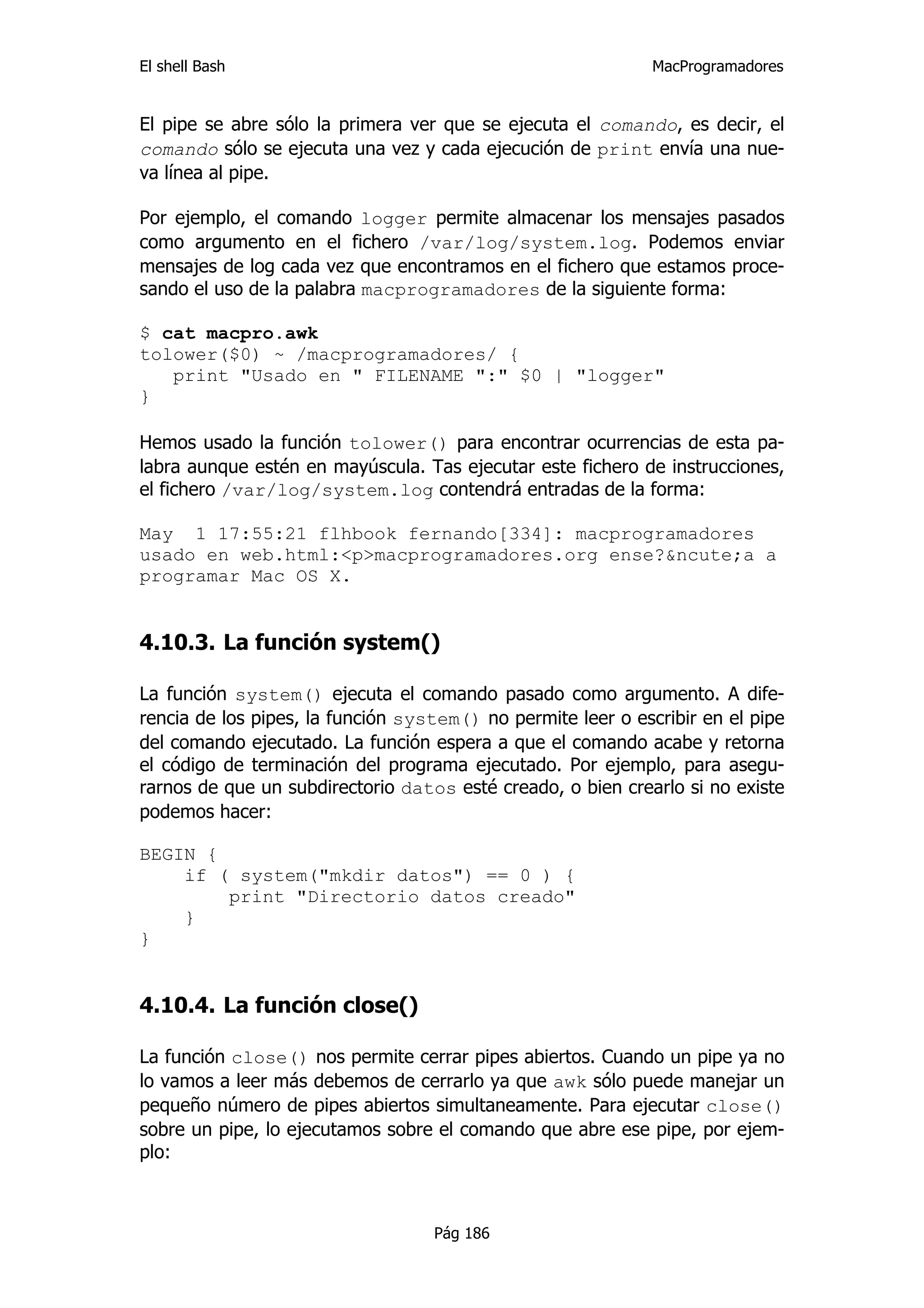 El shell Bash                                                 MacProgramadores


El pipe se abre sólo la primera ver que se ejecuta el comando, es decir, el
comando sólo se ejecuta una vez y cada ejecución de print envía una nue-
va línea al pipe.

Por ejemplo, el comando logger permite almacenar los mensajes pasados
como argumento en el fichero /var/log/system.log. Podemos enviar
mensajes de log cada vez que encontramos en el fichero que estamos proce-
sando el uso de la palabra macprogramadores de la siguiente forma:

$ cat macpro.awk
tolower($0) ~ /macprogramadores/ {
   print "Usado en " FILENAME ":" $0 | "logger"
}

Hemos usado la función tolower() para encontrar ocurrencias de esta pa-
labra aunque estén en mayúscula. Tas ejecutar este fichero de instrucciones,
el fichero /var/log/system.log contendrá entradas de la forma:

May 1 17:55:21 flhbook fernando[334]: macprogramadores
usado en web.html:<p>macprogramadores.org ense?&ncute;a a
programar Mac OS X.


4.10.3. La función system()

La función system() ejecuta el comando pasado como argumento. A dife-
rencia de los pipes, la función system() no permite leer o escribir en el pipe
del comando ejecutado. La función espera a que el comando acabe y retorna
el código de terminación del programa ejecutado. Por ejemplo, para asegu-
rarnos de que un subdirectorio datos esté creado, o bien crearlo si no existe
podemos hacer:

BEGIN {
    if ( system("mkdir datos") == 0 ) {
        print "Directorio datos creado"
    }
}


4.10.4. La función close()

La función close() nos permite cerrar pipes abiertos. Cuando un pipe ya no
lo vamos a leer más debemos de cerrarlo ya que awk sólo puede manejar un
pequeño número de pipes abiertos simultaneamente. Para ejecutar close()
sobre un pipe, lo ejecutamos sobre el comando que abre ese pipe, por ejem-
plo:



                                   Pág 186
 