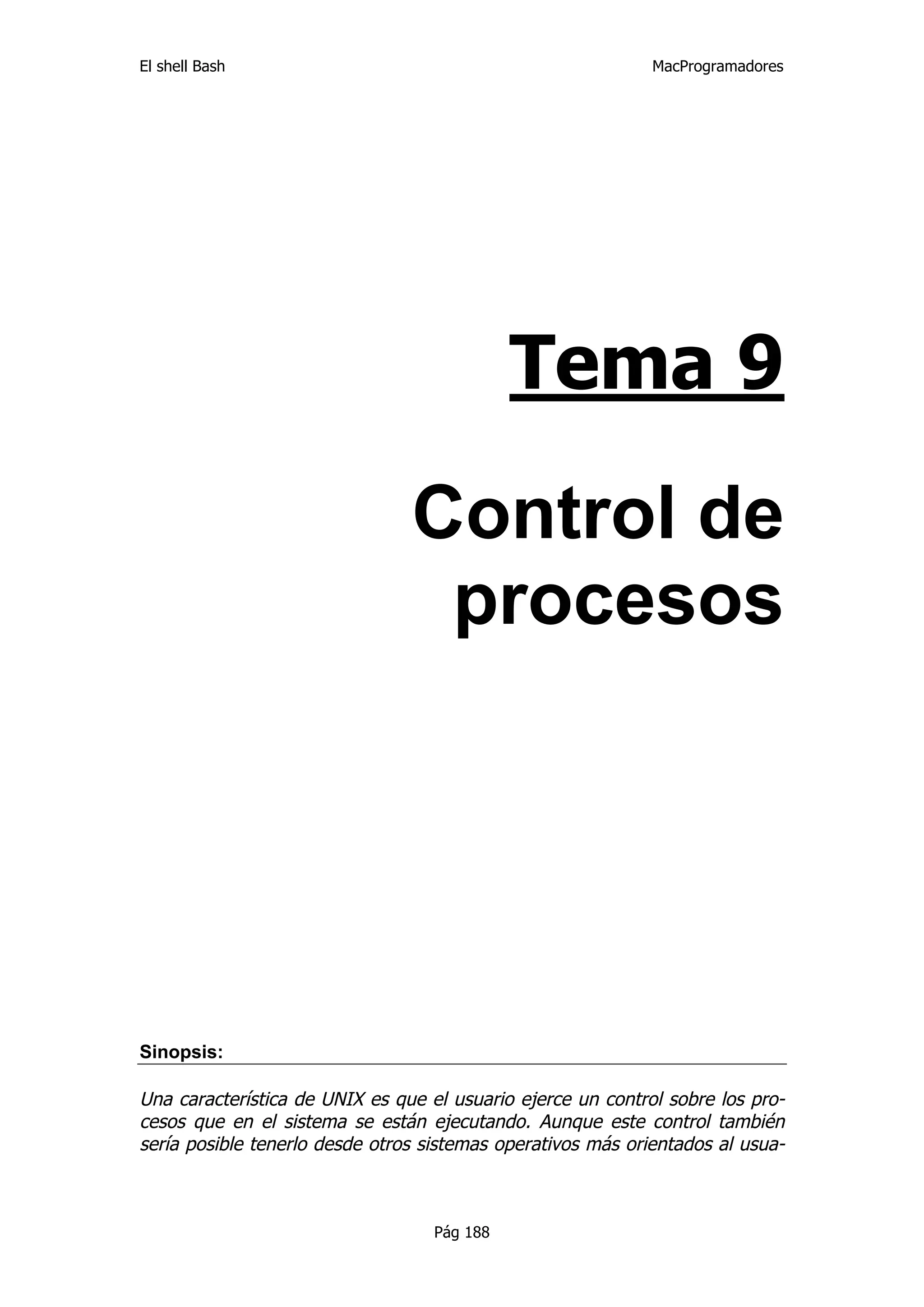 El shell Bash                                                MacProgramadores




                                             Tema 9

                                Control de
                                 procesos




Sinopsis:

Una característica de UNIX es que el usuario ejerce un control sobre los pro-
cesos que en el sistema se están ejecutando. Aunque este control también
sería posible tenerlo desde otros sistemas operativos más orientados al usua-



                                   Pág 188
 
