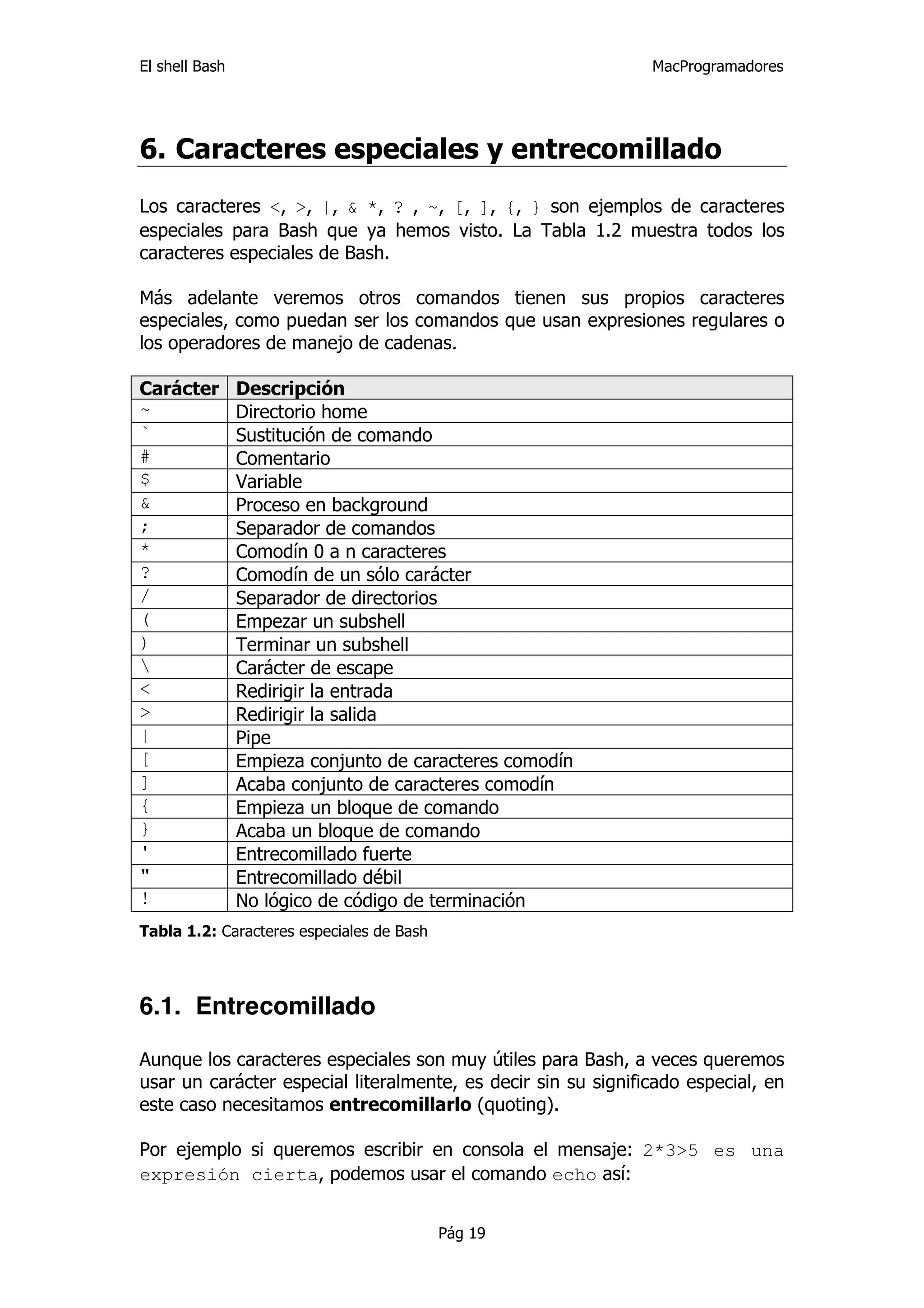 El shell Bash                                                  MacProgramadores




6. Caracteres especiales y entrecomillado
Los caracteres <, >, |, & *, ? , ~, [, ], {, } son ejemplos de caracteres
especiales para Bash que ya hemos visto. La Tabla 1.2 muestra todos los
caracteres especiales de Bash.

Más adelante veremos otros comandos tienen sus propios caracteres
especiales, como puedan ser los comandos que usan expresiones regulares o
los operadores de manejo de cadenas.

Carácter        Descripción
~               Directorio home
`               Sustitución de comando
#               Comentario
$               Variable
&               Proceso en background
;               Separador de comandos
*               Comodín 0 a n caracteres
?               Comodín de un sólo carácter
/               Separador de directorios
(               Empezar un subshell
)               Terminar un subshell
               Carácter de escape
<               Redirigir la entrada
>               Redirigir la salida
|               Pipe
[               Empieza conjunto de caracteres comodín
]               Acaba conjunto de caracteres comodín
{               Empieza un bloque de comando
}               Acaba un bloque de comando
'               Entrecomillado fuerte
"               Entrecomillado débil
!               No lógico de código de terminación
Tabla 1.2: Caracteres especiales de Bash




6.1. Entrecomillado

Aunque los caracteres especiales son muy útiles para Bash, a veces queremos
usar un carácter especial literalmente, es decir sin su significado especial, en
este caso necesitamos entrecomillarlo (quoting).

Por ejemplo si queremos escribir en consola el mensaje: 2*3>5 es una
expresión cierta, podemos usar el comando echo así:


                                           Pág 19
 