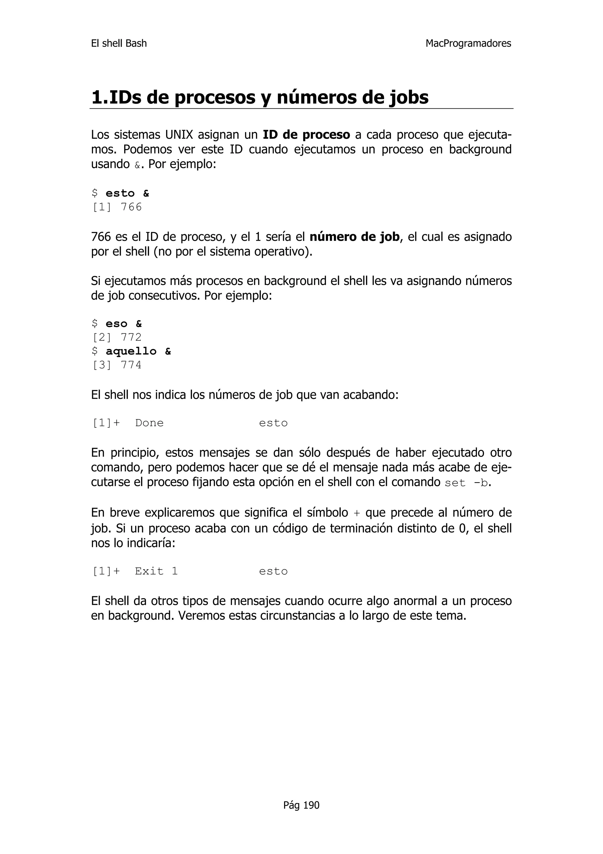El shell Bash                                                MacProgramadores




1. IDs de procesos y números de jobs
Los sistemas UNIX asignan un ID de proceso a cada proceso que ejecuta-
mos. Podemos ver este ID cuando ejecutamos un proceso en background
usando &. Por ejemplo:

$ esto &
[1] 766

766 es el ID de proceso, y el 1 sería el número de job, el cual es asignado
por el shell (no por el sistema operativo).

Si ejecutamos más procesos en background el shell les va asignando números
de job consecutivos. Por ejemplo:

$ eso &
[2] 772
$ aquello &
[3] 774

El shell nos indica los números de job que van acabando:

[1]+      Done                esto

En principio, estos mensajes se dan sólo después de haber ejecutado otro
comando, pero podemos hacer que se dé el mensaje nada más acabe de eje-
cutarse el proceso fijando esta opción en el shell con el comando set -b.

En breve explicaremos que significa el símbolo + que precede al número de
job. Si un proceso acaba con un código de terminación distinto de 0, el shell
nos lo indicaría:

[1]+      Exit 1              esto

El shell da otros tipos de mensajes cuando ocurre algo anormal a un proceso
en background. Veremos estas circunstancias a lo largo de este tema.




                                   Pág 190
 